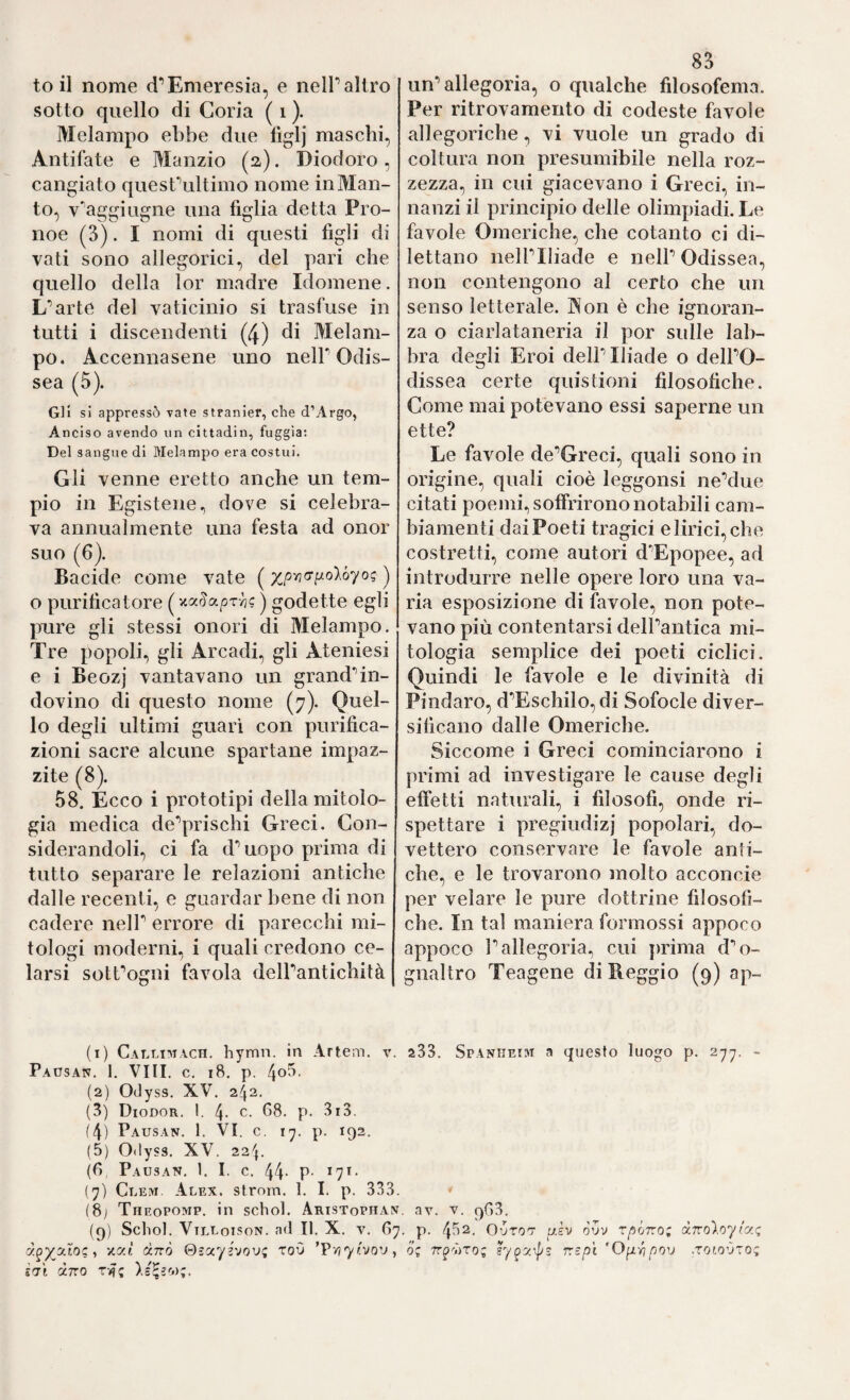 to il nome (i‘’Emeresia, e nelP altro sotto quello di Coria ( i ). Melampo ebbe due liglj maschi, Antifate e IVIanzio (2). Diodoro, cangiato quesCultimo nome in Man¬ to, v'’aggiugne una figlia detta Pro¬ noe (3). I nomi di questi figli di vati sono allegorici, del pari che quello della lor madre Idomene. L'’arte del vaticinio si trasfuse in tutti i discendenti (4) di Melam¬ po. Accennasene uno nelP Odis¬ sea (5). Gli si appressò vate stranier, che d’Argo, Anciso avendo un cittadin, fuggla: Del sangue di Melampo era costui. Gli venne eretto anche un tem¬ pio in Egistene., dove si celebra¬ va annualmente una festa ad onor suo (6). Bacide come vate ( ) o purificatore ) godette egli pure gli stessi onori di Melampo. Tre popoli, gli Arcadi, gli Ateniesi e i Beozj vantavano un grand’’in¬ dovino di questo nome (7). Quel¬ lo degli ultimi guari con purifica¬ zioni sacre alcune spartane impaz¬ zite (8). 58. Ecco i prototipi della mitolo¬ gia medica de'’prischi Greci. Con¬ siderandoli, ci fa d’’ uopo prima di tutto separare le relazioni antiche dalle recenti, e guardar bene di non cadere nelP errore di parecchi mi¬ tologi moderni, i quali credono ce¬ larsi sotfogni favola delbantichità (1) CallidiACH. hymn. In Artem. v Paüsan. 1. Vili. c, 18. p. (2) Odyss. XV. 242. (3) Diodor. I. 4- c. 68. p. 3r3. (4) Pausan. 1. VI. c. 17. p. 192. (5) Odyss. XV. 224. (6 Pausan. 1. I. c. 44- P- *7*- (7) CuEivi. Alex, strom. I. I. p. 333 (8; Theopomp, in schol. Aristophai (9) Schol. Vtlloison. nd II. X. V. 6 '/.y.i dnò @zot.yi'jovi; toO ^Vyiyvjo'j i'Jl IXTTO 83 un’allegoria, o qualche filosofema. Per ritrovamento di codeste favole allegoriche, vi vuole un grado di coltura non presumibile nella roz¬ zezza., in cui giacevano i Greci, in¬ nanzi il principio delle olimpiadi. Le favole Omeriche, che cotanto ci di¬ lettano neiriliade e nell’Odissea, non contengono al certo che un senso letterale. INon è che ignoran¬ za o ciarlataneria il por sulle lab¬ bra degli Eroi dell’Iliade o dell’O¬ dissea certe quistioni filosofiche. Come mai potevano essi saperne un ette? Le favole de’Greci, quali sono in origine, quali cioè leggonsi ne’due citati poemi, soffrirono notabili cam¬ biamenti dai Poeti tragici e lirici, che costretti, come autori d’Epopee, ad introdurre nelle opere loro una va¬ ria esposizione di favole, non pote¬ vano più contentarsi dell’antica mi¬ tologia semplice dei poeti ciclici. Quindi le favole e le divinità di Pindaro, d’Eschilo,di Sofocle diver¬ sificano dalle Omeriche. Siccome i Greci cominciarono i primi ad investigare le cause degli effetti naturali, i filosofi, onde ri¬ spettare i pregiudizi popolari, do¬ vettero conservare le favole anti¬ che, e le trovarono molto acconcie per velare le pure dottrine filosofi¬ che. In tal maniera formossi appoco appoco l’allegoria, cui jufima d’o- gnaltro Teagene di Reggio (9) ap- 233. Spaniieim a questo luogo p. 277. - . av. V. 9G3. . p. 432. OoTOT usv òvv ÙTToloyr’y.(; o; TT^'hxo; sypy^s rrspi 'Op-^pou .towOto;