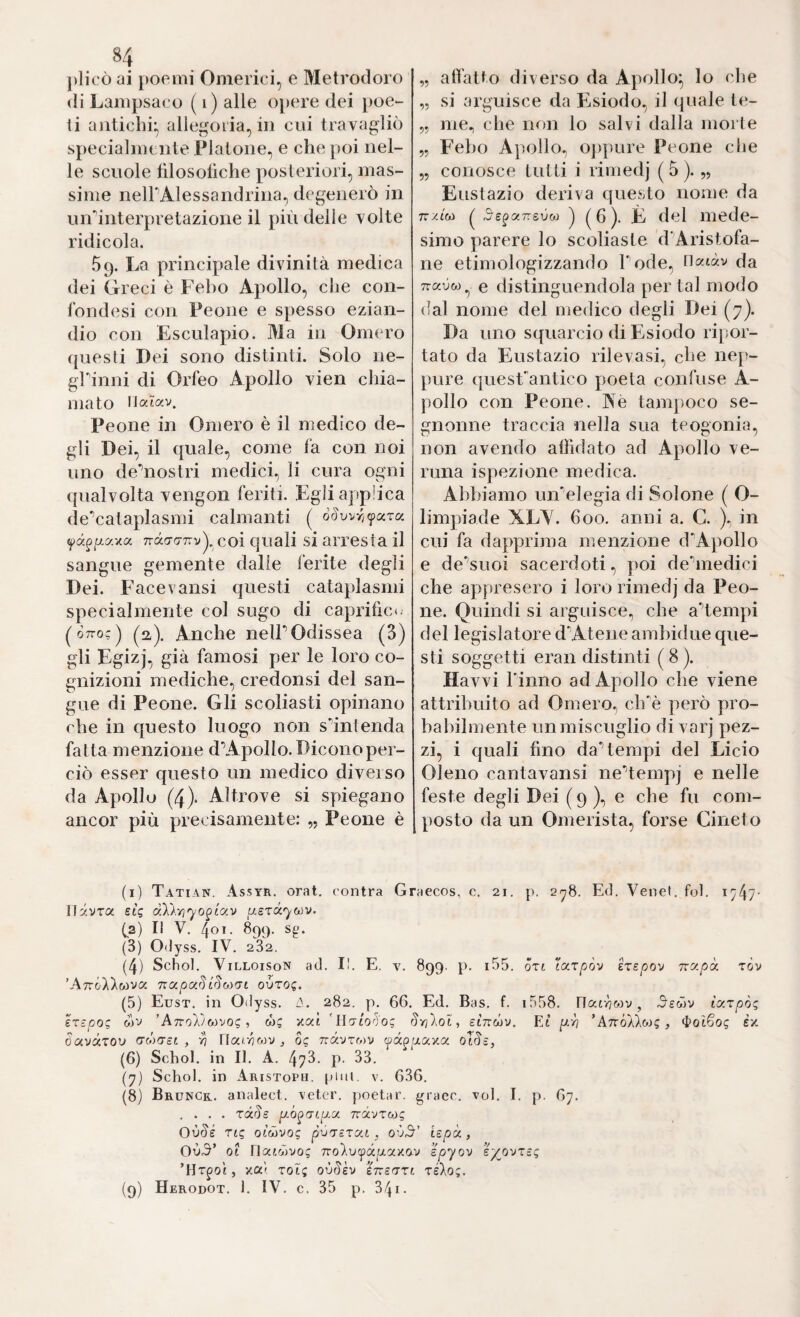 5? plico ai poemi Omerici, e Metrodoro di Lampsaco ( i) alle opere dei poe¬ ti antichi:, allegoria, in cui tra vagliò specialnu lite Platone, e che poi nel¬ le scuole lìlosollche posteriori, mas¬ sime nelPAlessandrina, degenerò in urrinterpretazione il più delle volte ridicola. 69. La principale divinità medica dei Greci è Feho Apollo, che con- lòndesi con Peone e spesso ezian¬ dio con Esculapio. Ma in Omero questi Dei sono distinti. Solo ne- grinni di Orfeo Apollo vien chia¬ mato liatav. Peone in Omero è il medico de¬ gli Dei, il quale, come fa con noi uno deMostri medici, li cura ogni qualvolta vengon feriti. Egli applica de*’cataplasmi calmanti ( Tràcra-Trv^, C0Ì quali si arresta il sangue gemente dalle ferite degli Dei. FaceVansi questi cataplasmi specialmente col sugo di capritic<. ^ Òttoc ) (2). Anche neir Odissea (3) gli Egizj, già famosi per le loro co¬ gnizioni mediche, credonsi del san¬ gue di Peone. Gli scoliasti opinano che in questo luogo non s’’intenda fatta menzione dV4pollo. Dicono per¬ ciò esser questo un medico diverso da Apollo (4). Altrove si spiegano ancor più precisamente: Peone è atfatto diverso da Apollo^ lo che „ si arguisce da pjsiodo, il quale te- „ me., che non lo salvi dalla morte „ Feho Apollo, o])pure Peone che „ conosce tutti i rimedj (5). „ Eustazio deriva questo nome da TT/.tw ^ j ( h )• È del mede¬ simo parere lo scoliaste d'Aristofa- ne etimologizzando l'ode, tiaiàv da e distinguendola per tal modo dal nome del medico degli Dei (7). Da uno squarcio di Esiodo ripor¬ tato da Eustazio rilevasi, che nep¬ pure quesFantico poeta confuse A- pollo con Peone. Aè tam})oco se- gnonne traccia nella sua teogonia, non avendo allìdato ad Apollo ve¬ runa ispezione medica. Abbiamo un'elegia di Solone ( O- limpiade XL\. 600. anni a. C. ), in cui fa dapprima menzione d'Apollo e de'’suoi sacerdoti, poi de'’medici che appresero i loro rimedj da Peo¬ ne. Quindi si arguisce, che a'^tempi del legislatore d'Atene amhidue que¬ sti soggetti eran distinti (8). Havvi l'inno ad Apollo che viene attribuito ad Omero, ch'^è però pro¬ babilmente un miscuglio di varj pez¬ zi, i quali fino da’tempi del Licio Oleno cantavansi ne’tempj e nelle feste degli Dei (9), e che fu com¬ posto da un Omerista, forse Cineto (i) Tatian. Assyr. orai, contra Graecos, c. 21. p. 2'^8. Ed. Venet. fol. i747' Ilavra et? àXk'/i'yo2(-av ^aera^wv. (а) Il V. 401. 899. sg. (3) Odyss. IV. 282. (4) Schob ViLLOisoN ad. II. E. v. 899. p. i55. órt ’ttx.xpòv irepov ny.pòr. tov ’A7r&7).wva TiapciSISoì'tl oòto?. (5) Eust. in Odyss. 282. p. 66, Ed. Bas. f. i558, Oatvjwv, iyrpòq IxEpoQ wv ’AttoX/mvoi; ■, w? xat 'Ho'to'^o; Srilol ^ sìnc^v. Et p.-/} ’AttÓÀÀw? , ttotSog ex davctTOU cró)(TSi , vi Uai-VMV , 0? Travrwv tpa^fxaxa otde, (б) Schob in II. A. 473. p. 33. (y) Schol. in Aristoph. pini. v. 636. (8) Brunck. analect. veter. poetar, graec. voi, I. p. 67. .... rdSs Travxw? Où<5'é Ttg otwvo? p'jxcTCit, o'j^' iepà, OvX ot riatcòvo? 7ro)iUipàfxaxav epyov ey^ovni; ’Hr^o't, xai rot; ovSh ìmart reXo;. (9) Herodot, 1. IV. c. 35 p. 341-