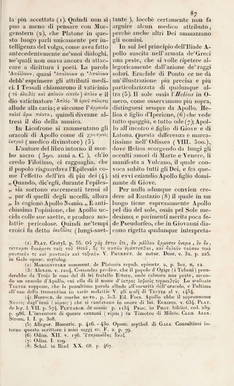 può a meno di pensare con Mor¬ genstern (2), che Platone in que¬ sto luogo parli unicamente per in¬ telligenza del volgo, come avea fatto antecedentemente ne’’suoi dialoghi, ne'quali non osava ancora di attac¬ care a dirittura i poeti. La parola ’AtzÓXXomv , quasi ’A7ro).o0wv o ^Atto'Xvoìv debb’ esprimere gli attributi medi¬ ci. I Tessali chiamarono il vaticinio tÓ d}:/}5kc v,oCi diikovv scttsiv^ dnlov e ij dio vaticinatore 'Arrìòg. 'H òy-ov TioìriaLg allude alla cada: e siccome Pàp^aovia nolsl Tràvra, quindi divenne al¬ tresì il dio della musica. In Licofrone si rammentano gli oracoli di Apollo come di xpriGt^oU tuTpov medico divinatore) (3). L'’autore del libro intorno il mor¬ bo sacro ( 390. anni a. C. ), clPio credo Filotimo, ci ragguaglia, che il popolo risguardava rEi)ilessia co¬ me Telfetto deirira di più dei (4). „ Quando, dic’egli, durante Tepiles- 55 sia sortono escrementi tenui al „ par di quelli degli uccelli, allora 5, la cagionò Apollo Aomio. 55 È anti¬ chissima Topinione, che Apollo uc¬ cida colle sue saette, e produca ma¬ lattie pericolose. Quindi neTempi eroici fu detto èy.rjSòlog (lungi-saet- X . arguire alcun medico attributo, perchè anche altri Dei ammazzano gli uomini. In sul bel principio dellTliade A- pollo suscita neir armata de’’Greci una peste, che si volle ripetere al¬ legoricamente dalTazione de’’ raggi solari. Eraclide di Ponto ce ne dà uiP illustrazione più precisa e più particolarizzata di qualunque al¬ tra (5). Il sole ossia \Helios in O- mero, come osservammo più sopra, distinguesi sempre da Apollo. He¬ lios è lìglio dTperione, (6) che vede tutto quaggiù, e tutto ode (7):, Apol¬ lo alFincotro è figlio di Giove e di Latona. Questa differenza è marca¬ tissima neir Odissea ( YIII. 3oo.), dove Helios scorgendo da lungi gli occulti amori di Marte e Yenere, li manifesta a Yulcano, il quale con¬ voca subito tutti gli Dei, e fra que¬ sti evvi eziandio Apollo figlio domi¬ nante di Giove. Per nulla adunque convien cre¬ dere ad Eustazio (8) il quale in un luogo tiene espressamente Apollo pel dio del sole, ossia pel Sole me¬ desimo^ e parimenti merita poca fe¬ de Pseudorfeo, che in Giovanni dia¬ cono rigetta qualunque interpreta- (1) Plat. Cratyl. p. 55. Ov Ictiv ort, av y.dXkov '^ppLOGsv ovoj^a , ev ov , rézTty.pGi Svvda-Gt rcclg zov Qsov , dg r- ttg.gmv èfdTrrsGdat, ‘/aè ^rilovv rpÓTrov rivà. [j.ovGf/.-nv T£ y.ai iJ.c/.vrL-/.rjv ycci ToEr/v^v. V. Phurnut. de natur. Deor. c. 82. p. 225. in Gale opnsr. mylolog. ' (2) Morgenstern comtnent. de Platonis repnb. epiraetr. 2. p. 3oi. n. 12. (3) Alexaii. v. 1204. Cassandra predice, che il popolo d’Ogige (i Tebaiii) pren¬ derebbe da Troja le ossa del di lei fratello Ettore, onde calmare una peste, secon¬ do un oracolo d'Apollo, cui ella da il nome d’tar^Os Is-^tcvg rB^utvSsvg Lo scoliaste Tzetze suppone, cbe la penultima parola alluda aU oscurità dell’oracolo, e l’ultima all’uso della trementina in varie malattie V. gli scoi] di Tzktze al v. i454- (4) HippncR. de morbo sa( ro, p. 3o3. Ed. Foes. Apollo ebbe il soprannome T^our.og dagl'inni ( vbaotc ) che si cantaTano in onore di lui. Euripid. v. 634- Plat. de leg. 1. VII. p. 5^4- Plutarch. de music p. ii34 Proc. in Phot, bibliol. cod. 239. ]). 986. L'inventore di queste canzoni ( vó^ot ) fu Timoteo di Mileto, Clem. Alex. Strom. 1. I. p. 3o8, (5) Allegor. Homeric. p. 4i6- ~ Opusc. mythol. di Gale. Consullinsi in¬ torno questo scrittore i miei saggj ec. F. 2. p. yq. (6) Odiss. XII. V. iy6. ‘YnepLOviSvìg d'jy.l. (7) Odiss. 1. 109. (8j Schob in Iliad, XX. (i8. p. 4^7-