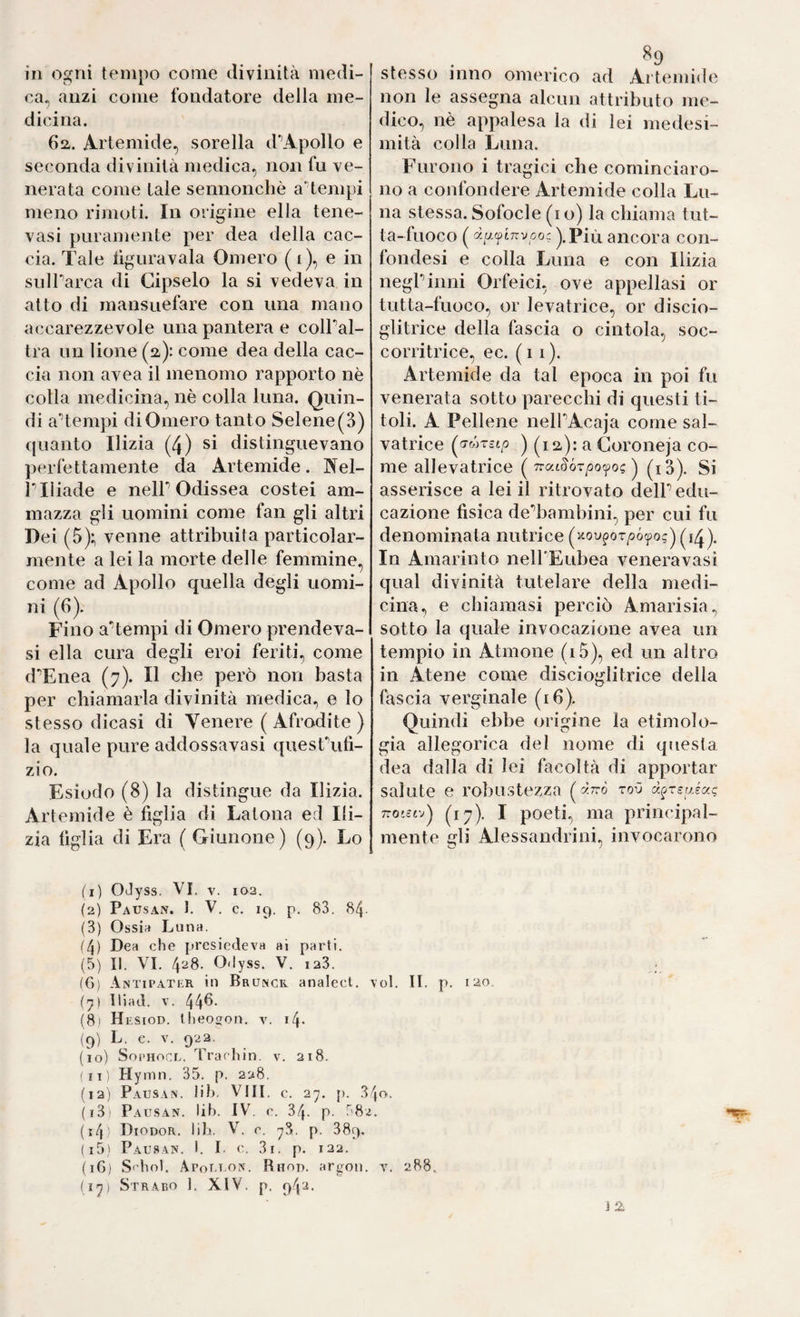 ca, anzi come fondatore della me¬ dicina. 6a. Artemide, sorella d'’Apollo e seconda divinità medica, non fu ve¬ nerata come tale sennonché aHempi meno rimoti. In origine ella tene- vasi puramente per dea della cac¬ cia. Tale lìguravala Omero ( i), e in sulParca di Cipselo la si vedeva in atto di mansuefare con una mano accarezzevole una pantera e colPal- tra un lione (a): come dea della cac¬ cia non avea il menomo rapporto nè colla medicina, nè colla luna. Quin¬ di aTempi di Omero tanto Selene (3) quanto Ilizia (4) si distinguevano ])erfettamente da Artemide. Nel- r iliade e nelP Odissea costei am¬ mazza gli uomini come fan gli altri Dei (5); venne attribuita particolar¬ mente a lei la morte delle femmine, come ad Apollo quella degli uomi¬ ni (6). Fino aTempi di Omero prendeva- si ella cura degli eroi feriti, come d^Enea (7). Il che però non basta per chiamarla divinità medica., e lo stesso dicasi di Venere ( Afrodite ) la quale pure addossavasi quesFufi- zio. Esiodo (8) la distingue da Ilizia. Artemide è figlia di Latona ed Ili- zia figlia di Ei’a ( Giunone) (9). Lo (I ) OJyss. VI . v. 102. (2) Pausan. 1. V. c. 19. p. 83. 84- (3) Ossidi Luna. (4) Dea che presiedeva ai parli. (5} II. VI. 4'‘i8. 0<lyss. V. 123. (6) Antipater in Bruncr analecl. (^) lliad. V. 44^- (8) Hesiod. Iheoffon. v. i(\. (9) L. c. V. 922. (10) SopHocE, Trachin. v. 218. (fi) Hymn. 35. p. 228. (12) Pausa.n. Jil). Vili. c. 27. {). 3 (i3 Pausan. lih. IV. c. 34. p- 58j (i4' Diodor. iih. V. e. 78. p. 389. (15) Pausan. i. I. c. 3i. p. 122. (16) S'hnl. Apoet.on. Rhod. argon. (17) Strabo 1. XIV. p. 942. non le assegna alcun attributo me¬ dico, nè appalesa la di lei medesi- mità colla Luna. Furono i tragici che cominciaro¬ no a confondere Artemide colla Lu¬ na stessa. Sofocle (io) la chiama tut- ta-fuoco ( ).Più ancora con- fondesi e colla Luna e con Ilizia negPinni Orfeici, ove appellasi or tutta-fuoco, or levatrice, or discio- glitrice della fascia o cintola, soc¬ corritrice, ec. (il). Artemide da tal epoca in poi fu venerata sotto parecchi di questi ti¬ toli. A Pellene nelPAcaja come sal¬ vatrice ) (lü): a Coroneja co¬ me allevatrice ( Trat^ór/jo^o? ) (i3). Si asserisce a lei il ritrovato delP edu¬ cazione fisica dediambini, per cui fu denominata nutrice ('''•o^^?ot^ó^^o;)(i4). In Amarinto neirEubea venera vasi qual divinità tutelare della medi¬ cina, e chiamasi perciò Amarisia, sotto la quale invocazione avea un tempio in Atmone (i5), ed un altro in Atene come discioglitrice della biscia verginale (16). Quindi ebbe origine la etimolo¬ gia allegorica del nome di questa dea dalla di lei facoltà di apportar salute e robustezza (à7rò toO TTO'civ) (17^). I poeti, ma principal¬ mente gli Alessandrini, invocarono ol. II. p. lao IO. Y. 288. j 2
