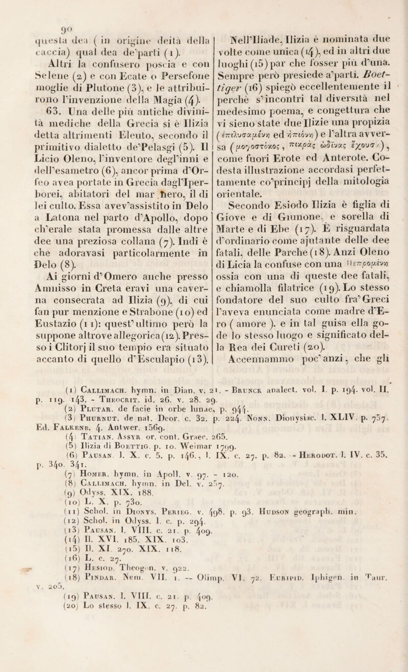 questa dea ( in ori^due deità della caccia) (|iial dea de'’parli(i). Altri la confusero poscia e con Selene (2) e con Ecate o Fersefone moglie di Plutone (3)^ e le attril)ui~ rollo Pinvenzione della Magia (4)- 63. Una delle più antiche divini¬ la mediche della Grecia si è Ilizia detta altrimenti Elenio, secondo il primitivo dialetto deTelasgi (5). Il Lido Oleno, Tinventore degPinni e delPesametro (6), ancor prima d'’Or- i‘eo avea portate in Grecia dagPIper- borei, abitatori del mar .hero, il di lei culto. Essa avev'’assistito in Deio a Latona nel parto d'^Apollo, dopo clPerale stata promessa dalle altre dee una preziosa collana (7). Indi è che adoravasi particolarmente in Deio (8). Ai giorni d*’Omero anche presso Amnisso in Creta eravi una caver¬ na consecrata ad Ilizia (9)., di cui fan pur menzione e Strahone (io) ed Eustazio (11): quesP ultimo però la suppone altrove allegorica(i2;).Pres¬ so i Clitorj il suo tempio era situato accanto di quello d'Esculapio (i3). (1) Callimach. hymii. in Dian. v. : p. 119. 143. - Theocrit. i(l. 26. V. 28. 2 (2) Plutar. de facie in orbe limae (3) Phurinut, de naf. Deor. c. 32. Ed, Falkenb. 4- Anlwer. iSGq, (4' Tatian. Assyr or. cont. Graer. (5) Ilizia di Boettig. p. io. Weimar (6) Pausan. 1. X. e. 5. p. 146., I. j). 340. 341. (7) Homer, hymn. in Apoll, v. 9^. (8) Callimach. bymn. in Del. 2 (9) Odyss. XIX. 188. (10) e. X. p. 780. (11) Sebo!, in Dionys. Perieg. v. 4 (12) Sebo), in Odyss. 1. c. p. 294. (13) Pausan. 1. Vili. c. 21. p. 409. (14) II. XVI. i85. XIX. io3. (15) II. XI. 270. XIX. 118. (18) L. c. 27. (17) Hesiod. Theoi^on. v. 922. V. 200. (19) Pausan. 1. Vili. c. 21. p. (20) Lo slesso 1. IX. c. 27. p. 82. Keiriliade, Ilizia è nominata due volte come unica (14), cd in altri due luoghi (i5) par che losser più dùiiia. Sempre però presiede a’’parti. Boet- tiger (16) spiegò eccellentemente il perchè sdneontri tal diversità nel medesimo poema, e congettura che vi sieno state due Ilizie una propizia ( i7vtlvcr(y.ijJvYi ed e Paltra avver¬ sa (//070(TtÓ-/o? , 7rix/3àg £7^00(7/)^ come fuori Erote ed Anterote. Co- desta illustrazione accordasi perfet¬ tamente co‘’principj della mitologia orientale. Secondo Esiodo Ilizia è figlia di Giove e di Giunone, e sorella di Marte e di Ebe (17). È risguardata d^rdinario come ajutante delle dee fatali, delle Parche (18). Anzi Oleno di Licia la confuse con una wsTrpoy-é'j-^ ossia con una di queste dee fatali, e chiamolla filatrice (19). Lo stesso fondatore del suo culto fra*’Greci Paveva enunciata come madre d'’E- ro ( amore ). e in tal guisa ella go¬ de lo stesso luogo e significato del¬ la Hea dei Curdi (20). Accennammo poc'’anzi, che gli « ;i. - Bruncr analect. voi. I. p. 194* yoI. II. ) , p. 944. p. 224. Nonn. Dionysiac. I. XLIV. p. 7^7. 265. ^ 799- IX. c. 27. p. 82. - Herouot. 1. IV. c. 35. - 120. 98. p. 93. Hudson geograpb. min.