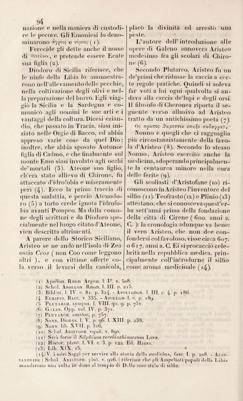 nazione e nella maniera eli custodi¬ re le pecore. Gli Emoniesi lo deno¬ minarono «7^10? e I ). Ferecide gli dette anche il nome di I latr,wv ^ e pretende essere Ecate sua figlia (2). Diodoro di Sicilia riferisce, che le ninfe della Lilda lo ammaestra¬ rono neirallevamentodelle pecchie, nella coltivazione degli olivi e nel¬ la preparazione del burro. Egli viag¬ giò la Sicilia e la Sardegna e co¬ municò agli uomini le sue arti e i vantaggi della coltura. Dicesi ezian¬ dio, che passatoio Tracia, siasi ini¬ ziato nelle Orgie di Bacco, ed ahhia appreso varie cose da quel Dio ^ inolti’e., che abbia sposato Autonoe liiflia di Cadmo, e che finalmente sul monte Emo siasi involato agli ocelli deTiiortali (3). Ateone suo figlio, clfera stato allievo di durone, fu attaccato didro'bhia e miseramente jicrì (4). Ecco la prima traccia di questa malattia, e perciò Atenodo- ro (o) a torto crede ignola Pidrofo- hia avanti Pompeo. Ma dalla comu¬ ne degli scrittori e da Diodoro spe¬ cialmente nel luogo citatod'^Ateone, vien descritta altrimenti. A parere dello Storico Siciliano, Arìsteo se ne andò nelPisola di Zea ossia Ceos ( non Coo come leggono altri )., e con vittime ofi'erte co¬ là verso il levarsi della canicola. placò la divinità ed arrestò una peste. L’’autore delP introduzione alle opere di Galeno annovera Aristeo medesimo fra gli scolari di duro¬ ne (6). Secondo Plutarco, Aristeo fu un de^primi che ridusse la caccia a cer¬ te regole pratiche. Quindi si soleva far voti a lui ogni cjualvolta si an¬ dava alla caccia de'dupi e degli orsi. Il filosofo di Cheronea riporta il se¬ guente verso allusivo ad Aristeo tratto da un antichissimo poeta (7). Oc TT^WTOC STTYi^S , Nonno è quegli che ci ragguaglia più circostanziatamente della favo¬ la d'^Aristeo (8). Secondo lo stesso Nonno, Aristeo esercitò anche la medicina, adoperando principalmen¬ te la centaurea minore nella cura delle ferite (9). Gli scoliasti d’Aristofane (io) ri¬ conoscono in Aristeo Pinventore del silfio (11). Teofrasto(i2) e Plinio (i3) attestano, che si conosceva quesPer- ba sett'anni prima della fondazione della città di Cirene ( 600. anni a. C. ): la cronologia adunque va bene: il vero Aristeo, che non dee con¬ fondersi col favoloso, visse circa 607. 0617. anni a. C. Ei si procacciò cele¬ brità nella repubblica medica, prin¬ cipalmente colP’introdurne il silfio come aroma medicinale (i4)- (1) Apollon. Rhod Argon. 1. IT. v. 5o8. (2) Schol. Apot.lon, Rhod. 1. III. p. 2i5. (3) Biblici. 1. IV^. c. 81. p. 32-^. - Apohlodor. 1 III. c. 4- P- 186. (4 Euripid. Bacc. V. 335. - Apollod. I. c. p. 189. (5 Plutarch. syiDpos. 1. VITI. qti. 9. p. (G) Galf.n. Opp. voi. IV. p. 3^1. {7) Plutarch. a(n;Uor. p. 767. (8) Nonn. Dionys. 1. V. p. 96. I. XIII. p. 238. (9) Nonn. lib. XVII. p. 3iò. (10) S' tol. Aristoph. equit. v, 890. (11) Sarà forse il Silphiuni terehinthinaceii'm Link. (12) Hislor. pian!. 1. VI. c. 3. p, 122. Ed. Heins. (13) Lib. XIX. i5. (14) V. i miei Saggi per servire alla storia della medicina, fase. T. p. 208. - Aur.s- sANORiDE ( Schol. Aristoph. jtliil. V. 926.) riferisce elie gli Ampelioti popoli della Idliia mandarono una volta in dono al tempio di Delfo uno stelo <li silfio.