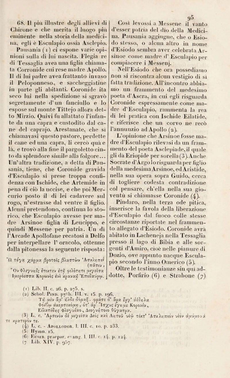 Clìirone e che merita il luogo più eminente nella storia della medici¬ na, egli è Esculapio ossia Asclepio. Pausania (i) ci espone varie opi¬ nioni sulla di lui nascita. Flegia re di Tessaglia avea una figlia chiama¬ ta Corronide cui rese madre Apollo. Il di lui padre avea frattanto invaso il Peloponneso, e saccheggiatine in parte gli abitanti. Coronide ita seco lui nella spedizione si sgravò segretamente dTin fanciullo e lo espose sul monte Tittejo allora det¬ to Mirzio. Quivi fu allattato rinfan- te da una capra e custodito dal ca¬ ne del caprajo. Arestanate, che sì chiamavasi questo pastore, perdette il cane ed una capra, li cercò quà e là, e trovò alla fine il pargoletto cin¬ to da splendore simile alla folgore... Un*’altra tradizione, a detta di Pau¬ sania, tiene, che Coronide gravida d'’Esculapio si prese troppa conll- denza con Ischide, che Artemide in pena di ciò la uccise, e che poi Mer¬ curio posto il di lei cadavere sul rogo, n*’estrasse dal ventre il tìglio. Alcuni pretendono, continua lo sto¬ rico, che Esculapio avesse per ma¬ dre Arsinoe tìglia di Leucippo, e quindi Messene per patria. Un dì PArcade Apollofane recatosi a Delfo per interpellare P oracolo, ottenne dalla pitonessa la seguente risposta: TS'ya ß^OTol^ *Arry.\-/]nis (nä.'Ttv } 'Ov ^\eyvYiU STixTsv èxri ytVor-riTi (j-tysiTO. ìfjLS^ósaax Ko^wvti; evi ’ETrtr^au^w. d’’esser patria del dio della Medici¬ na. Pausania aggiugne, che o Esio¬ do stesso, o alcun altro in nome d'’Esiodo sembra aver celebrata Ar¬ sinoe come madre d; Esculapio per compiacere i Messenj. NelPEsiodo che ora possediamo non si riscontra alcun vestigio di si fatta tradizione. Alpineontro abbia¬ mo un frammento del medesimo poeta d'Ascra, in cui egli risguarda Coronide espressamente come ma¬ dre d’’Esculapio, rammenta la rea di lei pratica con Ischide Eilatide, e riferisce che un corvo ne recò Pannunzio ad Apollo (a). L‘’opinione che Arsinoe fosse ma¬ dre d’’Esculapio rilevasi da un fram¬ mento del poeta Asclepiade,il quale gli dà Eidopide per sorella (3).Anche Socrate d'’Argo lo risguarda per tìglio della medesima Arsinoe, ed Aristide, nella sua opera sopra Guido, cerca di togliere codesta contradizione col pensare, ch'ella nella sua gio¬ ventù si chiamasse Coronide (4). Pindaro, nella terza ode pitica, inserisce la favola della liberazione d'’Esculapio dal fuoco colle stesse circostanze riportate nel frammen¬ to allegato d'Esiodo. Coronide avrà abitato in Lacheneja nella Tessaglia presso il lago di Bibia e alle sor¬ genti d^Amiro, cioè nelle pianure di Dozio, ove appunto nacque Escula¬ pio secondo Pinno Omerico (5). Oltre le testimonianze sin qui ad¬ dotte, Portìrio (6) e Strabone (7) (1) Lib. II. c. 26, p. 275. s. (2) Schol. PiND. py'li. IH. V. i5. p. 196. Tvj uh Sópy,^ . 3’ ^01^0) d'/.ep'Tì-/.óp.-/i, ot’ ap’ ’ luyvQ eynpLS Kopoviv, EÌAa.rl3-rjq ^‘},syuLC<.o ^ ^toyv/jTOLO O-uyar^x. (3) L. c. ’A^itivÓv 3k puysLTCc Atòg xai Avjtoù virp tìV.t’ ’A'T/P/77rtòv viòv du.vp.ovx T£ '/.^xrspóv re. (4) h. c. - ApoLLODOR. 1. III. C. IO. p. 233. (5) Hymn. i5. (6) Euseb. praopjir. c'ang. l. IH. c. if\. p. 12!. (7 Lib. XIV. [>. 957.