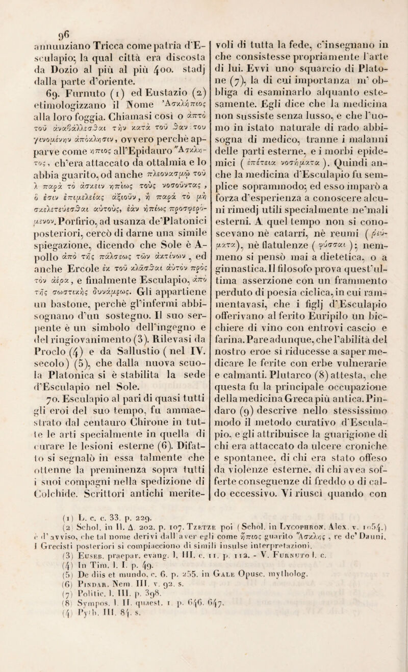 !)<> oiiiuiiiziano Tricca come patria (!£- srulapio^ la qual città era discosta da Dozio al più al più ^oo. stadj dalla parte d’oriente. 69. Furnuto (i) ed Eustazio (a) <‘timologizzano il Nome ’Arry-l-hntoi; alla loro foggia. Chiamasi così o «ttto ToO (xvu^óXkzadoci xara toO 3«v,tou yivousv/jv a7ró-/cX/](Ttv, ovvero perché ap¬ parve come /JTTto? airEpidauro''A7-/.X/?- To;, ch'aera attaccato da ottalmia e lo abbia guarito, od anche TrXeovacr/^w rov 1 TTCc^à tÒ dcrxstv vjTrtwi; Toù? vorTovvTuq , 0 è(JLv STn^ilslug cc^toOv, ri Tra^à rò ^rj (7y,s'XìTsi)£(T3'<x.L ccvrovg, èàv rìTzi^q tt^ot^s^ó- aìvov. Porfirio, ad usanza de’^Platonici posteriori, cercò di darne una simile spiegazione, dicendo che Sole è A- pollo TTCcXo’SWg TWV à'A'zi'JW'J ^ ed anche Ercole èx toO àùròv tt^òc TÒv às^oa, e finalmente Esculapio, T/j? a-w!TTtx^s §vvd[/.£Mg, Gli appartiene un bastone, perchè gPinfermi abbi¬ sognano dAiii sostegno. Il suo ser¬ pente è un simbolo delPingegno e del ringiovanimento (3). Rilevasi da Proclo (4) e da Sallustio ( nel IV. secolo) (5), che dalla nuova scuo¬ la Platonica si è stabilita la sede fPEsculapio nel Sole. 70. Esculapio al pari di quasi tutti gli eroi del suo tempo, fu ammae¬ strato dal centauro Chirone in tut¬ te le arti specialmente in quella di ( orare le lesioni esterne (6). Difat- I0 si secjnalò in essa talmente che ottenne la preminenza sopra tutti i suoi compagni nella spedizione di (ìolchide. Scrittori antichi merite- (1 ) L. c, c. 33, p. 229. (2) Schol. in II. A. 202. p. 107. Tzrt; c «l’avviso, die tal nome derivi dall aver eg i Grecisti posteriori si compiacciono di sim (3) Euseb. praepar, evang. 1. III. c. (4) In Tim. 1. I. p, 49- (5) De diis et mundo, c. 6. p. 255. in (6) PiNOAR. Nern III, v. 92, s. (7) Polilic. 1. III. p. 39H. (8) Sympos. 1. TI. (piaest. i j). (>4C. ' (4) Py-h. Ili, 8bs. voli di tutta la fede, cinsegnano in che consistesse propriamente Parte di lui. Evvi uno squarcio di Plato¬ ne (7), la di cui importanza nP ob¬ bliga di esaminarlo alquanto este¬ samente. Egli dice che la medicina non sussiste senza lusso, e che Puo- mo in istato naturale di rado abbi¬ sogna di medico, tranne i malanni delle parti esterne, e i morbi epide¬ mici ( èniTsta. voTvip-xTa ). Quindi an¬ che la medicina d'’Esculapio fu sem¬ plice soprammodo^ ed esso imparò a forza d’^esperienza a conoscere alcu¬ ni rimedj utili specialmente nehnali esterni. A quel tempo non si cono¬ scevano nè catarri, nè reumi ( piy- y-^ra)^ nè tlatulenze ( f-ódcraj. )• nem¬ meno si pensò mai a dietetica, o a ginnastica.il filosofo prova quesPul- tima asserzione con un frammento perduto di poesia ciclica, in cui ram- mentavasi, che i figlj d^Esculapio otferivano al ferito Euripilo un bic¬ chiere di vino con entrovi cascio e farina. Pare adunque, che Pabilità del nostro eroe si riducesse a saper me¬ dicare le ferite con erbe vulnerarie e calmanti. Plutarco (8) attesta, che questa fu la principale occupazione della medicina Greca più antica. Pin¬ daro (9) descrive nello stessissimo modo il metodo curativo d'Escula- pio, e gli attribuisce la guarigione di chi era attaccato da ulcere croniche e spontanee, di chi era stato offeso da violenze esterne, di chi avea sof¬ ferte conseguenze di freddo o di cal- do eccessivo. Vi riuscì quando con E poi ( Scliol. in Eycophrok. Alex, T. 1(154.) i come 'ónioq guarito , re de’Danni, li insulse inlerprptazioni. I. p. Il2. - V. Furnuto I. c. Gale Opusc. mylholog.