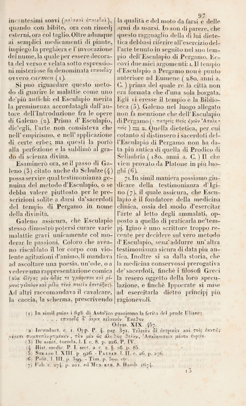 illC-Hltesimi soavi (^UCf)ay.yÀ èrracrJai)^ quando con bibite^ ora con riniedj esterni^ ora coi taglio. Oltre adunque ai sein]dici nn'dicamenti di piante, impiegò la pregìiiera e Y invocazione del nume, la quale per essere decora¬ ta del verso e velata sotto espressio¬ ni misteriose l'u denominata errccotday ovvero cn/vnen (i). Si può riguardare questo meto¬ do di guarire le malattie come uno de'più antichi: ed Esculapio merita la preminenza accordatagli dalTau- tore deirintroduzione fra le opere di Galeno (2). Prima d’’Esculapio, dicVgli., Tarte non consisteva che nelT empirismo, e nelT applicazione di certe erbe; ma questi la porlò alla perfezione e la sublimò al gra¬ do di scienza divina. Esaminerò ora, se il passo di Ga¬ leno (3) citato anche da Schulze (4) possa servire qual testimonianza ge¬ nuina del metodo d'Esculapio, o se debba valere piuttosto per le pre¬ scrizioni solite a darsi da'^sacerdoti del tempio di Pergamo in nome della divinità. Galeno assicura, che Esculapio stesso dimostrò potersi curare varie malattie gravi unicamente col mo¬ derar le passioni. Coloro che avea- no riscaldato il lor cor])0 con vio¬ lente abitazioni d'animo.,li mandava ad ascoltare una poesia, uirode. o a V edere una ra ppresentazione comica ( oùvi ò)r/y.c p.sv ó\8ó.i; rs ypó.yz'To.L yy.i p.i- IJ.OV: yslocoi'iJ yy.t rtvà tvolzÌv eTrtraHac)- Ad altri raccomandava il cavalcare, la caccia, la scherma, prescrivendo la qualità e del moto da farsi e delle armi da usarsi. Io son di parere, che questo ragguaglio della di lui diete¬ tica debbasi riferire alTeserciziodel- Tarte tenuto in seguito nel suo tem¬ pio delTEsculapio di Pergamo. Ec¬ covi due miei argomenti: 1.11 tempio d'Esculapio a Pergamo non è punto anteriore ad Eumene ( 280. anni a. C. ) prima del quale re la città non era formata che d'ima sola bordata. Egli vi eresse il tempio e la Bii)lio- teca (5). Galeno nel luogo allegato non fa menzione che delTEsculapio di Pergamo ©eò? ’Ao-xÀr,- TTwe ) rrr: 2. Quella dietetica, per cui cotanto si distinsero i sacerdoti del¬ TEsculapio di Pergamo non ha da¬ ta più antica di quella di Prodico di Selimbria ( 180. anni a. C. ) Il che vien provato da Platone in più Ino- glii (fi). 71.In simil maniera ])ossiamo giu¬ dicare della testimonianza d'Igi¬ no (7).) il quale assicura, che Escu¬ lapio è il fondatore della medicina clinica, ossia del modo d'^esercitar Tarte al letto degli ammalati, op¬ posto a quello di praticarla ne'’tem- pj. Igino è uno scrittore troppo re¬ cente per decidere sul vero metodo d'Esculapio, senz*’addurre un'altra testimonianza sicura di data più an¬ tica. Inoltre si sa dalla storia, che la medicina conservossi prerogativa de’’sacerdoti, finché i filosofi Greci la resero oggetto della loro specu¬ lazione, e finclìè Ippocrate si mise ad esercitarla dietro principj più ragionevoli. (i) In simil guisn i figli di Autolicn guarirono la feriia del prode Ulis.'se: .... ZTzy.oi^-fi àip.a x.e).a£vòv '’^E'/s5ov Odyss. XIX. 457. (2; InO'odnet. c. i. Opp. P. 4- pag. 871. Te)i£tàv xal toù uéps'Ti 'Tu'/7r£7rÀr,^7rp.£vr/V , rr/V pièv wc (xkr,3'7)c Szr.y.'j, 'kty-ìCk'fio'tr.iò'J [J.Òvo'J (3) De sani!, litenda, 1. I. c. 8. p. 226. P. IV. (4 Hisl. medii'. P. T. sed. 3, e, 2. §. 16.,p. 85. ' i 5) Stk a ho 1, XIII. p 926 - Pausan. 1. II. C. 2(S. p. 271;. (8) Polii. 1 IH. p. 399, - Tim. p. 5oo. eie. (7) l’ab. c. 274. p. 201. ed Muisi rer. 8. Hamh. 1^)74*