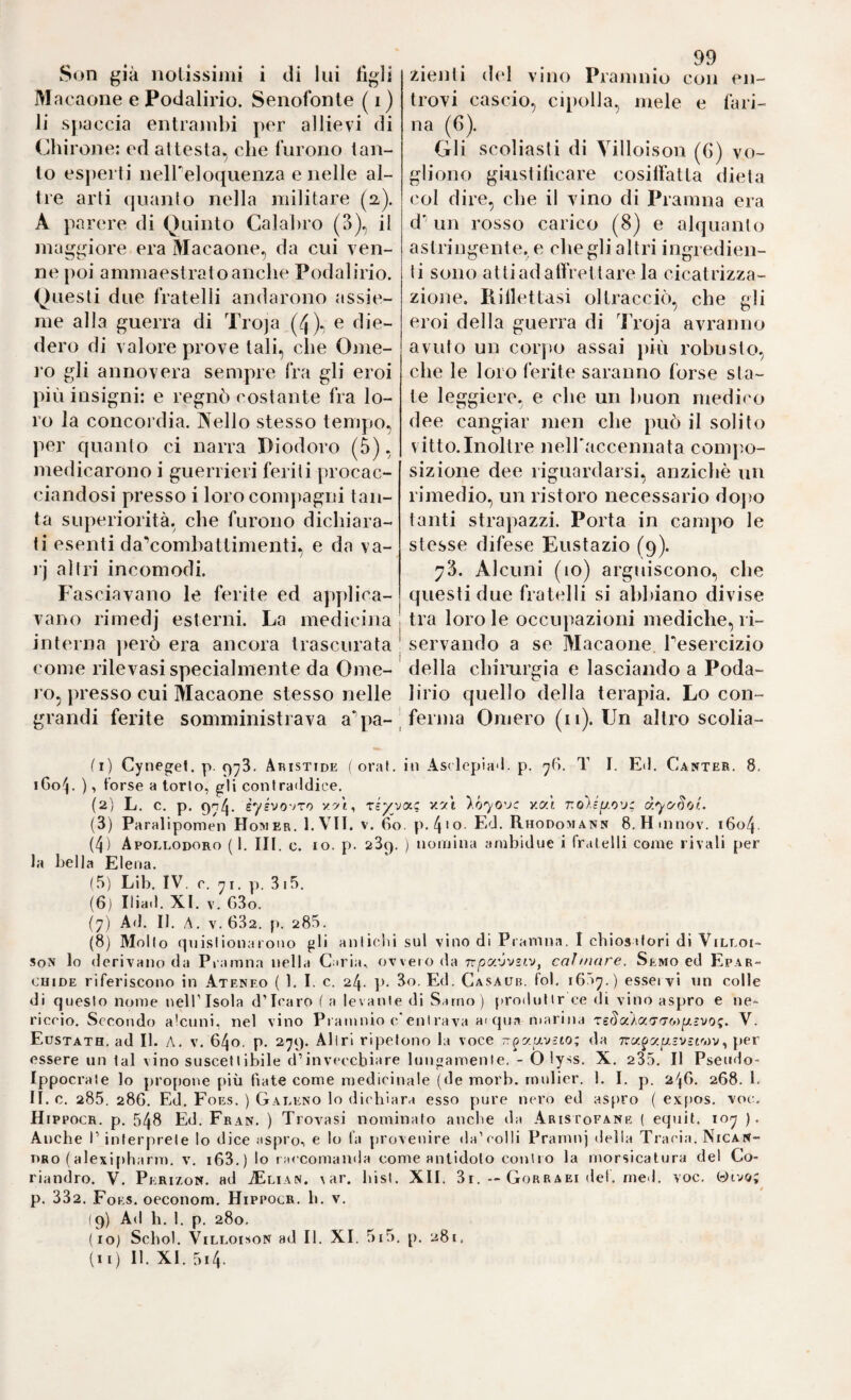 Son già nolissiini i ili lui tìgli M acaone e Podalirio. Senofonte ( i) li scaccia entrambi per allievi di Chiron e: ed attesta.^ che furono tan¬ to esperti neireloqiienza e nelle al¬ tre arti quanto nella militare (a). A parere di Quinto Calabro (3), il maggiore era Macaone, da cui ven¬ ne poi ammaestrato anche Podalirio. Questi due fratelli andarono assie¬ me alla guerra di Troja (4)* e die¬ dero di valore prove tali, che Ome¬ ro gli annovera sempre fra gli eroi più insigni: e regnò costante fra lo¬ ro la concoi’dia. Aello stesso tempo, per quanto ci narra Diodoro (5), medicarono i guerrieri feriti procac¬ ciandosi presso i loro compagni tan¬ ta superiorità, che furono dichiara¬ ti esenti daVombattimenti, e da va- rj altri incomodi. Fasciavano le ferite ed apydica- vano rimedj esterni. La medicina interna ])erò era ancora trascurata come rilevasi specialmente da Ome¬ ro, i)resso cui Macaone stesso nelle grandi ferite somministrava a'pa- zienti del vino Pramnio con en- trovi cascio, cipolla, mele e fari¬ na (6). Gli scoliasti di Yilloison (G) vo¬ gliono gkistitìcare cosilfatta dieta col dire, che il vino di Pramna era dGin rosso carico (8) e alquanto astringente, e che gli altri ingredien¬ ti sono attiadalfrettare la cicatrizza¬ zione. liillettasi oltracciò, che gli eroi della guerra di Troja avranno avuto un corpo assai più robusto, che le loro ferite saranno forse sta¬ te leggiere, e che un buon medico dee cangiar men che può il solito vitto.Inoltre neiraccennata conq^o- sizione dee riguardarsi, anziché un rimedio, un ristoro necessario doj)o tanti strapazzi. Porta in campo le stesse difese Eustazio (9). 73. Alcuni (10) arguiscono, che questi due fratelli si ahl>iano divise tra loro le occupazioni mediche, ri¬ servando a se Macaone Tesercizio della chirurgia e lasciando a Poda¬ lirio quello della terapia. Lo con¬ ferma Omero (ii). Un altro scolia- (1) Cynegef. p. 973. Aristide ( oraL in Asrlepia*!. p. 76. T I. Ed. Canter. 8. iGoh ) ’ torse a torlo, gli conlraildice, (2) L. c. p. èysvo'JTo '/>)., riyyot^ v.y-i y.h'yo'jc v.y.'i r.oyéyo'j: àyc^Sof.. (3) Paralipomen Homer. I.VII. v. Go. p.4'o. Ed. Rhodomann 8. Htnnov. 1604. (4) Apollodoro (1. III. c. IO. p. 289. ) nomina ambidue i frcitelli come rivali per la bella Elena. (5) Lib. IV. r. ^i. p. 3i5. (6) Iliad. XI. V. G3o. (7) Ad. II. /\, V. 632. p. 285. (8) Mollo qnislionarono gli anlicdii sul vino di Pramna. I cbiostfori di Villoi- soN lo derivano da Pramna nella Caria, ovvero da Tr/oaóvsiy, caìmare. Semo ed Epar- CHiDE riferiscono in Ateneo ( 1, I. c. 24. p. 3o. Ed. Gasaub. fol, i65^.) esservi nn colle di qtjeslo nome nellTsola dTcaro f a levanle di Sarno) [»rodnlir ce di vino aspro e ne¬ riccio. Secondo alcuni, nel vino Prantnio c/enlrava aiqna marina Tsrla/aTTWji/ìyo;. V. Eustath. ad II. A. v. 640. p. 279. Aliri ripetono la voce Tr^atxvìto; ria rra^zpiv-t'-.^v, per essere un lai vino suscellibile d’invecchiare Itingamenle. - O lyss. X. 235, Il Psendo- Ippocrale lo propone più Gate come nredicinale (de morb. rnnlier. 1. I. p. 24G. 268. 1. II. c. 285. 286. Ed. Foes. ) Galeno lo dichiara esso pure nero ed aspro ( exfros. voe. Hippocr. p. 548 Ed. Fran. ) Trovasi nominato anche da Aristofane ( equit. 10^7 ). Anche l’interprete lo dice aspro, e lo la provenire da’colli Pramnj della Tracia. Nican- PRo (alexi[)harm. v. i63.) lo raccomanda come antidoto contro la morsicatura del Co- riandro. V. Perizon. ad .®lian. var. hisl. XII. 3r. — Gorraei del, med. voc. Givo; p. 332. Foes, oeconora. Hippocr, Ir. v. (9) Ad h, 1. p. 280. (10) Schol. ViLLoi.soN ad II. XI. 5i5. p. 281.