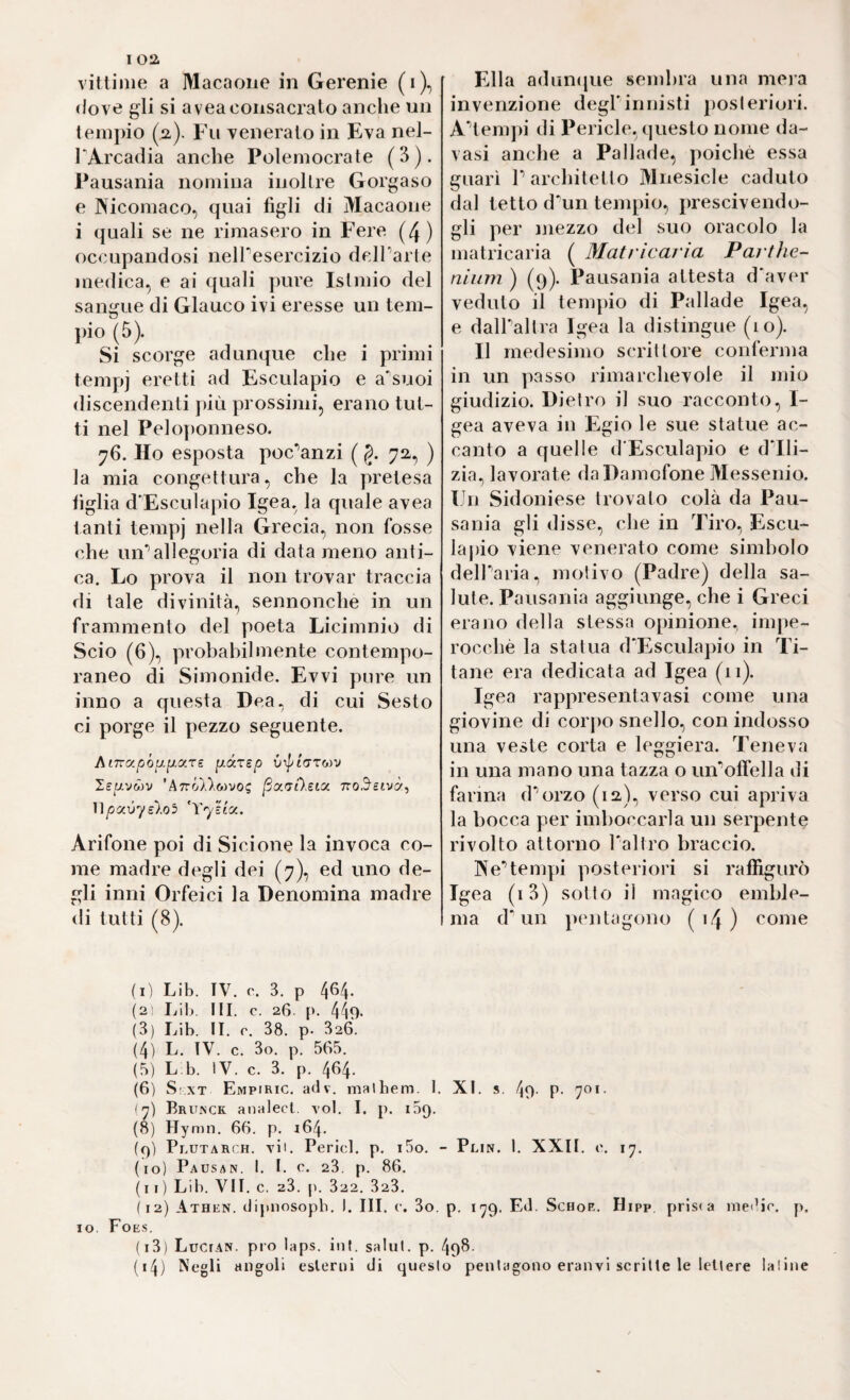 vittime a Macaone in Gerenie (i), (love gli si avea consacrato anche un temj)io (2,). Fu venerato in Èva nel- TArcadia anche Polemocrate (3). Fausania nomina inoltre Gorgaso e Nicomaco, qiiai figli di Macaone i quali se ne rimasero in Fere (4) occupandosi nelTesercizio delTarte medica, e ai quali pure Islmio del sangue di Glauco ivi eresse un tem¬ pio (5). Si scorge adunque che i primi tempi Esculapio e a'suoi discendenti più prossimi, erano tut¬ ti nel Peloponneso. 76. Ho esposta poc^anzi ( §. 72, ) la mia congettura, che la pretesa figlia d'Esculapio Igea, la quale avea tanti tempi nella Grecia, non fosse che un*’allegoria di data meno anti¬ ca. Lo prova il non trovar traccia di tale divinità, sennonché in un frammento del poeta Licimnio di Scio (6), probabilmente contempo¬ raneo di Simonide. Evvi pure un inno a questa Dea. di cui Sesto ci porge il pezzo seguente. hiTry.p'oiJ.^y.rz p-ccTzp leuvMV ’A7ró),),wvos iSaaAeta no.^etvà^ Upocvye).o5 ^Yy'ztx. Arifone poi di Sicione la invoca co¬ me madre degli dei (7), ed uno de¬ gli inni Orfeici la Denomina madre di tutti (8). (1) Lib. IV. 3. p 4^4* (2 Lib. IH. c. 26. p. 449‘ (3) Lib. II. c. 38. p. 326. (4) L. IV. c. 3o. p. 565. (5) L b. iV. c. 3. p. 464. (6) S:XT Empiric. adv. malbem. I. (7) Brunck analect. voi. I. p. iSq. (8) Hymn. 66. p. 164. (()) Plutarch. vii. Perici, p. i5o. • (10) Pausan. I. I. c. 23. p. 86. (11) Lib. VII. c. 23. ji. 322. 323. ( 12) Athen, dipnosopb. I. III. c. 3o. IO. Foe.s. (13) Lucian. pio laps. int. salul. p. (14) Negli angoli esterni di quest Ella adiintjue sembra una mera invenzione degrinnisti posteriori. A'’tempi di Pericle, questo nome da- vasi anche a Pallade, poiché essa guarì P architetto Mnesicle caduto dal tetto d\in tempio, prescivendo- gli per mezzo del suo oracolo la matricaria ( Matrìcarìa Parthe- niiim ) (9). Pausania attesta d'aver veduto il tempio di Pallade Igea, e dalPaltra Igea la distingue (10). Il medesimo scrillore conferma in un passo rimarchevole il mio giudizio. Dietro il suo racconto, I- gea aveva in Egio le sue statue ac¬ canto a quelle d'Esculapio e (Pili- zia., lavorate daDamofone Messenio. Un Sidoniese trovato colà da Pau¬ sania gli disse, che in Tiro, Escu- laj)io viene venerato come simbolo delParia., motivo (Padre) della sa¬ lute. Pausania aggiunge, che i Greci erano della stessa opinione., impe¬ rocché la statua d'Esculapio in Ti¬ tane era dedicata ad Igea (ii). Igea rappresentavasi come una giovine di corj)o snello, con indosso una veste corta e leggiera. Teneva in una mano una tazza o un*’oirella di farina (Porzo (12), verso cui apriva la bocca per imboccarla un serpente rivolto attorno l'altro braccio. We’’tempi posteriori si raffigurò Igea (i3) sotto il magico emble¬ ma d'un pentagono ( i4 ) ^ome XI. 4o- p- 70(- • Plin. I. XXII. ('. 17. p. lyg. Ed. ScHoE. Hipp, priso medie, p. o penUigono eranvl scritte le lettere Ialine