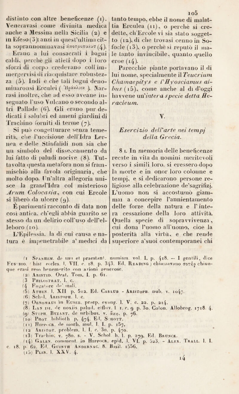 Venera vasi come divinità medica anche a Messina nella Sicilia (2) e in Et'e^>o (o): anzi in qnest\ilLima cit¬ ta soprannominavas.i dnorponutva- Erano a lui consacrati i bagni caldi^ perchè gii atieli dopo i loro sforzi di corpo credevano coll im¬ mergervisi di riacquistare robustez¬ za (5). Indi è che tali bagni deno- minaroQsi Erculei ( J^ar- rasi inoltre, che ad esso aveane in- seg»iato Fuso Vulcano o secondo al¬ tri Pallade (6). Gli erano pur de¬ dicati i salubri ed ameni giardini di Tracliino ibrniti di terme (7). Si può congetturare senza teme¬ rità, che Fuccisioue dell'Idra Ler- nea e delle Stiufalidi non sia che un simbolo del disseccamento da lui fatto di paludi nocive (8). Tut- tavolta cjuesta metafora non si fram¬ mischiò alla favola originaria, che molto dopo. fln'’altra allegoria uni¬ sce la graiKridra col misterioso Arum Colocafia ^ con cui Ercole si liberò da ulcere (9). E parimenti racconto di data non così antic'a. cfFei^li abbia guarito se stesso da un delirio colTuso delPel- 1 e boro (io). L'^Epilessia, la di cui causa e na¬ tura è impenetrabile a** medici da io5 tia Erculea (11)^ o perchè si cre¬ dette, ch'Ercole vi sia stato soirset- to (12), di che trovasi cenno in So- I focle (i3), o perchè si reputò il ma- I le tanto invincibile, quanto quello eroe (i4). Parecchie piante portavano il di lui nome, specialmente il Teucriurn Chatnaepitfs e PII voseiamus al- hiis come anche al di d’^oggi ha V vene mPintera specie detta He- racleum. V. Esercizio delParte nei tempj della Grecia. 8 i. In memoria delle beneficenze recate in vita da uomini meritevoli verso i simili loro, si eressero dopo la morte e in onor loro colonne e tempj, e si dedicarono persone re¬ ligiose alla celebrazione de^sagrifizj. L\iomo non si accostumò giam¬ mai a concepire Pannientamento delle forze della natura e Finte¬ rà cessazione della loro attività. Quella specie di sopravvivenza, cui dona Puomo alPuomo, cioè la posterità alla virtù, e che rende superiore a’'suoi contemporanei chi Spamhe.^i. de lisu et praeslAnt. niimism. voi. I. p. ** I gentili, dice Fus bio. ^ bist e< des. I. VII. e. i8. p. 3^3. Ed. Reading ) chiaMiavano chiun¬ que crasi reso honemf^rito con a/ioni oeiierose. (2) Aristid. Oraf. Toni, I. p. 6i. (3 Philostbat. 1. c. {Fiiirainre ||(-•' mali. (5) Athen, I. XII p. 512. Ed. Casaud - Aristoph. nub. v. 1047. (6i Scb'il. Aristoph. 1. c. (7) Oenomaus in Euseb. praep. evaiig. I. V. c. 22. p. 214. (8) Lan isi. de noxiis palud. eifluv. 1 i. e. 9 p. 3o. Colon. Allobrog. 1718. 4- (9) Stf.ph. Byzant. de nrbibus. v. axvj, p. 76. (10) Phot biblioth p. 474- Ed. S hott. (11) Hippocr. de morb. rnul. 1. I. p. 167. (12 ,\ristot. problem. 1. I. c. 3o. p. 470. (13) Trai hin. v. 780. s. - V. Schol b. 1. p. 279. Ed, Bruncr. (14) Caee.n. conirnent. in Hippocr. epìd. 1. VI. p. 023. - Alex. Trall. 1. I. c. 18. p 62. Ed. Guinth Andersag. 8. Basii. i556. U3) Pl.n. 1. XXV. 4. i4