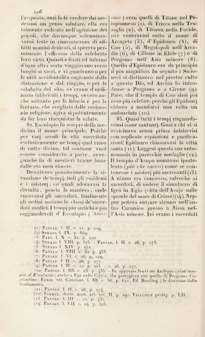 l arcjuista^ anzi lo fa crederò dai me¬ di^ si mi un ^enio salutale, ella era lalmentv? radicata nellVipinione dei popoli, che dovumjue solennizza- vansi feste in rimembranza di sif- lalti uomini deiticali.,si sperava })er- manente T efficacia della celebrata loro virtù. Quindi e feriti ed infermi d'oi^ni altra sorta via£(”lavano verso luo^dìi si sacri, e vi guarivano o jier ]t‘ utili accidenlalila cagionate dalla distrazione e dal viaggio, o jier la salubrità del sito, ov\n’ano d'ordi¬ nario fabbricati i tempj, ovvero an¬ che soltanto per la liducia e per la l’antasia, che svegliata dalle cerimo¬ nie religiose, agiva sì jiotentemente da far loro riacquistar la salute. 82. Esculapio fu sempre della me¬ dicina il nume principale. Poiché ]>er varj secoli fu ella esercitata esclusivamente ne'tempj qual ramo di cullo divino, tal costume vuol cessero coiìsiderato a ])arte , avve¬ gnaché iìa di mestieri trarne lume dalle età men rimote. Descriverò ])rimieramente la si- inazione de’tem])j. indi gli eiiddemi e i misterj , co' quali adoravasi la divinità , poscia la maniera , onde c uravailsi gli ammalali, finalmente gli ordini ossiano le classi de‘sacer- doti medici. 1 t<‘mpj piò antichi e pùi ragguardevoli d' Esculapio ( ’Ao-yò..-- (1) Pausan. 1. TT. c. Il, p. 21Q. (2) Strai^o 1. IX. p. GGf). (3) Paus. ]. X. r. 32. p. 2yo. (f\) St RAEO 1. Vili. p. 5^5. - Paus (5 Strabo 1. XIV. ]i. 971. ((> Pausas, 1, Vili c.. 32 p. 453. (y) Pausan, 1. VI. c, 26, p. 229. (8) Pausan. I. II. <•. 26. p. 277. 19) Pausan. 1. II. c. io p. 2i5. - (lo) Pausan. 1. III. c. 23. p. /j35. /)io d'' Esculapio } anclie a Ege nella Cilicia, .slrinlino ' Euseb. vii. Constant. 1. Ili c ^ londamenia. (ili Pausan, 1. II. c. 26, p. 274. (i3 Pausan. 1. HI. 22, p. 43 u (i4) Pausan. 1. \ il. c. 24. p. 325. TTisty/J erari quelli di Titane nel Pe¬ loponneso (1), di Tricca nella Tes¬ saglia (a), (li Titorea nella Focide, ove veneravasi sotto il nome di Arcageta (3), d’’E^pidauro (4), di Coo (5), di Megalopoli nelEArca¬ dia (G), di Cillene in Elide (77) e di Pergamo nell' Asia minore (8). Quello d'Epidauro era da principio il più magnifico. In seguito i Sicio- nesi si distinsero nel prestar culto a (juesto Dio, ed Ardua lo intro¬ dusse a Pergamo e a Cirene (9). Pare, che il temjiio di Coo siasi j)OÌ reso più celebre, perché gli Ivpidaurj ebbero a mandarvi una volta un amìiasciata (10). 83. Quasi tutti i tempj risguarda- vansi come santuarj. Guai a chi vi si avvicinava senza prima iniziarvisi con replicate esjiiazioni e jiurilìca- zioni! Epidauro chiama vasi la città santa (11). Leggesi questa sua anto¬ nomasia in parecchie medaglie (iiz). Il tempio d'Asopo nomavasi iperte- leato (^più che sacro) come se con¬ tenesse i misterj più sacrosanti (i3). A ninno era concesso, salvoche ai sacerdoti, di vedere il simulacro di Igea in Egio (città delEAcajo sulle sponde del mare di Crissa)(i4). Aep- pur poteva entrare alcuno neH'an- tro Caronico presso a P^issa nel- l'Asia minore. Ivi erano i sacerdoti s’. 1. II. c. 26. p. 275. ;. 26. p. 277, In appresso fuvvl un Asclepio [cioè tem- clie gareggiava con quello di Peigaino. t'o- 6. p. Gii. Ed. Reading. ) lo distiiisse dalle