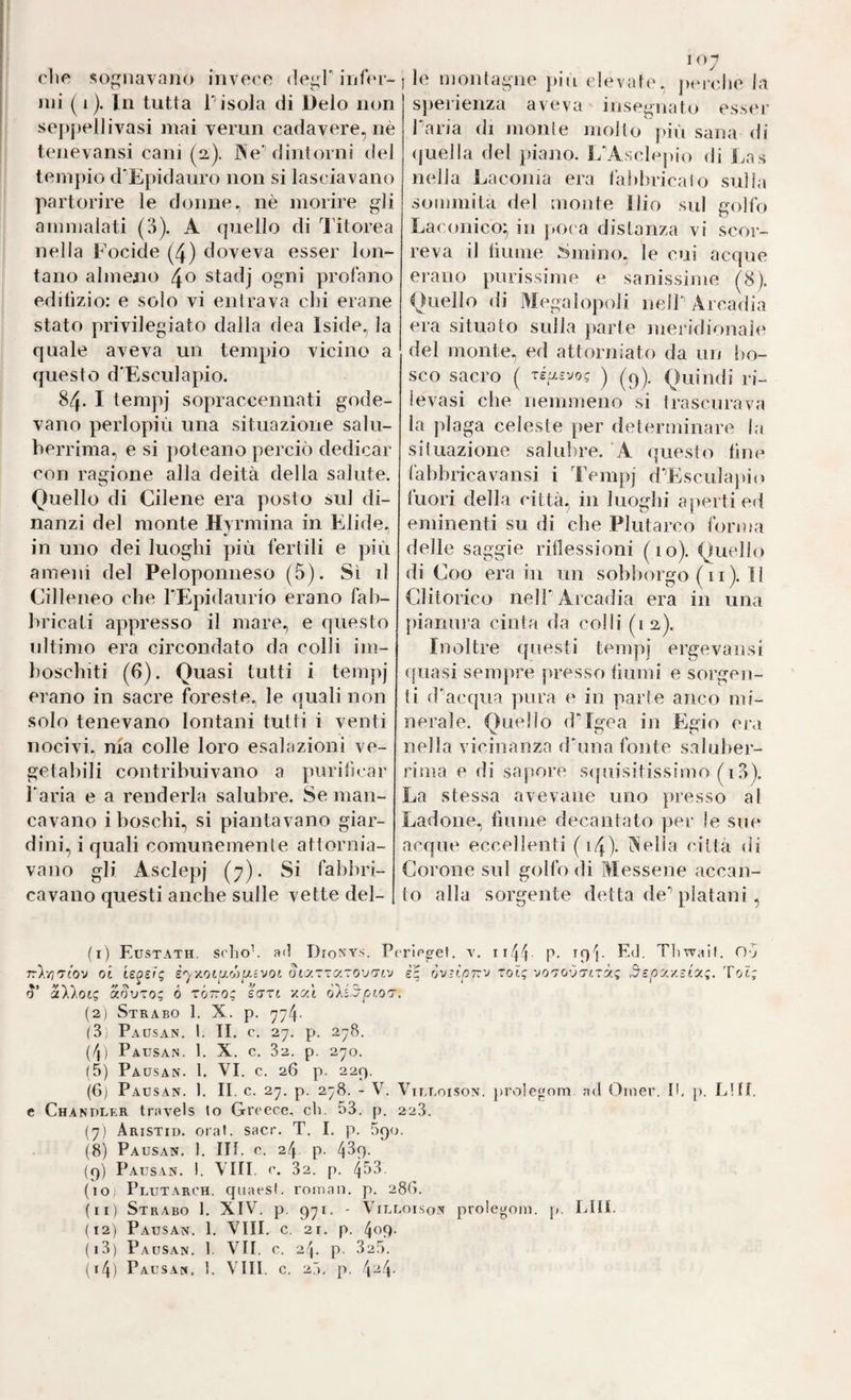 che sognavano invece (iegP infer¬ mi ( 1 ). In tutta Pisola di l)elo non seppellivasi mai verun cadavere, nè tenevansi cani (2,). Ne dintorni del tempio d'Epidauro non si lasciavano partorire le donne, nè morire gli ammalati (3). A quello di l'itorea nella Focide (4) doveva esser lon¬ tano almeno 40 stadj ogni profano edilìzio: e solo vi entrava chi erane stato privilegiato dalla dea Iside, la quale aveva un tempio vicino a questo d-Esciliapio. 84. I tempi sopraccennati gode¬ vano perlopiù una situazione salu¬ berrima, e si poteano perciò dedicar con ragione alla deità della salute. Quello di Cilene era posto sul di¬ nanzi del monte Hyrmina in E^lide, ' in uno dei luoghi più fertili e più ameni del Peloponneso (5). Sì il Cilleneo che PEpidaurio erano fab¬ bricati appresso il mare, e questo ultimo era circondato da colli im- | boschiti (6). Quasi tutti i tempj erano in sacre foreste, le quali non solo tenevano lontani tutti i venti nocivi, ma colle loro esalazioni ve¬ getabili contribuivano a purificar Paria e a renderla salubre. Se man¬ cavano i boschi, si piantavano giar¬ dini, i quali comunemente attornia¬ vano gli Asclepj (7). Si fabbri¬ cavano questi anche sulle vette del¬ le montagne più elevate, jiciche la sperienza aveva insegnato esser Paria di monie molto |dù sana di (juella del piano. I/Asclepio di Las nella Laconia era fabbricalo sulla sommità del monte Ilio sul golfo Laconico; in j)Oca distanza vi scor¬ reva il liume Smino, le cui acque erano purissime e sanissime (8). Quello di Megalopoli nelP Arcadia era situato sulla jiarte meridionale del monte, ed attorniato da un bo¬ sco sacro ( ré^-vo; j Quindi ri¬ levasi che nemmeno si trascurava la plaga celeste per determinare la situazione salubre. A questo fine làbbricavansi i Tempj cPEsculapio fuori della città, in luoghi aperti ed eminenti su di che Plutarco forma delle saggie riflessioni (10). Quello di Coo era in un sobborgo ( 11 ). 11 Clitorico nelP Arcadia era in una pianura cinta da colli (la). Inoltre questi tempj ergevansi quasi sempre presso fiumi e sorgen¬ ti dacqua pura e in parte anco mi¬ nerale. Quello dMgea in Egio era nella vicinanza dhina fonte saluber¬ rima e di sapore sijuisitissimo (i3). La stessa ave vane uno presso al Ladone, fiume decantato per le sue acque eccellenti (i4)- Nella città di Corone sul golfo di Messene accan¬ to alla sorgente detta de'’ platani, (1) Eustath. schob atl Dionys. Pirlcgel. v. ii4ì P- L<P Tliwail. Ov oi te^srg è'y'/.otuMUivoi otaTTaro’j^tv è'g òvììoirv xolg ■jo'jovxixàg Tot; aD.oc; aovxo; 6 zÓtto; eart xat ò'ké.d'pt.oT. (2) Strabo 1. X. p. (3: Pausan. I. II. c. 27. p. 2-8. (4) Pausan. 1. X. c. 82. p. 270. (5) Pausan. 1. VI. c, 26 p. 229. (6) Pausan. 1. II. c. 27. p. 278. - V. Viluoison. prolegnm ad Oiiier. th p. LUI. e Chandler travels to Grcece. eh. 53. p. 228. (7) Aristid. orai. sacr. T. I. p. 890. (8) Pausan. 1. Ut. c. 24 p. 439- (9) Pausan. 1. Vili. e. 82. p. 453. (lO; Plutarch. quaesf. roinaii. p. 28G. (11) Strabo 1. XIV. p. 971. - Villoison prolegom. p. LUI. (12) Pausan. 1. Vili. c. 21. p. 409- (13) Paus.an. 1. VII. c. 24. p. 325. (14) Pausa«, 1. Vili. c. 25. p. 4“4-