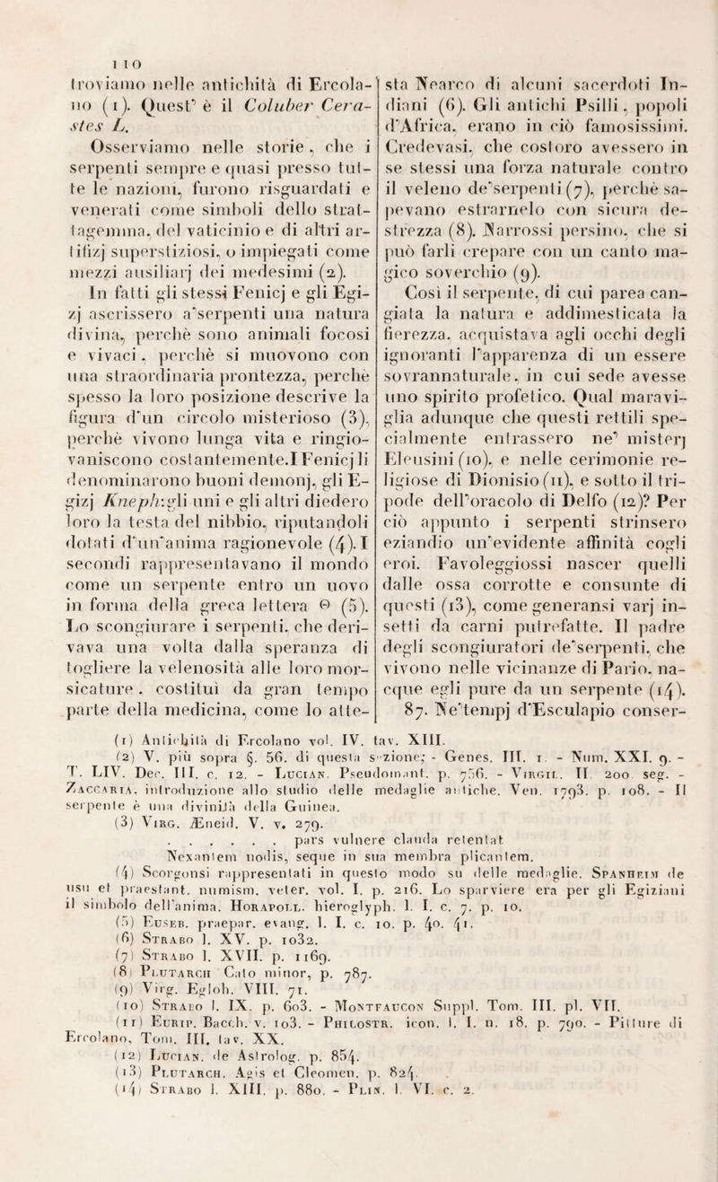 Irovianio nello nnlicliilà di Ercola- iio (i). QuesT è il Coluber Cera¬ stes L. Osserviamo nelle storie, elie i serpenti seinj)re e (piasi jiresso tol¬ te le nazioni, furono risguardati e venerali come simboli dello strat- Iagemma, del vaticinio e di altri ar- lilizj superstiziosi., o impiegati come mezzi ausiliarj dei imrlesimi (2). I n fatti gli stessi Fenicj e gli Egi- zj ascrissero a'serpenti una natura divina, perchè sono animali focosi e vivaci. perchè si muovono con una straordinaria ])rontezza, perche S]>esso la loro posizione descrive la figura d^in circolo misterioso (3)^ jierchè vivono lunga vita e ringio¬ vaniscono cosi antemente. I Fenicj li denominarono buoni demonj., gli E- gizj Kneph\iA\ uni e gli altri diedero loro la testa del nibbio, riputandoli dotati (rinvanima ragionevole (4)-I secondi rappresentavano il mondo come un serpente entro un uovo in forma della greca lettera (5). Lo scongiurare i serpenti, che deri¬ vava una volta dalla speranza di togliere la velenosità alle loro mor¬ sicature . costituì da gran tempo parte della medicina, come lo atte¬ sta Nearco di alcuni sacerdoti In¬ diani (6). Gli antichi Psilli, popoli (PAfrica., erano in ciò famosissimi. Credevasi, che costiero avessero in se stessi una forza naturale contro il veleno de'’serpenti (7), j»erchè sa- pevano estrarnelo con sicura de¬ strezza (8). JNarrossi persino, che si può farli crepare con un canto ma¬ gico soverchio (9). Così il serpente, di cui parea can¬ giata la natura e addimesticala la tìerezza. acrjuistava agli occhi degli ignoranti Papparenza di un essere sovrannaturale, in cui sede avesse uno spirito profetico. Qual maravi¬ glia adunque che questi rettili spe¬ cialmente entrassero ne* mister] Eleusini (io), e nelle cerimonie re¬ ligiose di Dionisio (il), e sotto il tri¬ pode delPoracolo di Delfo (12.)? Per ciò ajipunto i serpenti strinsero eziandio un'evidente affinità cogli eroi. Favoleggiossi nascer quelli dalle ossa corrotte e consunte di questi (i3), come generansi varj in¬ setti da carni putrefatte. Il padre degli scongiuratiari dev’serpenti, che vivono nelle vicinanze di Pario. na¬ cque egli pure da un serpente (i/J). 87. A^eUeinpj d'Esculapio conser¬ ti) Anlirljilà di F.rcotano voi. IV. tav. XIII. (2) V. più sopra §. 50. di cpiesia s -zione; - Genes. III. i. - Num. XXI. 9. - T. LIV. Dee. Iti. c, 12. - Lucian. Pseiidoin.int. p. ^HO. - Virgil. II 200 se». - Zaccari.^. inirodnzione alto studio delle medaglie antiche. Veii. i/pS. p. 108. - Il serpente è una divinijà della Guinea. (3) Viro. .^neid. V. v. 279. .pars vulnere clauda relenlat Nexaniem iiodis, seque in sua membra plicanlem. (4) Scorgonsi rappresentati in questo modo su delle medaglie. Spanhri.r de USI! et praestant. nnmism. veter. voi. I. p. 216. Lo sparviere era per gli Egiziani il simbolo dell'anima. Horapoll. bieroglypb. b I. c. y. p. io. (5) Eusp:b. praepar. e\ang. 1. I. c. 10. p. 4^- 4'- (0) Strabo ]. XV. p. 1082. (7) Strabo 1. XVII. p. 1169. (81 Plutarcii Calo minor, p. ndn. (9) Virg. Egloh. Vili. 71. (10) Strabo I. IX. p. 6o3. - Montfaucon Sup])1. Tom. III. pi. VII. (11) Eurip. Bacc;h. v. io3. - Philostr. ieon. I. I. n. 18. p. 790. - Pitture di Ei cola no. Tom. III. lav. XX. (12) IjUcian. de Asirolo». p. 884. (13) Pl utarch. Agis et Cleomen. p. 824. (i4< Strabo 1. XIII. p. 880. - Plin. 1. VI. c. 2.
