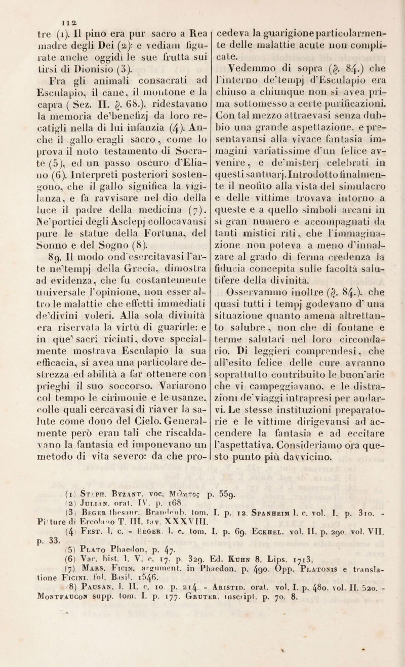 tre (i). Il pino era pur sacro a Rea madre degli Dei (a): e vediam ligu- rate anche oggidì le sue frutta sui tirsi di Dionisio (3). Fra gli animali consacrati ad Esculapio, il cane, il montone e la capra ( Sez. IL g. 68.), ridestavano la memoria de’benelìzj da loro re¬ catigli nella di lui infanzia (4). An¬ che il gallo eragli sacro, come lo prova il noto testamento di Socra¬ te (5), ed un passo oscuro d'Elia- no (6). Interpreti posteriori sosten¬ gono, che il gallo signitica la vigi¬ lanza, e fa ravvisare nel dio della luce il padre della medicina (7). Ne'^portici degli Asclepj collocavansi pure le statue della Forluna, del Sonno e del Sogno (8). 89. Il modo ond'esercitavasi Par¬ te neUeinpj della Grecia, dimostra ad evidenza, che fu costantemente universale Popinione, non esser al¬ tro le malattie che elfetti immediati deMivini voleri. Alla sola divinità era riservata la virtù di guarirle: e in que’’sacri ricinti, dove special- mente mostrava Esculapio la sua efficacia, si avea una particolare de¬ strezza ed abilità a far ottenere con jndeghi il suo soccorso. Variarono col tempo le cirniionie e le usanze, colle quali cercavasidi riaver la sa¬ lute come dono del Cielo. General¬ mente però eran tali che riscalda¬ vano la fantasia ed imponevano un metodo di vita severo: da che pro¬ cedeva la guarigione particolarmen¬ te delle malattie acute non compli¬ cate. Yedenimo di sopra (g. 84.) che Pinterno delempj d'Esculapio era chiuso a chiunque non si avea pri¬ ma sottomesso a certe purificazioni. Con tal mezzo attraevasi senza dub¬ bio una grande aspettazione, e pre- sentavansi alla vivace fantasia im¬ magini variatissime diiii felice av¬ venire , e dehnisterj celebrati in questi santuarj.Introdotto finalmen¬ te il neofito alla vista del simulacro e delle vittime trovava intorno a queste e a quello simboli arcani in sì gran numero e acconipagnati da tanti mistici riti. che l'immagina- zione non poteva a meno dh’nnal- zare al grado di ferma credenza la fiducia concepita sulle facoltà salu¬ tifere della divinità. Osservammo inoltre (g. 84.che quasi tutti i tempj godevano d’Anna situazione quanto amena altrettan¬ to salubre , non che di fontane e terme salutari nel loro circonda¬ rio. Di leggieri comprendesi, che alpesito felice delle cure avranno soprattutto contribuito le buoiFarie che vi campeggiavano, e le distra¬ zioni de'viaggi intrayiresi yier andar¬ vi. Le stesse instituzioni ])reparato- rie e le vittime dirigevansi ad ac- cendere la fantasia e ad eccitare l'aspettativa. Consideriamo ora que¬ sto punto più davvicino. (i; St ph. Byzant. voc, MAv]ro? p. BSg. 12) JiJi.iAN. orai. I\'. p. 168 (3) Beger ffipsaiir. Braii'lf'iih. Ioni. I. p. 12. Spanheim 1. c. voi. I. p, 3io. - Prture di Ercola-io T. III. lav. XXXVIII. (4> Fest. 1. c. - Heger. 1. c. loro. I. p. 69. Eckhel. voi. II. p. 290. voi. VII. p. 33. (5) Plato Pliaedon, p. 47- (6) Var. bist. 1. V. r. 17. p. 829. Ed. Kuhn 8. Lips. 1713. (7) Mars. Ficin. arornmenf. in Phaedon. p. 490. Opp. Platonis e transla- tlone Ficini. l'ol. Basii. 1546. f8) Pausan. 1. II. r. IO. p. 214 - Aristid. orai. voi. I. p. 480. voi. II. 520. - Montfaucon supp. toni. I. p. 177. Gruter. uisciipl. p. 70. 8.