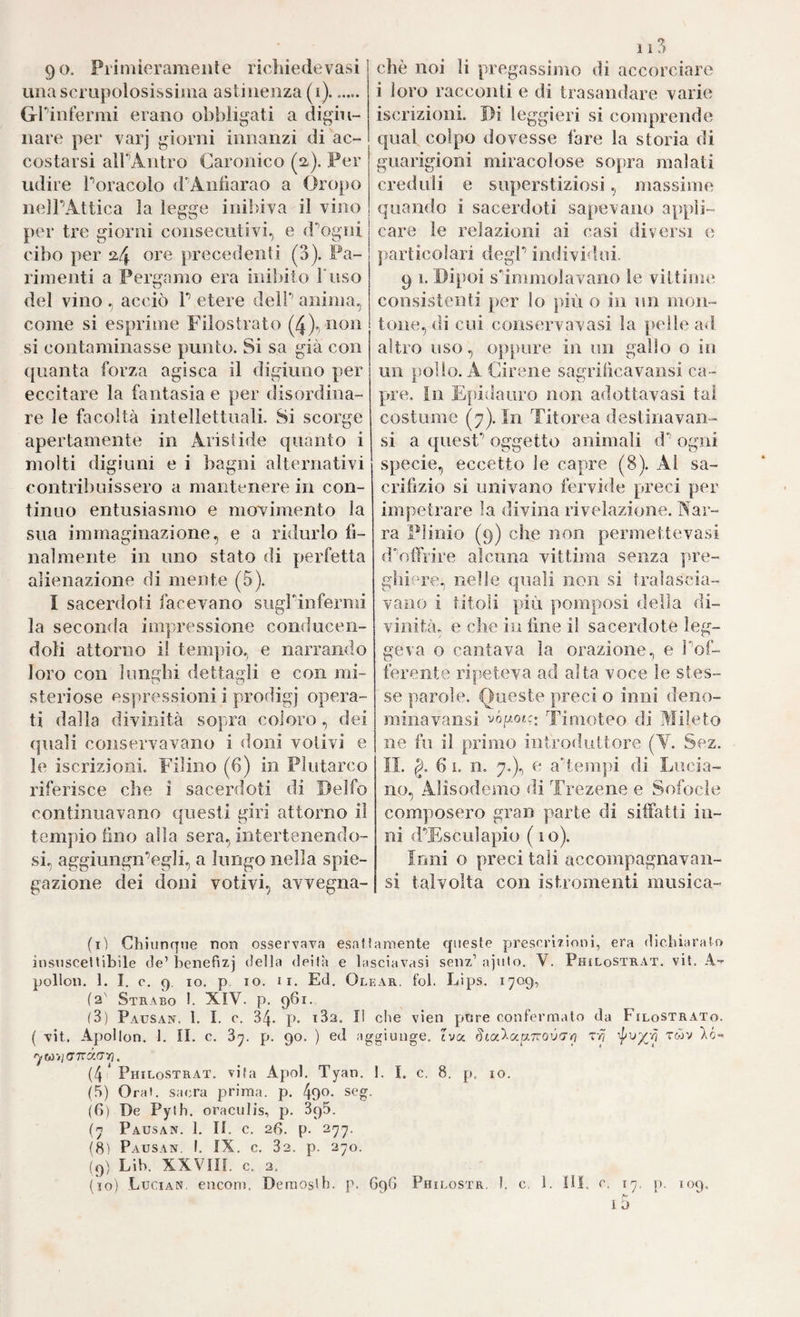 90. Priniieramenle richiedevasi una scrupolosissima astinenza (i). ..... Grinlermi erano obbligati a digiu¬ nare per varj giorni innanzi di ac¬ costarsi alPAntro Garonico (2). Per udire Poracolo (rAnliarao a Oropo nelPAttica la legge inibiya il vino per tre giorni consecutivi, e d'’ogni cibo per 2,4 precedenti (3). Pa¬ rimenti a Pergamo era iniìnto Fuso del vino , acciò P etere delP anima, come si esprime Filostrato (4)') ^^^^^ si contaminasse punto. Si sa già con ([uanta forza agisca il digiuno per eccitare la fantasia e per disordina¬ re le facoltà intellettuali. Si scorge apertamente in Aristide quanto i molti digiuni e i bagni alternativi contribuissero a mantenere in con¬ tinuo entusiasmo e movimento la sua immaginazione, e a ridurlo fi¬ nal mente in uno stato di perfetta alienazione di mente (5). I sacerdoti facevano suglinfermi la seconda impressione conducen- doH attorno il tempio, e narrando loro con 1 ungili dettagli e con mi¬ steriose espressioni i prodigi* opera¬ ti dalla divinità sopra coloro, dei (piali conservavano i doni votivi e le iscrizioni. Pllino (6) in Plutarco riferisce che i sacerdoti di Delfo continuavano questi giri attorno il tempio fino alla sera, intertenendo- si, aggiungn’egli, a lungo nella spie¬ gazione dei doni votivi, avvegna- 113 che noi li pregassimo di accorciare i loro racconti e di trasandare varie iscrizioni. Di leggieri si comprende qual colpo dovesse fare la storia di guarigioni miracolose sopra malati creduli e superstiziosi, massime quando i sacerdoti sapevano appli¬ care le relazioni ai casi diversi e particolari degF individui. 9 1. Dipoi sdmmolavano le vittiim; consistenti per lo più o in un mon¬ tone, di cui conservavasi la pelle ad altro uso, oppure in un gallo o in un pollo. A Cirene sagrificavansi ca¬ pre. in Epidauro non adottavasi tal costume (7). In Titorea destinavan- si a quesF oggetto animali d ogni specie, eccetto le capre (8). Al sa¬ crifizio si univano fervide preci per impetrare la divina rivelazione. Aar- ra Plinio (9) che non permettevasi duffrire alcuna vittima senza pre- ghi^n'‘e, nelle quali non si tralascia¬ vano i titoli più pomposi della di¬ vinità, e che in fine il sacerdote leg¬ geva o cantava la orazione, e Pof- ferente ripeteva ad alta voce le stes¬ se parole. Queste preci o inni deno- minavaiisi vógotc; Timoteo di Mileto ne fu il primo introduttore (Y. Sez. II. g. 6 1. n. 7.), e ad,empi di Lucia¬ no, Alisodemo di Trezene e Sofocle composero gran parte di siifatti in¬ ni d’Esculapio (10). Ioni o preci tali accompagnavan- si talvolta con istromenti musica- (i) Chiunque non osservava esattamente queste preserÌTÌoni, era dichiaralo insiisceUibìle de’ henefizj della deità e lasciavasi seiiz’ ajulo. V. Phìlostrat. vii. A-^ pollon. 1. I, 0. 9. IO. p, io. II. Ed, Olear. fol. Eips. 1709, (2' Strabo !. XIV. p. 961. (3) Pausan. l. I. e. 34. p. i32. li che vien pure confermalo da FiloSTRAto. ( vit, Apollon. 1. II. c. 37. p. 90. ) ed aggiunge, iva Sta’^-ocpt.Tcov'Tn Tpj 'l'wv Xó- w>;(77rao“/j. (4 * Philostrat. vita Apoi. Tyan. 1. I. c, 8. p, io. (.5) Orai, sacra prima, p. 49^- seg. (G) De Pylh. oraculis, p. 395. (7 Pausan. 1, II. c, 2G. p. 277. (h> Pausan. !. IX. c, 32. p. 270. (9) Lih. XXVin. c. 2. (10) Lucian, encom. Deraosth. p, 69G Philostr, I. c, 1. Dì, e. ly. p. 109.