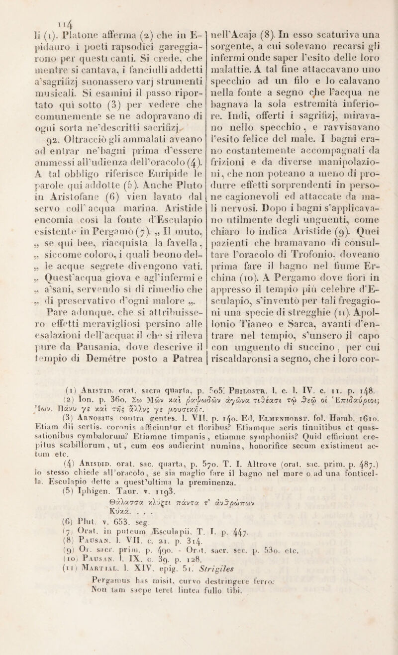 li (i). l’Ialoue all(u'ìiia (2.) che in E- jiiilaiiro 1 poeti rapsodici gareggia¬ rono per questi canti. Si crede., che mentre si cantava, i ranciulli addetti a'sagriiizj suonassero varj strumenti musicali. Si esajnini il passo ripor¬ tato qui sotto (3) per vedere che comunemente se ne adopravano di ogni sorta neMescritti sacriüzj, 92. Oltracciò gli ammalati aveano ad entrar ne'hagni prima d'’essere ammessi alTudienza delPoracolo (4). A tal ob!)ligo riferisce Eurijdde le jiarole cjui addotte (5). Anche Pluto in Aristofane (6) vien lavato dal servo coir acqua marina. Aristide encomia così la fonte (FEsculapio esistent(‘ in Pergamo (7). „ Il muto, „ se qui hee.) riacquista la favella, 5- siccome coloro, i quali beono del- 5, le acque segrete divengono vati. QuesTacqua giova e agrinfermi e a'sani, servendo sì di rimedio che 5. di preservativo d'ogni malore Pare aduiKjue. che si attribuisse¬ ro ett’etti meravigliosi persino alle esalazioni delFacqua:, il che si rileva ] lire da Pausania., dove descrive il tempio di Demétre posto a Patrea ueirAcaja (8). In esso scaturiva una sorgente, a cui solevano recarsi gli infermi onde saper Tesito delle loro malattie. A tal line attaccavano uno specchio ad un hlo e lo calavano nella fonte a segno cjie Fa equa ne bagnava la sola estremità inferio- n re. Indi, offerti i sagrilìzj, mirava¬ no nello specchio, e ravvisavano Fesito felice del male. I bagni era¬ no costantemente accompagnati da frizioni e da diverse manipolazio¬ ni, che non poteano a meno di pro¬ durre effetti soiqirendenti in perso¬ ne cagionevoli ed attaccate da ma¬ li nervosi. Dopo i bagni s'applicava¬ no utilmente degli unguenti, come cliiaro lo indica Aristide (9). Quei jiazienti che bramavano di consul¬ tare Foracolo di Trofonio, doveano jirima fare il bagno nel fiume Er- china (10). A Pergamo dove borì in appresso il temjùo [ùù celebre dE- sculapio, s'inventò per tali fregagio¬ ni una specie di stregghie (11). Apol¬ lonio Tianeo e Sarca, avanti d'en¬ trare nel tempio, s'unsero il cajio con unguento di succino , per cui I riscaldaronsi a segno, che i loro cor- (1) Aristit». orai, sacra quarta, p. f'oS! Philostr. 1. c. 1. IV. c. ii. p. 148. (2) lon. p. 36o. lo) Mwv xai pa)po)§ò)v dyoìvoc. rtSiam tù ^000 oi 'E-mSoivpioi; 'lo)v. Thxvv ys xat dllvc ys (3) Arnobius conira entes. t. VII. p. 140. E'I. Elmenhorst, fot. Hamb. 1610. Et iam dii serlis. coronis aff.ciuninr et floribus? b^tiamcpie aeris finnitibus et qnas- sationibiis cymbalorum? Etiamne timpanis, etiamiie syinpboniis? Ouid effit'.iunl cre- pilus scablllorum , ut, cum eos audierint nurnina, honorifice secum exisliment ac¬ tum etc. (4) Arisdid. orat. sac. quarta, p. S^o. T. I. Altrove (orai. sac. prim. p. 487.) io stesso chiede all'oracolo, se sia maglio fare il bagno nel mare o ad una f'onticel- ìa. Esculapio dette a quest’ultima la preminenza. (5) Iphigen. Taur. v. 1193. &cÒM'T'T0t. nàvXOC t’ ày5/3W7TWV Kùxà. . . . (6) Plut. V. 653. seg. i'ji Orai, in puleum iEsculapii. T. I. p. 447- (8) Paiisan. 1. VII. c. 21. p. 3i4. (9) Oi. sacr. prilli, p. 490. - Orit. sacr. sec. p. 53o. eie. (lo; Pausan. 1. IX. c. 39. p. 128. (il) Martial. 1. XIV. epig. 5i. Strìgiles Pergaaius has misit, curvo destringere ferro.’ Non lam saepe teret lintea fallo libi.