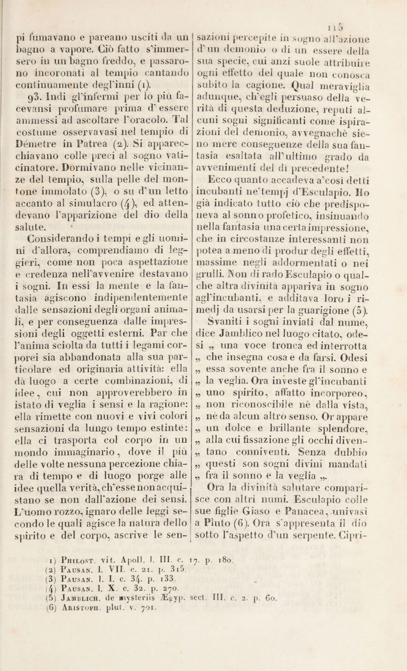pi fumavano e pareano usciti «la un bagno a vapore. Ciò fatto s'^immer- sero in un bagno freddo, e passaro¬ no incoronati al tenipio cantando continuamente degrinni (i). 93. Indi gìinfermi per io più fa- cevansi profumare prima d essere ajumessi ad ascoltare Poracolo. Tal costume osservavasi nel tempio di Dòme tre in Fatrea (iz). Si apparec¬ chiavano colle preci al sogno vati¬ cinatole. Dormivano nelle vicinan¬ ze del tempio, sidla pelle del mon¬ tone immolato (3), o su dTin letto accanto al simulacro (4X atten¬ devano Tapparizione del dio della salute. Considerando i tempi e gli uomi¬ ni d'allora, comprendiamo di leg¬ gieri, come non poca aspettazione e credenza nelPavvenire destavano i sogni. In essi la mente e la fan¬ tasia agiscono indipendentemente dalle sensazioni degli organi anima¬ li, e per conseguenza dalle impres¬ sioni degli oggetti esterni. Par che ranima sciolta da tutti i legami cor- j)orei sia abbandonata alla sua par¬ ticolare ed originaria attività: ella dà luogo a certe combinazioni, di idee, cui non approverebbero in istato di veglia i sensi e la ragione: ella rimette con nuovi e vivi colori sensazioni da lungo tempo estinte: ella ci trasporta col corpo in un mondo immaginario, dove il più delle volte nessuna percezione chia¬ ra di tempo e di luogo porge alle idee c[uella verità, ch'esse non acqui¬ stano se non dalFazione dei sensi. L'uomo rozzo, ignaro delle leggi se¬ condo le quali agisce la natura dello spirito e del corpo, ascrive le sen-| sazioni percepite in sogno airazione dTin demonio o di un essere delia sua specie, cui anzi suole attribuire ogni effetto del quale non conosca subito la cagione. Qual meraviglia adunque, ch'egli persuaso della ve¬ rità di questa deduzione, reputi al¬ cuni sogni signilicanti come ispira¬ zioni del demonio, avvegnaché sie- 110 mere conseguenze della sua fan¬ tasia esaltata all'ultimo grado da avvenimenti del di precedente! Ecco quanto accadeva a'così detti incubanti ne'tempj d'Esculapio. Ilo già indicato tutto ciò che predisjx)- neva al sonno profetico, insinuan(lo nella fantasia ima certa impressione, che in circostanze interessanti non j)otea a meno di produr degli effetti, massime negli addormentati o nei grulli. Kon di rado Esculapio o qual¬ che altra divinità appariva in sogno agrincubanti, e additava loro i ri- medj da usarsi per la guarigione (5). Svaniti i sogni inviati dal nume, dice Jamblico nel luogo citato, ode- si „ una voce tronca ed interrotta „ che insegna cosa e da farsi. Odesi „ essa sovente anche fra il sonno e „ la veglia. Ora investe grinciibanti „ uno spirito, affatto incorporeo, „ non riconoscibile nè dalla vista, „ nè da alcun altro senso. Grappare „ un dolce e brillante splendore, „ alla cui tìssazione gli occhi diven- 5, tallo conniventi. Senza dubbio 5, questi son sogni divini mandati „ fra il sonno e la veglia „. Ora la divinità salutare compari¬ sce con altri numi. Esculapio colle sue figlie Giaso e Panacea,.univnsi a Fiuto (6). Ora s'appresenta il dio sotto l'aspetto d'un serjiente. Gipri- l) PhiLoST. Tit. Apoll. I. in. c. 1^. p, 180. (2) Pausan. 1. VII. ('. 21. p. 3i5. (3) Pausan. 1. I. c. 34- p. i33. !4) Pausan. 1. X. c. 32. p. 270. (5) Jamblich. de inysteriis iP^yp. scct. III. c. 2. p. Go.