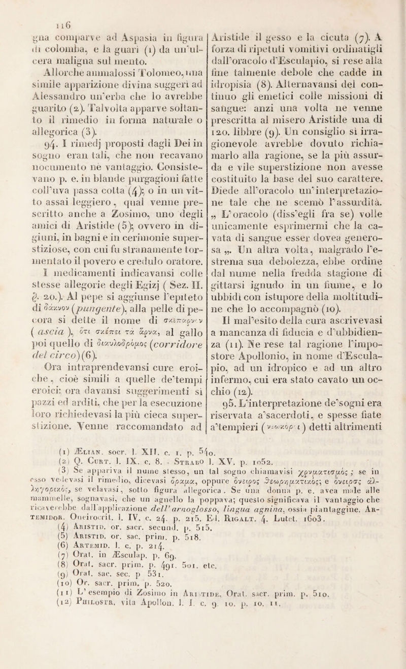 116 ^na coiii[>ar\e a<l Aspasia in Tiyura di cülomi>a, e la ^iiari (i) da 1111*11!- cera maligna sul mento. Allorché ammalossi Tolomeo, una simile apparizione divina suggerì ad Alessandro uiderha che lo avrebbe guarito (2-). Talvolta apparve soltan¬ to il rimedio in Idrma naturale o allegorica (15). 94- 1 rimedj jiroposti dagli Dei in sogno eran tali, che non recavano nocumento ne vantaggio. Consiste¬ vano p. e. in blande purgagioni latte colPuva ]ìassa cotta (4):, o in un vit¬ to assai leggiero , qual venne pre¬ scritto anche a Zosimo, uno degli amici di Aristide (5):^ ovvero in di¬ giuni, in bagni e in cerimonie super¬ stiziose, con cui fu stranamente tor¬ mentato il povero e credulo oratore. I medicamenti imlicavansi colle stesse allegorie degli Egizj ( Sez. II. 20.). Al pepe si aggiunse Pepiteto di Sàv^vov ungente)^ alla pelle di pe- (vira si dette il nome di ( ascia ), 'ÓTi a-yJnsL ra. apva, al gallo poi (fuello di SLy.vlo§pòiJ.Q(; (corridoì'c del circo) {^). Ora intraprendevansi cure eroi¬ che , cioè simili a quelle deHempi eroici; ora davansi suggerimenti sì pazzi ed arditi, che per la esecuzione loro richiedevasi lapin cieca super¬ stizione. Venne raccomandato ad Aristide il gesso e la cicuta (7). A forza diritietuti vomitivi ordinatigli dalPoracolo (PEscula[)io, si rese alla line talmente debole che cadde in idropisia (8). Alternavansi del con¬ tinuo gli emetici colle missioni di sangue: anzi una volta ne venne prescritta al misero Aristide una di 120. libbre (9). Un consiglio sì irra¬ gionevole avrebbe dovuto richia¬ marlo alla ragione, se la più assur¬ da e vile superstizione non avesse costituito la base del suo carattere. Diede alPoracolo uiPinterpretazio¬ ne tale che ne scemò Passurdità. „ L’’oracolo (diss‘’egli fra se) volle unicamente es})rimermi che la ca¬ vata di sangue esser dovea genero¬ sa Un altra volta, malgrado Pe- strema sua debolezza, ebbe ordine dal nume nella fredda stagione di gittarsi ignudo in un fiume, e lo ubbidì con istupore della moltitudi¬ ne che lo accompagnò (io). Il maPesito della cura ascrivevasi a mancanza di liducia e d\ibbidien- za (11). Pie rese tal ragione Pimpo- store Apollonio, in nome d'Escula- pio, ad un idropico e ad un altro infermo, cui era stato cavato un oc¬ chio (12). 95. Ednterpretazione de‘’sogni era riservata a’’sacerdoii, e spesse fiate adempieri ( v.& ico^ t) detti altrimenti (1) ^LIAN. socr. ]. xn. c. I. p. (2) Q. CuRT. ]. IX. c. 8. - Strabo 1. XV. p. in52. (3i Se appariva il nume slesso, un lai sogno ehianiavìsi ; se in esso veilevasi il rimeilio, dic'evasi o/3aga, oppure ovsr.^og 3'eMpripLy.riy.òg\ e ovìtpcrg dl- y.yr/opLyJjc^ se velavasi, sotto figura allegorica. Se una donna p. e. avea male alle mammelle, sognavasi, che un agnello la poppava; questo significava il vantaggio che ricaxei chbe dall applicazione cielP arnoglosso^ lingua ossia piantaggine. Ar- temidoR. Oneiiocrit. 1. IV. c. 24. p. 2i5. E3. Rigalt. 4- butet. i6o3. (4; Aristid. or. sacr. secunJ. p. 5i5. (5) Aristid. or. sac. prim. p. 5i8. (6) Artemid. 1. c. p. 214. (^) Orai, in TEsculap, p. 69. (8i Orai, sacr. prim. p. 491- 5oi. eie, (9; Orai. sac. sec. p 53i. (10) Or. sacr. prim. p. 520. (11) L’esem[)io di Zosimo in Aritide, Orai. sacr. prim. p. 5io.