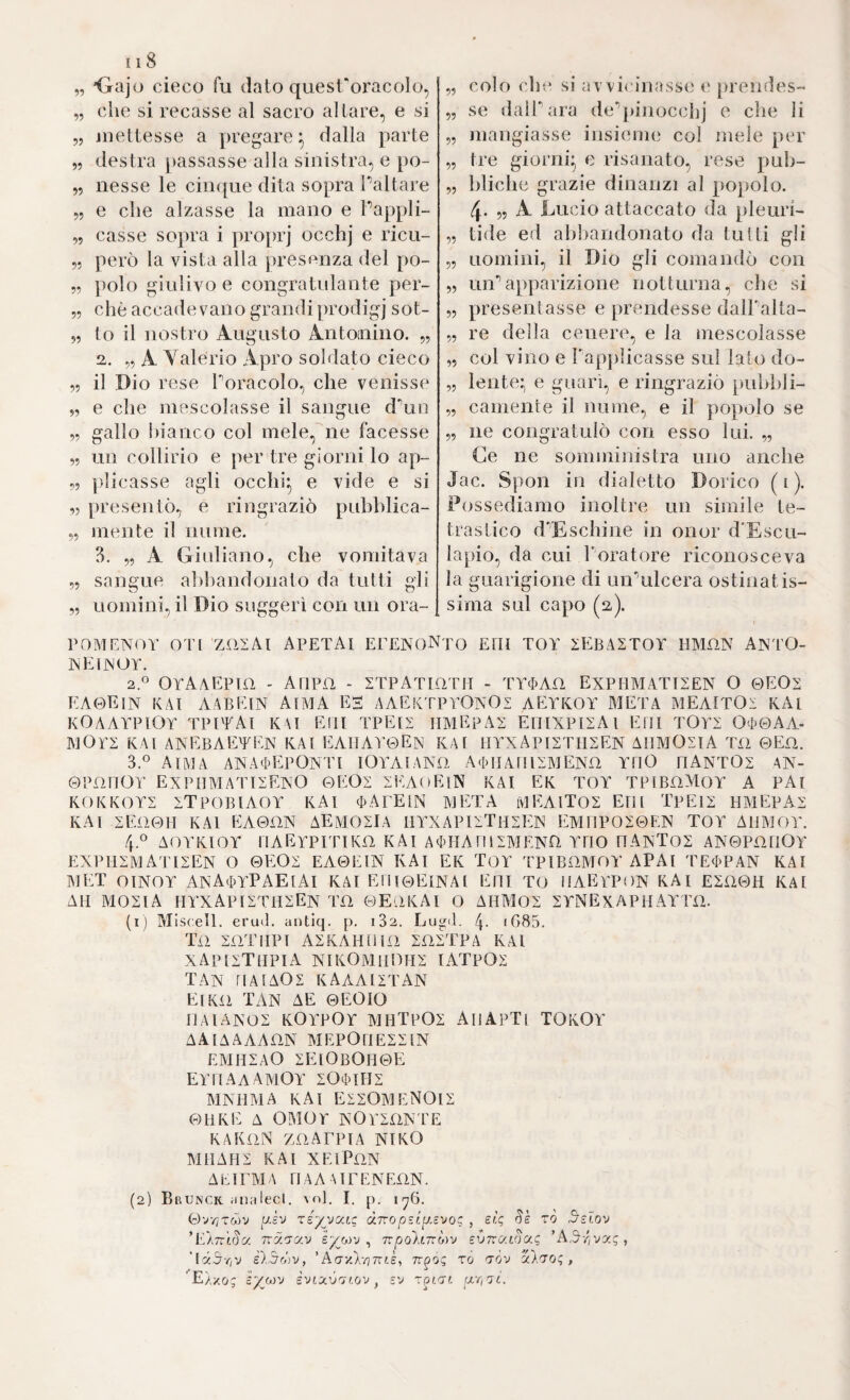 „ 'Gajo cieco fu dato quest'oracolo, „ che si recasse al sacro altare, e si „ jiiettesse a pregare^ dalla parte „ destra passasse alla sinistra, e po- „ nesse le cin({ue dita sopra Pattare „ e che alzasse la mano e Pappli- „ casse sopra i proprj occhj e ricu- „ però la vista alla presenza del po- 5, polo giulivo e congratidante per- „ che accadevano grandi prodigj sot- 5, lo il nostro Augusto Antoinino. „ 2. „ A Valerio Apro soldato cieco ,5 il Dio rese Poracolo, che venisse 5, e che mescolasse il sangue d^in 5, gallo hianco col mele,'^ne facesse ,5 un collirio e per tre giorni lo ap- ,5 plicasse agli occhi^ e vide e si „ presentò, e ringraziò pubhlica- „ mente il nume. 3. „ A Giidiano, che vomitava 55 sangue aì)handonato da tutti gli 55 uomini, il Dio suggerì con un ora- 55 colo che si avvi<'inasse t‘ [)rendes- 55 se dalPara de*’pinocchi e che li 55 mangiasse insieme col mele per 55 tre giorni^ e risanato, rese puh- 55 hliche grazie dinanzi al popolo, 4- 55 A Lucio attaccato da pleurG ,5 tide ed alihandonato da tutti gli 55 uomini, il Dio gli comandò con 55 un’’apparizione notturna, che si 55 presentasse e prendesse dalPalta- 55 re della cenere, e la mescolasse ,5 col vino e Papjilicasse sul lato do- ,5 lente* e guarì, e ringraziò pulilili- 55 camente il nume, e il popolo se 55 ne congratulò con esso lui. 55 Ce ne somministra uno anche Jac. Spon in dialetto Dorico ( i ). Possediamo inoltre un simile te- trastico dfEschine in onor d'Escu- lapio, da cui Poratore riconosceva la guarigione di un'’ulcera ostinatis¬ sima sul capo (2,). POMENiìY OT( zaiAl APETAI EPENONtO EOI TOT SEBASTOT IIMIIN ANTO- INEIìNOY, 2. « OyAAEPUI . A ripa - STPATIÜTH - TY(t>Aa EXPHMATISEN o &EO1 EA0EIN KAl AABEtN AlMA ES AAEKTPYOnOS AEYKOY META MEAlTOi KAl KOAAYPtOY TPlTAl K\I EHI TPElS MMEpAS ErilXPISAl EHI T0Y2 OT0AA- MOrS KAì ANEBAETEN KA[ EAHAY0EIN KAt HYXAPIZTIIEEN AIIMOSIA T£1 0En. 3. *^ AlMA ANATEpONTI lOa^AlANfl ATMAril^LMENfl YMO MANTOz AN- ©PfinOY EXPMMATISExO 0EOI SEAoEllN KAl EK TOY TFIBüMOY A PAl KOKKOYS ITPOBIAOY KAl TAEEtN META iVlEAlTOS Etlt TpElI HMEPAX KAl 2EÜ0U KAl EA0aN AEMOIIA UYXAPnTMSEK EMnPO20EN TOY AUMOY. 4 ° AOYKIOY riAEYPITlKO KAl ATHArillMENÜ YMO MAISTOS AN0PO[ìOY EXPH^-MATISEN O 0EO^ EA0EIN KAl EK TOY TPIBÜMOY APAt TETPAN KAl MET OINOY ANATYPAEIAI KAI Eni0ElNAl EMI TO ÌIAEYPON KAI ESüOH KAI AM AIOEIA HYXAPISTMEEN T£ì 0E.ÌKAI O AHM02 2YNEXAPHAYTü. (1) M Iscell. erud. antiq. p. i32. Lu^d. 4- iG85. Ta mTMPI A2KAHM1Ü SOSTPA KAl XAP[ì;TMPIA NIKOMmOH^ lATPOS TAN riAfAOS kaaautan Eiko TAN AE 0EOIO UAIANOS KOYPOY MHTpOZ AmApTI TOKOY AAIAAAAON MEPOMESSIN EMMZAO ZEIOBOM0E EYMAaAMOY SOTIHS MAMMA KAI EiSOAdENOlS 011KE A OMOY KOY^lÜNTE KAKfìN za A TP IA NIKO MMAM2 KAl XElPüN A E l EM A ri A A Al F EN EflN. (2) Brunck analecl. voi, I. p. iy6. 0VV7TWV [J-sv réy^vocLg dTropsLysi^oc , sic, Se to 5slov ’EATTtda Tcy.'7/xv iy^Mv ^ npoAinò^v svttc/aSu'; 'A^rivy.q, '\y.5riv è).5dv, ’AcrxÀvjTrtè, Tr^oq rò tov ylr^o;, E/xo; iyiM'J S'Jtxvnr.ov, ev ixrirsi.