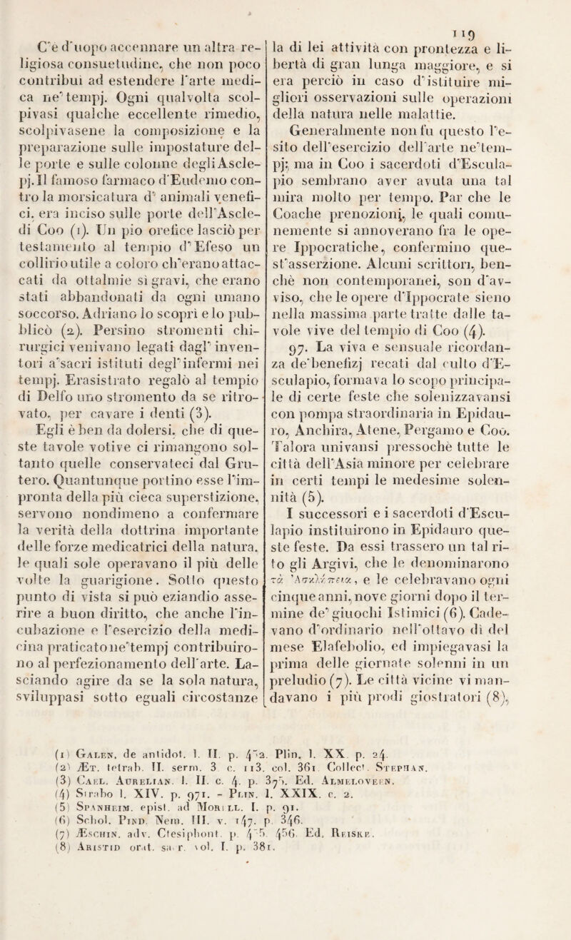 C'è cf uopo accoDiiare un altra re¬ ligiosa consuetudine, che non poco contribuì ad estendere farte medi¬ ca neHempj. Ogni cpialvolta scol- pivasi qualche eccellente rimedio, scol])ÌYasene la composizione e la preparazione sulle impostature del¬ le porte e sulle colonne degli Ascle- pj.Il famoso farmaco d'Eudemo con¬ tro la morsicatura d’ animali venefì¬ ci. era inciso sulle porle delf Ascle- di Coo (i). Un pio orefice lasciò per testamento al tenipio cf Efeso un collirio utile a coloro eh-erano attac¬ cati da oftalmie sì gravi, che erano stati abbandonati da ogni umano soccorso. Adriano lo scoprì e lo pub¬ blicò (li). Persino stromenti chi¬ rurgici venivano legati dagf inven¬ tori a'sacri istituti degf infermi nei tempj. Erasistrato regalò al tempio di Delfo uno stromento da se ritro- • vato. })er cavare i denti (3). Egli è ben da dolersi, ciie di que¬ ste tavole votive ci rimangono sol- tanto quelle conservateci dal Gru- tero. Quantunque portino esse firn- pronta della più cieca superstizione, servono nondimeno a confermare la verità della dottrina importante delle forze medicatrici della natura, le quali sole operavano il più delle volte la guarigione. Sotto questo punto di vista si può eziandio asse¬ rire a buon diritto, che anche fin- cLibazione e fesercizio della medi¬ cina praticatoneUemp] contribuiro¬ no al perfezionamento dell'arte. La¬ sciando agire da se la sola natura, sviluppasi sotto eguali circostanze la di lei attività con prontezza e li¬ bertà di gran lunga maggiore, e si era perciò in caso d’’istituire mi¬ gliori osservazioni sulle operazioni della natura nelle malattie. Generalmente non fu questo fe- sito dell’esercizio dell'arte ne'’lem- pj’, ma in Coo i sacerdoti d'^Escula- pio semlirano aver avuta una tal mira molto per tempo. Far che le Coache prenozioni, le quali comu¬ nemente si annoverano fra le ope¬ re Ippocratiche, confermino c[ue- sfasserzione. Alcuni scrittori, ben¬ ché non contemporanei, son dAv- viso, che le opere d'Ippocrate sieno nella massima parte tratte dalle ta¬ vole vive del tempio di Coo (4). 97. La viva e sensuale ricordan¬ za de’benefìzi recati dal culto d'E- sculapio, formava lo scopo ])rincipa- ie di certe feste che solenizzavansi con pompa straordinaria in Epidau- ro, Anchira, Atene, Pergamo e Coo. Talora univansi jiressochè tutte le città delfAsia minore per celebrare in certi tempi le medesime solen¬ nità (5). I successori e i sacerdoti d’Escu- lapio instiluirono in Epidauro que¬ ste feste. Da essi trassero un tal ri¬ to gli Argivi, che le denominarono -à 'Arrylr.nei.a., e le celebravano Ogni cinque anni, nove giorni dopo il ter¬ mine de’’giuochi Istimici (6). Cade¬ vano d'’ordinario nelfoltavo di del mese Elafebolio, ed impiegavasi la prima delle giornate solenni in un preludio (7). Le città vicine vi man¬ davano i più prodi giostratori (8), (i) Galen, de anlidol. 1. TI. p. <^“>2. Plln. 1. XX p. 24. f2'i tEt. letrab. TI. semi. 3 c. ii3. col. 36i Collec’. Stephan. (3) C.AEL. Aurelian. 1. II. c. 4. p. 3^a. Ed. Almelovein. (4) Sir.'dio 1. XIV. p. 971. - Pltn. 1, XXIX. 0. 2. (5) Spanheim, episl. ad Mors ll. I. p. 91. ((ì) Scìiol. PiND. Neni. TU. v. 147. P 346. (7) jEschin. adv. Cfesi[dionl. p. 4~t). 4t>G. Ed. Reiske.