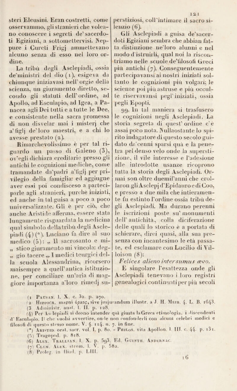 steri Eleusini. Eran costretti, come osservammo, gli stranieri che volea- no conoscere i segreti de’’sacerdo¬ ti Egiziani, a sottomettervisi. INep- pnre i Gureti Frigj ammettevano alcuno senza di esso nei loro or¬ dine. La tribù degli Asclepiadi, ossia de‘’ministri del dio(i), esigeva da chiunque iniziavasi neir orgie della scienza, un giuramento diretto, se¬ condo gli statuti delP ordine, ad Apollo, ad Esculapio, ad Igea, a Pa¬ nacea agli Dei tutti e a tutte le Dee, e consistente nella sacra promessa di non disvelar mai i niisterj che a^üglj decoro maestri, e a chi lo avesse prestato (a). Rimarchevolissimo è per tal ri¬ guardo un passo di Galeno (S), ov^egli dichiara ereditarie presso gli antichi le cognizioni mediche, come tramandate da^padri a'’tlglj per pri¬ vilegio della famiglia: ed aggiugne aver essi poi condisceso a ])arteci- parle agli stranieri, purché iniziati, ed anche in tal guisa a poco a poco universalizzate. Gli è per ciò, che anche Aristide alìerma., essere stata lungamente risguardata la medicina qual simbolo della tribù degli Ascle¬ piadi (4) Luciano fa dire al suo medico (5): „ Il sacrosanto e mi- 5, stico giuramento mi vincola: deg- „ gio tacere „. 1 medici teurgici del¬ la scuola Alessandrina, ricorsero juaisempre a quelPantica istituzio¬ ne. per conciliare un'’aria di mag¬ giore importanza adoro rimedj sii¬ la 1 perstiziosi, colldntimare il sacro si¬ lenzio (6). Gli Asclepiadi a guisa de'’sacer- doti Egiziani sembra che abbian fat¬ ta distinzione nedoro alunni e nel modo d istruirli, qual noi la riscon¬ triamo nelle scuole dedilosoli Greci più antichi (7). Conseguentemente partecipavansi ai nostri iniziati sol¬ tanto le cognizioni più volgari; le scienze poi più astruse e più occul¬ te riservavansi pegf iniziati, ossia pegli Epopti. 99. In tal maniera si trasfusero le cognizioni negli Asclepiadi. La storia segreta di quesC ordine c‘’è assai poco nota. Nullaostante lo s[)i- rito indagatore di questo secolo gui¬ dato da'cenni sparsi qua e la pene¬ tra pel denso velo onde la supersti¬ zione., il vile interesse e ladesione alle introdotte usanze ricoprono tutta la storia degli Asclepiadi. Or¬ mai son oltre duemiPanni che crol- laron gli Asclepj d’’Epidauro e di Coo, e presso a due mila che intieramen¬ te fu estinto lordine ossia tribù de¬ gli Asclepiadi. Ma durano perenni le iscrizioni poste siP monumenti deir antichità, colla diciferazione delle quali lo storico è a portata di schierare, direi ([uasi, alla sua pre¬ senza con incantesimo le età passa¬ te^ ed esclamare con Lucilio diVil- loison (8): Felices alieno intersumus cee>o. È singolare Pesattezza onde gli Asclepiadi tenevano i loro registri genealogici continuati per più secoli (i Pausan. 1. X. c. 32. p. 270. ^2 Hippocr. masrni ó/sxo?, sive jusjuiandum illustr. a J, H. Meib. 4- L B- 164^- (3 Adinitiislr. anat. 1. II. p. 128. (4) Per As( lepiadi si deono intender qui giusta la Greca etimologia, i «liscendenli d’Escnlapio. I! che vuoisi avvertire, onde non ('onfondei li con alcuni celebri medici e filosofi di queste stesso nome. V. §. 114. n, 7. in fine, {*) Aristid. orai. sacr. voi. I, p. 80. - Philos. vita Apollon. 1. IH. c. 44- P- (h) Tragopod. p. 818. (fi) Alex. Trallian. I. X. p. 503. Ed. Guinth. Andkrnac. (7) Clem. Alex, strom. 1. V. p, 582.