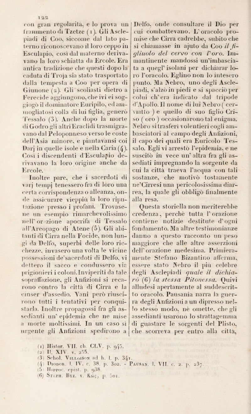 1 roll gran regolarità, e lo prova uri franiiiienlo fli Tzetze (i). Gli Ascle- piadi di Coo, siccome dal lato [la- terno riconoscevano il loro ceppo in Esculapio, così dal materno deriva¬ vano la loro schiatta da Ercole. Era antica tradizione che (piesti dopo la caduta di Troja sia stato trasportato d;illa tempesta a Coo ])er opera di (Gunone (12.). Gli'scoliasti (lietro a l’ereciile aggiungono, che ivi ei sog¬ giogò il dominatore Euripilo, ed am¬ mogliatosi colla di lui hglia, generò 'fessalo (3). Anche dopo la morte di Godio gli altriEraclidi trasmigra¬ vano dal Peloponneso verso le coste dell'Asia minore^ e piantavansi coi Oarj in quelle isole e nella Caria (4). (msì i discendenti d'Esculapio de¬ rivavano la loro origine anche da Ercole. Inoltre pare, che i sacerdoti di varj tempi tenessero fra di loro una certa corrispondenza o alleanza, on¬ de assicurare vieppiù la loro ripu¬ tazione presso i ])rofani. Trovase¬ ne un esempio rimarchevolissimo neir or ìzione apocrifa di Tessalo alPAreopago di Atene (5). Gli abi¬ tanti di Cirra nella Focide, non lun¬ gi da Delfo, superbi delle loro ric¬ chezze, invasero una volta le vicine possessioni de'sacerdoti di Delfo, vi dettero il sacco e condussero via prigionieri i coloni. Inviperiti da tale sopratfazione., gli Antizioni si reca¬ rono contro la città di Cirra e la c i user d/’assedio. Vani però riusci¬ rono tutti i tentativi i)er conqui¬ starla. Inoltre propagossi fra gli as- sedialiti un'’ epidemia che ne mise a morte moltissimi. In un caso sì urgente gli Antizioni spedirono a Delfo, onde consultare il Dio per cui combattevano. L'oracolo pro¬ mise che Cirra cadrebbe, subito che si chiamasse in ajuto da Coo il fi¬ gliuolo del ceroo con Poro. Im¬ mantinente mandossi uiPimbascia- ta a quegP isolani per dichiarar lo¬ ro Poracolo. Eglino non lo intesero punto. Ma Aehro, uno degli Ascle- piadi, sbalzi) in piedi e si spacciò per colui eh’’era indicalo dal tripode d'Apollo. Il nome di lui I^ ehro ( cer- viatto ) e quello di suo tiglio Cri- so ( oro ) occasionarono tal enigma. Nehro si trasferì volentieri cogli am¬ basciatori al campo degli Antizioni, il capo dei quali era Euricolo Tes¬ salo. Egli vi arrestò Tepidemia, e ne suscitò in vece un’’ altra fra gli as¬ sediati impregnando la sorgente da cui la città traeva Pacqua con tali sostanze, che motivò tostamente ne’’Cirresi una pericolosissima diar¬ rea, la quale gli obbligò finalmente alla resa. Questa storiella non meriterebbe credenza, perchè tutta Porazione contiene notizie destitute d^ogni fondamento. Ma altre testimonianze danno a questo racconto un peso maggiore che alle altre asserzioni delPorazione medesima. Primiera¬ mente Stefano Bizantino atferma, essere stato Aehro il ])iù celebre degli Asclepiadi quale il dichia¬ rò (6) la stessa Pitonessa. Quivi alludesi apertamente al suddescrit- to oracolo. Pausania narra la guer¬ ra degli Antizioni a un dipresso nel¬ lo stesso modo, nè omette^ che gli assedianti usarono lo strattagemma di guastare le sorgenti del Plisto, che scorreva per entro alta città, (i) Histor. VII. eh. CLV. p. iu) I). XIV. V. 2!-ì5. ^3) S('hol. ViLLoisoN ad h. 1. p. 341- (4' IdiODOR. I. IV. c. 38. p. 3o2. ~ Pausan. 1. VII. c, 2, p. 23^. (5; Hipp(>('. ('pisi. p. j)38.