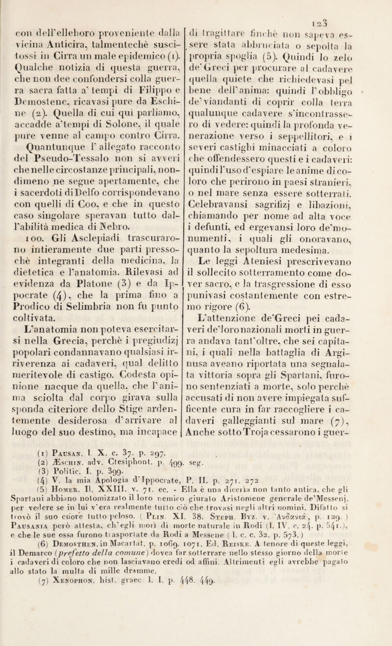 roll (ìt'irelleboro proveniente dalla vicina Anticira, talmentecliè susci- iossi in Cirra nn male epidemico (i). Qualclie notizia di questa guerra, che non dee confondersi colla guer¬ ra sacra falla a' tempi di Filippo e Demostene^ ricavasi pure da Esclii- ne (2). Quella di cui qui parliamo, accadde a-tenqn di Solone, il quale pure venne al canq^o contro Cirra. Quantunque V allegato racconto del Pseudo-Tessalo non si avveri che nelle circost anze principali, non¬ dimeno ne segue apertamente, che i sacerdoti di Delfo corrisjìondevano con quelli di Coo, e che in questo caso singolare speravan tutto dal- Tabilità medica di Webro. 100. Gli Asclepiadi trascuraro¬ no intieramente due parti presso¬ ché integranti della medicina, la dietetica e Panatomia. Rilevasi ad evidenza da Platone (3) e da Ip- pocrate (4), che la prima fino a Prodico di Selimbria non fu punto coltivata. L'^anatomia non poteva esercitar¬ si nella Grecia, perchè i pregiudizj popolari condannavano qualsiasi ir¬ riverenza ai cadaveri, qual delitto meritevole di castigo. Codesta opi¬ nione nacque da quella, che Pani- ma sciolta dal corpo girava sulla sponda citeriore dello Stige arden¬ temente desiderosa cP arrivare al luogo del suo destino, ma incapace di Iragittare tìnchè non sapeva es¬ sere stata abbruciata o sej)olta la propria spoglia (5). Quindi lo zelo de'Greci per procurare al cadavere quella quiete che richiedevasi pel bene delP anima: quindi P obbligo ♦ de’viandanti di coprir colla terra qualunque cadavere s'incontrasse¬ ro di vedere: quindi la profonda ve¬ nerazione verso i seppellitori, e 1 severi castighi minacciati a coloro che olìendessero questi e i cadaveri: cjuindiPuso d’espiare le anime di co¬ loro che perirono in paesi stranieri, o nel mare senza essere sotterrati. Celebravansi sagritìzj e libazioni, chiamando per nome ad alta voce i defunti, ed ergevansi loro de’mo- numenti, i quali gli onoravano, quanto la sepoltura medesima. Le leggi Ateniesi prescrivevano il sollecito sotterramento come do¬ ver sacro, e la trasgressione di esso punivasi costantemente con estre¬ mo rigore (6). L’attenzione de’Greci pei cada¬ veri de’loronazionali morti in guer¬ ra andava tant'oltre, che sei capita¬ ni, i quali nella battaglia di Argi- nusa aveano riportata una segnala¬ ta vittoria sopra gli Spartani, furo¬ no sentenziati a morte, solo perchè accusati di non avere impiegata suf- ficente cura in far raccogliere i ca¬ daveri galleggianti sul mare (;?), Anche sottoTroja cessarono i guer- (1) Pausan. t X. c. 37. p. 297. (2) JEschin. adv. Ctesiphont. p. /199. seg. (3) Polilic. I. p. 399. (4) V. la mia Apologia d'Ippocrate, P. II. p. 271. 272 (5) Homer. II. XXIII. V. 71. ec. - Ella è una dicciìa non tanto antica., che sH Spartani abbiano notomiz7.ato il loro nemico giuralo Arislomene generale de’Messenj, per cedere se in lui T'era realmente tutto ciò che trovasi negli alili uomini. Dif'alto si trovò il suo cuore tutto peloso. ( Plin. XI. 38. Steph. Byz, y. ‘Av^oivr-d, p. 129. ) Paus.vnta però attesta^ eli’egli moii di morte naturale in Rodi (1. IV, c. 24. p. ò4r.), e che le sue ossa furono tiasportate da Rodi a Messene ( 1. c. c. 32. p. 573.) (6) Demosthen. in Macartat. p. 1069. ^71. Ed. Reiske. A tenore di queste leggi, il Demarco (prefetto della comune) dovea far sotterrare nello stesso giorno della morie i cadaveri di coloro che non lasciavano eredi od affini. Altrimenti egli avrebbe pagato allo stato la multa di mille dramme.
