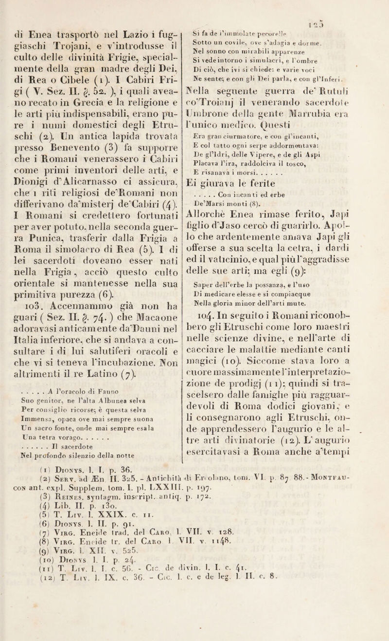 1 *1,) (li Enea trasporlo nel Lazio i fug¬ giaschi Trojani, e v'introdusse il culto delle divinità Frigie, special¬ mente della gran madre degli Dei, di Rea o Cibele (i). I Cabiri Fri¬ gi ( V. Sez. IL §. 5a. ), i quali avea- no recato in Grecia e la religione e le arti più indispensabili, erano pu¬ re i numi domestici degli Etru¬ schi (2,). Un antica lapida trovala presso Benevento (3) fa supporre che i Romani venerassero i Cabiri come primi inventori delle arti, e Dionigi d*’Alicarnasso ci assicura, che 1 rifi religiosi deTtomani non differivano da^nisteij de‘’Cabiri (4)- I Romani si credettero fortunati per aver potuto.nella seconda guer¬ ra Punica, trasferir dalla Frigia a Roma il simolarro di Rea (5). I di lei sacerdoti doveano esser nati nella Frigia, acciò questo culto orientale si mantenesse nella sua primitiva purezza (6). io3. Accennammo già non ha guari ( Sez. IL §. 74. ) che Macaone adoravasi anticamente da^Dauni nel Italia inferiore, che si andava a con¬ sultare i di lui salutiferi oracoli e che vi si teneva Pincubazione. Non altrimenti il re Latino (7). . .... Ä Poracolo di Fanno Suo genitor, ne l’alta Albunea selva Per consiglio ricorse^ è questa selva Immensa, opaca ove mai sempre suona Un sacro fonte, onde mai sempre esala Una tetra vorago. . Il sacerdote Nel profondo silenzio della notte Si fa de i’nnmolate pecorelle Sotto un covile, ove s’adagia e dorme. Nel sonno con mirabili apparenze Si vede intorno i simulacri, e Tombre Di ciò, che ivi si chiede; e varie voci Ne sente; e con gli Dei parla, e con gl’inferi. F(d!a seguente guerra de^Rutuii co'Troiaiq’ il venerando sacerdoìe Lmbrone della gente Marrubia eia Punico medico. (^>nesti Era gran ciurmatore, e con grincanti, E col tatto ogni serpe addormentava: De gl’Idri, delle Vipere, e de gli Aspi Placava l’ira, raddolciva il tosco, E risanava i morsi. Ei giurava le ferite .Con incanti ed erbe De’Marsi monti (8). Allorché Enea rimase ferito, Jajti tiglio dMaso cercò di guarirlo. Apol¬ lo che ardentemente amava Japi gli offerse a sua scelta la cetra, i dardi ed il vaticinio, e qual piùPaggradis.se delle sue aiii;^ ma egli (9): Saper dell’erbe la possanza, e l’uso Di medicare elesse e si compiacque Nella gloria minor dell’arti mute. 104. In seguilo i Romani riconob¬ bero gli Etruschi come loro maestri nelle scienze divine, e nelParte di cacciare le malattie mediante canti magici (10). Siccome stava loro a cnoi e m a s sima m en t e Pin 1 erpret a zi o- zione de prodigj (1 i)- quindi si tra- scelsero dalle famiglie più ragguar¬ devoli di Roma dodici giovani, e li consegnarono agli Etruschi, on¬ de apprendessero Paugurio e le al¬ tre arti divinatorie (12). L'augurio esercita vasi a Roma anche attempi (l'i Dionys. 1. I. p. 36. (2) Serv. ad iEn II. 826. - Anùchilà di Er. olano, toni. VI. p, 88.- Montfau- CON ant. expl. Supplem. lom. I. pi. LXXIII. |>. ^97- (3) Reines, synfagm. insrript. anliq. p. 172. (4) Lib. II. p. i3o. (5) T. Liv. 1. XXIX. c. II. (6) Dionys 1. IL p. 91. (7) ViRG. Enei<le Irad. del Caro, 1. VII. y. 128. (8) ViRG. Eneide Ir. del Caro 1 VII. v. ii4*^- (9) ViRG. 1. XII, V. 525. (10) Dionys 1. I. p. 24. (11) T. Liv. 1. I. c. 56. - Cic de divin. I. I. c. 4i-