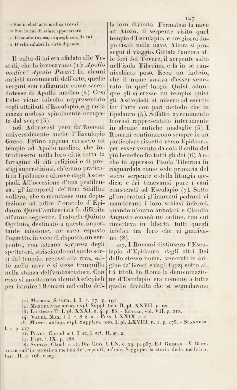 59 Soll io chel’arle medica trovai M Son io cui di salute apportatore 11 II mondo invoca, io quegli son, da cui 11 D’erbe salubri la virtù dipende. 11 culto di lui era affidato alle Ve¬ stali, che lo invocavano (i): Apollo iiitdictl Apollo l^cGCifì \ In alcuni antichi monumenti delharte, quelle vergini son raffigurate come sacer¬ dotesse di Apollo medico (a). Così Febo viene talvolta rappresentato cogli attributi d’Esculapio, e.g. colla mazza nodosa spiralmente occupa¬ ta dal serpe (o). io6. Adoravasi però da'Homani universalmente anche P Esculapio Greco. Eglino appena eressero un tempio ad Apollo medico, che in- | trodussero nella loro città tutta la | farragine di riti religiosi e di pre- stigj superstiziosi, clPerano pratica¬ ti in Fqudauro e altrove dagli Ascle- piadi. Air occasione dòma pestilen¬ za gP interpreti deMibri Sibillini | vollero, che si mandasse una depu- ' tazione ad udire P oracolo d'^Epi- dauro. Questambasciata fu dilferita aìPanno seguente. Tcstochè Quinto Ogulnio, destinato a questa impor¬ tante missione., ne avea esposto Poggetto. in vece di risposta^ un ser¬ pente, con istrana sorpresa degli spettatori, strisciando sul suolo sor¬ tì dal tempio, recossi alla riva, sal¬ tò nella nave e si stese tranquillo nella stanza delPambasciatore. Con esso vi montarono alcuni Asclepiadi per istruire i Romani nel culto del- 12.7 la loro divinità. Fermatasi la nave ad Anzio, il serpente visitò quel tempio d'Esculapio, e tre giorni do¬ po risali nella nave. Allora si pro¬ seguì il viaggio. Gittata Pancora al¬ le foci del Tevere, il serpente saltò nelPisola Tiberina, e là in sè ran¬ nicchiato posò. Ecco un indizio, che il nume amava d'esser vene¬ rato in quel luogo. Quivi adun¬ que gli si eresse un tempio: quivi gii Asclepiadi si misero ad eserci¬ tar Parte con pari metodo che in Epidauro (4). Silfaito avvenimento trovasi rappresentato interamente in alcune antiche madaglie (5). I Romani continuarono sempre in un particolare rispetto verso Epidauro, per esser venuto da colà il culto del più benefico fra tutti gli dei (6). An¬ che in appresso Pisola Tiberina fu risguardata come sede primaria del sacro serpente e della liturgia nie- dica; e ivi tenevansi pure i cani consacrati ad Esculapio (7). Sotto gPimperatori gPinumani padroni vi mandavano i loro schiavi infermi, quando iPerano annojati: e Claudio Augusto emanò un ordine, con cui rimetteva in libertà tutti quegli infelici tra loro che vi guariva¬ no (8). 107. I Romani distinsero PEscu¬ lapio dEpidauro dagli altri Rei dello stesso nome, venerati in ori¬ gine da Greci edagliEgizj sotto al¬ tri titoli. In Roma la denominazio¬ ne dEscula|)io era comune a tutte quelle divinità che si segnalarono (1) Macrob. Saturn. 1. I. c. 17. p. ipr. (2) Mosti AUi'oN anliq. expl. Sup]‘l. toin. II. pi, XXVII. p. 90. (3) lio slesso T. I. pi. XXXI. n. 4. p. 83. - Echkel, voi. Vii. p. 212. (4' Valer, Max. 1. I. e. 8. 2. - Plìn. 1. XXIX. e. i. (5) Monte, aniiqu. espi. Suppleiii. tom. I. pi. LXVIII. n. i. p. 175. - Spanìieim. 1. I. p. 217. (6) Plaut. Curcul ad. I. se. I. act. II. s(\ 2. (7, Fest. I. IX. p. 188. (8) SvEToN. (laiiil. r. 25. Pio Cass. 1. LX. e. 29. f). 987. .Ed. Pieimar. -V. tiger suIPiiuanlesiino inetiico (-le’serpcnti, ue’iniei Saggi perla storia della luedidna,