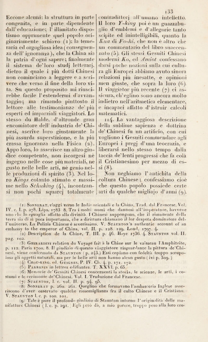 congenita, e in parte dipendente dalPeducazione:, T illimitato dispo¬ tismo o})primente quel popolo ori- ^dnariamente schiavo (i): la teme¬ raria ed orgogliosa idea ( conseguen¬ za deir ignoranza), chela China sia la patria d‘ogni sapere:, liualmente il sistema de’’loro sludj Ietterai), dietro il quale i più dotti Chinesi non cominciano a leggere e a scri¬ vere che verso il fine della loro vi¬ ta. Su questo proposito mi riusci¬ rebbe facile Pestendermi d’avvan- taggio^ ma rimando piuttosto il lettore alle testimonianze de']ìiù esperti ed imparziali viaggiatori. Lo stesso du Halde, d'altronde gran encomiatore dell' industria de’’ Chi¬ nesi, ascrive loro giustamente la più assurda superstizione., e la jiiù crassa ignoranza nella Fisica (fi). Appo loro, lo assei’isce un altro giu¬ dice competente., non iscorgesi nè ingegno nelle cose più materiali, ne gusto nelle belle arti, nè genio nel¬ le produzioni di spirito (3). Nel lo¬ ro Kings cotanto stimato e massi¬ me nello Scìiuking (4)^ incontran- si non pochi squarcj totalmente 1 33 11 loro Y-kiny poi è un guazzabu¬ glio d'enddemi e d’’allegorie tanto scipite ed inintelligibili, quanto la Kiia di Fo-ììì.^ che non è altro che un commentario del libro suaccen- nalo (5). Gli stessi Gesuiti Chinesi moderju /fu, ed Aiìiiot confessano darsi jioche jiozioni sulla cui cultu¬ ra gli Europei abbiano avuto sinora relazioni più inesatte, e oìiinioni men giuste, che sopra la loro ((>). 11 viaggiator più recente (7) ci as¬ sicura, eh’’eglino sono ancora molto indietro nelParitmetica elementare, e incapaci aflatto d** istruir calcoli matematici. n4‘ vantaggiosa descrizione della sublime sapienza e dottrina de’’ Chinesi fu un artificio, con cui vogliono i Gesuiti commendare agli Europei i pregj d'una teocrazia, e liberarsi nello stesso tempo dalla taccia de'lenti progressi che fa colà il Cristianesimo per mezzo di es¬ si (8). Àon neghiamo P antichità della coltura Chinese :, confessiamo cioè che questo popolo possiede certe arti da qualche migliajo d'’anni (q). (ij SoNNERAT, vcTSo le Itidie orieiila)i e la Cliina.Trad. dal Francese. Voi. IV. c. I. p. 278. Lips. 1783 8. Tra i molti nomi che dannosi alPimiieialoie, liavvene lino ('he lo eguaglia affatto alla divinità. T Chinesi suppongono, che il rimanente della tetra sia di sì poca importanza, che a dirittura chiamano il lor despota dominatore del¬ l'universo. La Polizia Chinese è severissima. V. Staunton’s anthenlie aceounl of an embassy lo thè emperor of China, voi. II. p. 128. 12g. Lond. 1797. 4* (2) Descriptioii de la Chine, T. III. p. Haye 1786. 4- Staunton voi. II. pag. 102. (3) Ghirardini relation du Voyage fait à la Chine sur le vaisseau l'Amphitrile, p. 112. Paris 1700. 8, Il giudizio di questo viaggiatore risgisardante la pittura de’Chi- nesi, viene confermalo da Staunton ( p. 248.) Essi copiano con fedeltà troppo scrupo¬ losa gli oggetti naturali, ma per le belle arti non hanno alcun gusto ( ivi p. 809. ) (4) Chou-king, ed. Guignes, P. IV. Ch. 4. p. 171. 172. (5) Parrenin in leltres eilifiantes. T. XXVI. p. 65. (6) Memorie de'Gesuiti Chinesi concernenti la stoi ia, le scienze, le arti, i co¬ stumi e le cerimonie de’Cliinesi. Voi. I, Traduzione dal Francese. (7) Staunton, 1. c. voi. II. p. 94. gS. (8) SoNNERAT p. 260. 261. Queglino che formavano Fambasceria Inglese asse¬ riscono d'aver osservato qualclie rassomiglianza fra il cullo Chinese e il Cristiano. V. Staunton 1. c. p. 100. loi. fg) Tale è pure il profondo giudizio di Staunton intorno l’originalità delle ma¬ nifatture Chinesi ( 1. c. p. 291.^ Egli pelò dà, a mio parere, lroj)po peso alla loro ero-
