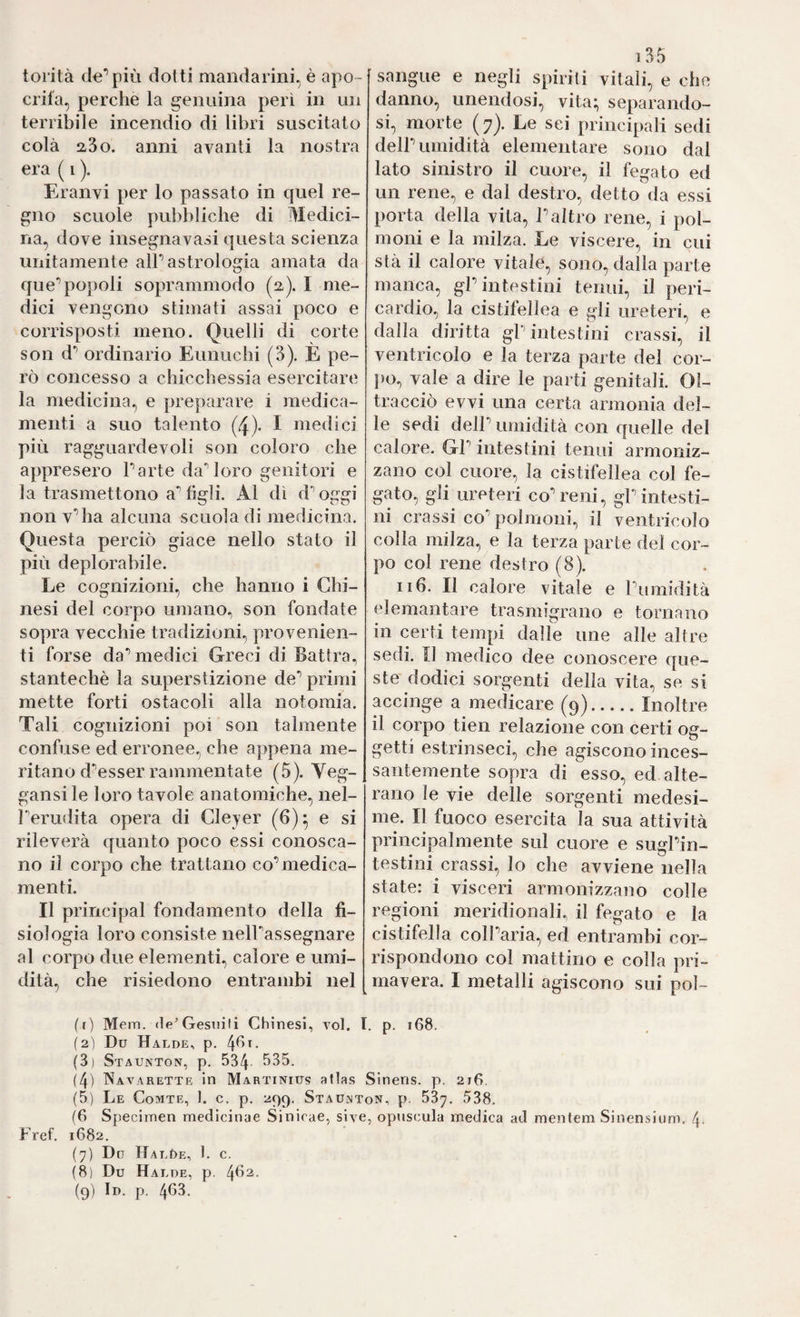 toiità de*’più dotti mandarini, è apo¬ crifa, perche la genuina peri in un terribile incendio di libri suscitato colà 23o. anni avanti la nostra era ( i ). Eranvi per lo passato in quel re¬ gno scuole pubbliche di Medici¬ na, dove insegnavasi questa scienza unitamente alP astrologia amata da que** popoli soprammodo (2). I me¬ dici vengono stimati assai poco e corrisposti meno. Quelli di corte son d*’ ordinario Eunuchi (3). È pe¬ rò concesso a chicchessia esercitare la medicina, e preparare i medica¬ menti a suo talento (4). I medici più ragguardevoli son coloro che appresero Parte daMoro genitori e la trasmettono a’’tigli. Al dì d'’oggi non v'alia alcuna scuola di medicina. Questa perciò giace nello stato il più deplorabile. Le cognizioni, che hanno i Chi- nesi del corpo umano, son fondate sopra vecchie tradizioni., provenien¬ ti forse da^ medici Greci di Battra, stantechè la superstizione de** primi mette forti ostacoli alla notomia. Tali cognizioni poi son talmente confuse ed erronee., che appena me¬ ritano d'’esser rammentate (5). Veg- gansile loro tavole anatomiche, nel- Ì'’erudita opera di Clejer (6)* e si rileverà quanto poco essi conosca¬ no il corpo che trattano co’medica¬ menti. Il principal fondamento della fi¬ siologia loro consiste nelPassegnare al corpo due elementi, calore e umi¬ dità, che risiedono entrambi nel i35 sangue e negli spiriti vitali, e che danno, unendosi, vita:, separando¬ si, morte (7). Le sei principali sedi dell’umidità elementare sono dal lato sinistro il cuore, il fegato ed un rene, e dal destro, detto da essi porta della vita, l’altro rene, i pol¬ moni e la milza. Le viscere, in cui stà il calore vitale, sono, dalla parte manca, gl’intestini tenui, il peri¬ cardio, la cistifellea e gli ureteri, e dalla diritta gP intestini crassi, il ventricolo e la terza parte del cor¬ po, vale a dire le parti genitali. Ol¬ tracciò evvi una certa armonia del¬ le sedi dell’ umidità con quelle del calore. GP intestini tenui armoniz¬ zano col cuore, la cistifellea col fe¬ gato, gli ureteri co’reni, gP intesti¬ ni crassi co’polmoni, il ventricolo colla milza, e la terza parte del cor¬ po col rene destro (8). Il6. Il calore vitale e Pumidità elemantare trasmigrano e tornano in certi tempi dalle ime alle altre sedi. Il medico dee conoscere que¬ ste dodici sorgenti della vita, se si accinge a medicare (^9).Inoltre il corpo tien relazione con certi og¬ getti estrinseci, che agiscono inces¬ santemente sopra di esso, ed alte¬ rano le vie delle sorgenti medesi¬ me. Il fuoco esercita la sua attività principalmente sul cuore e sugl’in¬ testini crassi, lo che avviene nella state: i visceri armonizzano colle regioni meridionali, il fegato e la cistifella coll’aria, ed entrambi cor¬ rispondono col mattino e colla pri¬ mavera. I metalli agiscono sui pol¬ ir) Mem. <1e^ Gesuiti Chinesi, toI. I. p. 168. (2) Dü Halde, p. (3) Staunton, p. 534 535. (4) Navarettr in Martinius atlas Sineris. p, 216. (5) Le Comte, 1. c. p. 299. Staulnton, p. 537. 538, (6 Specimen medicinae Sinirae, siye, opuscula medica ad mentem Sinensium. 4. Fref. 1682. (7) Do HALt)E, 1. c. (8) Du Halde, p.