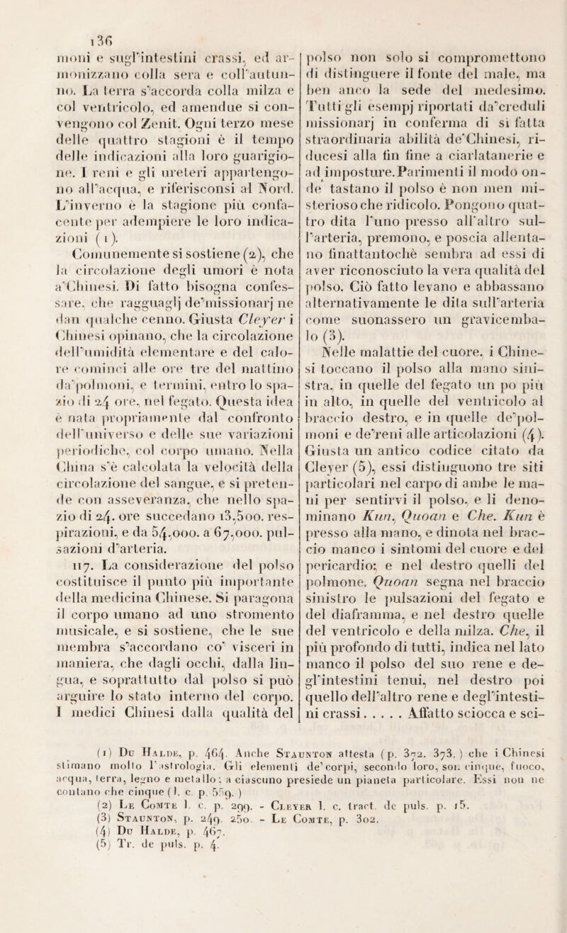 13G moni e su^Pintesliiii crassi,^ ed ar- iii<)nizzaii() colla sera e coiraiituu- iio. La (erra s''accorda colla milza e col ventricolo, ed amendne si con¬ vengono col Zenit. Ogni terzo mese delle (jiiattro stagioni è il tempo delhi indi(aizioni alla loro guarigio¬ ne. 1 reni e gli ureteri appartengo¬ no alPacqua, e rilerisconsi al Nord. Ldnverno è la stagione più confa¬ cente ])er adempiere le loro indica¬ zioni ( 1 ). Comunemente si sostiene (a), che la circolazione degli umori è nota addiinesi. Di fatto bisogna confes- sare, die ragguaglj dednissionarj ne dan ipialche cenno. Giusta deferì (diinesi opinano, che la circolazione deirumidità elementare e del calo¬ re cominci alle ore tre del mattino da'^polinoni, e termini, entro lo spa¬ zio di *24 oi e^ nel fegato. Questa idea è nata propriamente dal confronto delldiniverso e delle sue variazioni periodiche, col corpo umano. Nella CJiina s'’è calcolata la velcKÙlà della circolazione del sangue, e si pretmi- de con asseveranza, che nello spa¬ zio di 24. ore succedano i3,5oo. res- jiirazioni, e da 04,000. a 67,000. pul¬ sazioni d'’arteria. 117. La considerazione del polso costituisce il ])unto più importante <lidia medicina Chinese. Si paragona il corpo umano ad uno stromento musicale, e si sostiene, che le sue membra sdaccordano co^ visceri in maniera, che dagli occhi, dalla lin¬ gua, e soprattutto dal ])olso si può arguire lo stato interno del corjio. 1 medici Chinesi dalla qualità del polso non solo si compromettono di distinguere il fonte del male, ma hen anco la sede del medesimo, 'ruttigli esempj riportati da'’creduli missionarj in conferma di si fatta straordinaria abilità de’Chinesi, ri- ducesi alla hn line a ciarlatanerie e ad imposture.Parimenti il modo on¬ de tastano il polso è non men mi¬ sterioso che ridicolo. Pongono ijuat- tro dita Puiio presso all'altro sul- Parteria, premono, e poscia allenta¬ no linattantochè sembra ad essi di aver riconosciuto la vera qualità did jiolso. Ciò fatto levano e abbassano alternativamente le dita sulParteria come suonassero un gravicemba- lo (3). Nelle malattie del cuore, i Chine- si toccano il polso alla mano sini¬ stra., in ((nelle del fegato un po piii in alto, in quelle del ventricolo al braccio destro, e in ((nelle de^ioì- moni e deVeni alle articolazioni (4 ). Giusta un antico codice citato da Cleyer (5), essi distinguono tre siti [larticolari nel carpo di ambe le ma¬ ni per sentirvi il polso, e li deno¬ minano Kìiìì^ Quoan e Che. Kun è (iresso alla mano, e dinota nel brac¬ cio manco i sintomi del cuore e del pericardio^ e nel destro (juelli del polmone. Quoan segna nel braccio sinistro le jiulsazioni del fegato e del diaframma, e nel destro quelle del ventricolo e della milza. Che.^ il più profondo di tutti, indica nel lato manco il polso del suo rene e de- ghintestini tenui, nel destro poi quello delPaltro rene e degPintesti- ni crassi.A-ffatto sciocca e sci¬ ti) Du Ha LUE, p. 4f>4- Anche Staunton attesta ( p. 3n2. ) ctie i Chinesi stimano mollo Tastrologala. Gli elementi de’cor()i, secoiulo loro, sor. cincpie, fuoco, acqua, terra, ledalo e mela Ilo : a ciascuno presiede un pianeta particolare. Lssi non ne contano che cinque ( I. c. p. 5nq. ) (2) Le Comte h c. p. 299. - Cleyer 1. c. traci, de puls, p. i5. (3) Staunton, p. 249. 25o. - Le Comte, p. 3o2. (4) Du Halde, ]). 467.