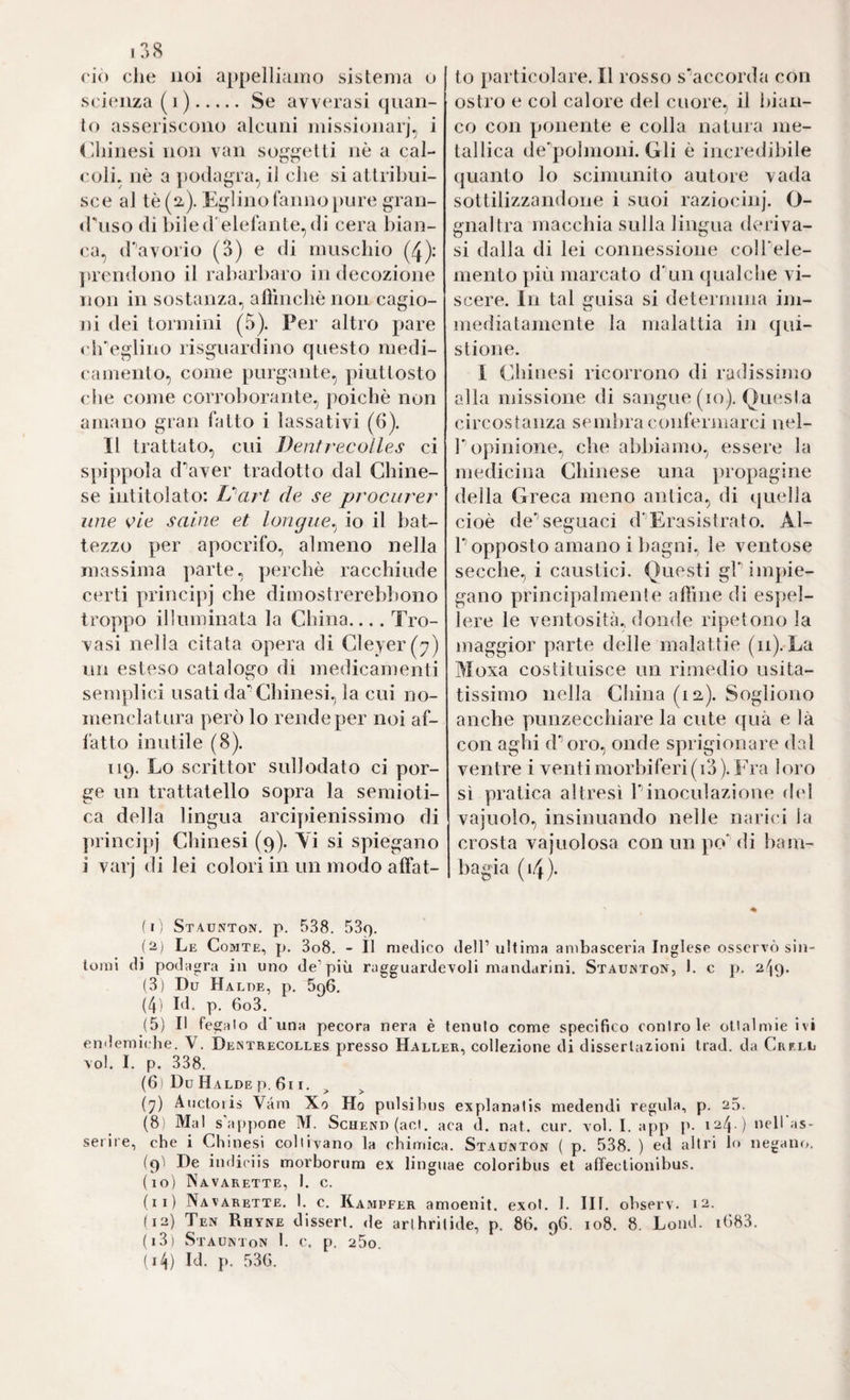 rio cJie noi appelliamo sistema o sri(‘nza (i).Se avverasi quan¬ to asseriscono alcuni missionarj, i (Ihinesi non van soggetti nè a cal¬ coli. nè a ])odagra, il che si altribui- sce al tè (2,). Eglino fanno [)ure gran- diiso di biled elefante,di cera bian¬ ca., (haVorlo (3) e di muscbio (4): prendono il rabarbaro in decozione non in sostanza, affincbè non cagio¬ ni dei tormini (5). Per altro pare cb^glino risguardino questo medi¬ camento, come purgante, piuttosto che come corroborante, poiché non amano gran fatto i lassativi (6). Il trattato, cui Dentrecolles ci spippola d'’aver tradotto dal Chine¬ se intitolato: iS'art de se procurer ime e/c saine et longue.^ io il bat¬ tezzo per apocrifo, almeno nella massima parte, perchè racchiude certi principj che dimostrerebbono troppo illuminata la China_Tro¬ vasi nella citata opera di Cleyer(7) un esteso catalogo di medicamenti semplici usati da’^Cbinesi, la cui no¬ menclatura però lo rende per noi af¬ fatto inutile (8). 119. Lo scrittor sullodato ci por¬ ge un trattatello sopra la semioti¬ ca della lingua arcipienissimo di ])rincipj Cbinesi (9). Yi si spiegano i varj di lei colori in un modo affat¬ to i)arlicolare. Il rosso s^accorda con ostro e col calore del cuore, il bian¬ co con ponente e colla natura me¬ tallica de'’poÌnioni. Gli è incredibile quanto lo scimunito autore vada sottilizzandone i suoi raziocinj. O- gnaltra niaccbia sulla lingua deriva¬ si dalla di lei connessione coU'ele- mento più marcato d'un qualche vi¬ scere. In tal guisa si determina im¬ mediatamente la malattia in qui- stione. I Cbinesi ricorrono di radissimo alia missione di sangue (io). Questa circostanza semiira confermarci nel- r opinione, che abbiamo, essere la medicina Chinese una propagine della Greca meno antica, di quella cioè de*’seguaci d'’Erasistrato. Al- r opposto amano i bagni, le ventose secche, i caustici. Questi gP impie¬ gano principalmente affine di espel¬ lere le ventosità, donde ripetono la maggior parte delle malattie (11). La Moxa costituisce un rimedio usita- tissimo nella China (12). Sogliono anche punzecchiare la cute qua e là con aghi d*’oro, onde sprigionare dal ventre i venti morbiferi (i3). Fra loro sì pratica altresì Pinoculazione d(d vajuolo, insinuando nelle narici la crosta vajuolosa con un po' di bam¬ bagia (i4). ( I ) Staunton. p. 538. SSp. (2) Le Comte, p. 3o8. - Il medico dell’ultima ambasceria Inglese osservò sin¬ tomi di podagra in uno de’più ragguardevoli mandarini. Staunton, 1. c p. 2^3* (3) Du Ha LUE, p. 696. (4) bl. p. 6o3. (5) Il fegato d’una pecora nera è tenuto come specifico contro le ottalmie ivi endemiche. V. Dentrecolles presso Haller, collezione di dissertazioni trad. da Crf.ll voi. I. p. 338. (6) Du Halde p. 611. ^ (^) Auctoris Vam Xo Ho pulsihus explanatis medendi regula, p. 25. (8! Mal s'appone M. Schend (acl. aca d. nat. cur. voi. I. app p. 124 ) neir.is- serire, che i Chinesi coltivano la chimica. Staunton ( p. 538. ) ed altri lo negano. (9Ì De indiciis morborura ex linguae coloribus et affectionibus. (10) Navarette, I. c. (11) Navarette. 1. c. Kampfer amoenit. exot. 1. IH. ohserv. 12. (12) Ten Rhyne dissert, de arihrilide, p. 86. 96. 108. 8. Lond. i683. (13) Staunton 1. c. p. 25o. (14) Id. p. 536.