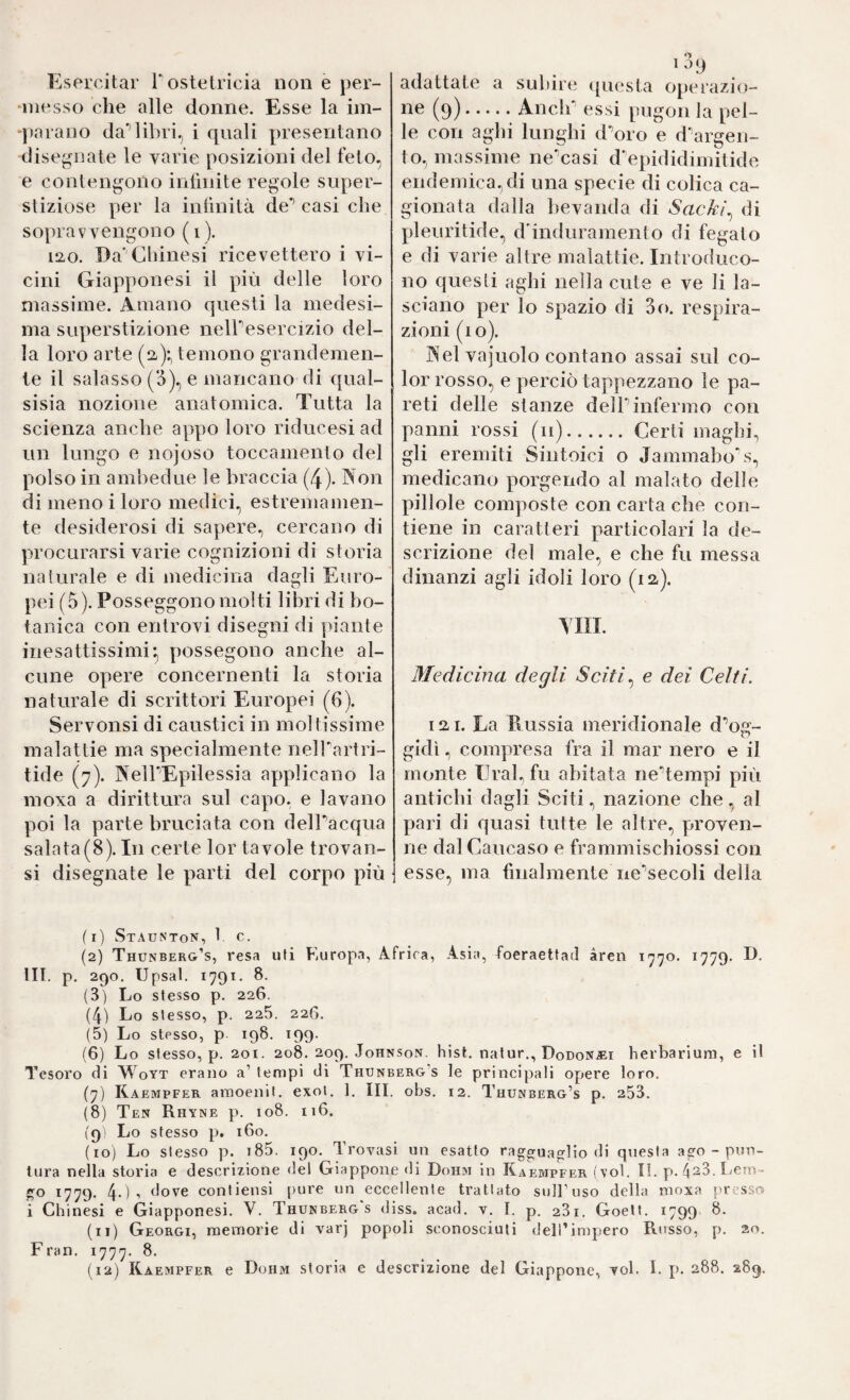 Esercitar Tostetricia non e j)er- ‘lìiesso che alle donne. Esse la im- ‘parano da’’libri, i quali presentano disegnate le varie posizioni del feto, e contengono infinite regole super¬ stiziose per la infinità de’’ casi che sopravvengono (i). iizo. Da’Clnnesi ricevettero i vi¬ cini Giapponesi il più delle loro massime. Amano questi la medesi¬ ma superstizione nelPesercizio del¬ la loro arte (2^):, temono grandemen¬ te il salasso (‘5), e mancano di qual- sisia nozione anatomica. Tutta la scienza anche appo loro riducesi ad un lungo e nojoso toccamenio del polso in amliedue le braccia (4). Non di meno i loro medici, estremamen¬ te desiderosi di sapere, cercano di procurarsi varie cognizioni di storia naturale e di medicina dagli Euro¬ pei (5). Posseggono molti libri di bo¬ tanica con entrovi disegni di piante inesattissimi:, possegono anche al¬ cune opere concernenti la storia naturale di scrittori Europei (6). Servolisi di caustici in moltissime malattie ma specialmente nelfartri- tide (7). NelPEpilessia applicano la moxa a dirittura sul capo, e lavano poi la parte bruciata con delbacqua salata(8). In certe lor tavole trovan- si disegnate le parti del corpo più adattate a subire ([uesta operazio¬ ne^ (9).Anclf essi pugon la pel¬ le con aghi lunghi d^oro e d^argeii- to, massime ne’casi d'epididimitide endemica,di una specie di colica ca¬ gionata dalla bevanda di Sackì^ di pleuritide, d’induramento di fegato e di varie altre malattie. Introduco¬ no questi aghi nella cute e ve li la¬ sciano per lo spazio di 3o. respira¬ zioni (io). Nel vajuolo contano assai sul co¬ lor rosso, e perciò tappezzano le pa¬ reti delle stanze delPinfermo con panni rossi (ii).Certi maghi, gli eremiti Sintoici o Jammabo\s, medicano porgendo al malato delle pillole composte con carta che con¬ tiene in caratteri particolari la de¬ scrizione del male, e che fu messa dinanzi agli idoli loro (12,). Yin. Medicina degli Sciti ^ e dei Celti. 121. La Eussia meridionale d'’og- gidì, compresa fra il mar nero e il monte Ural, fu abitata ne^tempi più antichi dagli Sciti, nazione che, al pari di quasi tutte le altre, proven¬ ne dal Caucaso e frammischiossi con esse, ma finalmente ne'’secoli della (1) Staunton, 1. c. (2) Thunber&’s, resa uli Europa, Africa, Asia, foeraettad àren 1770. 1779. E- III. p. 290. IJpsal. 1791. 8. (3) Lo stesso p. 226. (4) Lo stesso, p. 225. 226. (5) Lo stesso, p. 198. 199. (6) Lo stesso, p. 201. 208. 209. Johnson, bist, natur., Dodonjei herbarium, e il Tesoro di Woyt erano a’ tempi di Thunberg’s le principali opere loro. (7) Kaempfer amoenil. exoi. 1. III. obs. 12. Thunberg’s p. 253. (8) Ten Rhyne p. 108. 116. (9: Lo stesso p. 160. (10) Lo stesso p. t85. 190. Trovasi un esatto ragguaglio di questa ago - pun¬ tura nella storia e descrizione del Giappone di Donai in Kai:mpfer (voi. li. p». I-icm- go 1779. 4-)-> dove contiensi pure un eccellente trattato sulPuso della nioxa presso i Chinesi e Giapponesi. V. Thunberg s diss. acad. v. I. p. 281. Goetf. 1799 8. (11) Georgi, memorie di varj popoli sconosciuti delTimpero Russo, p. 20. Fran. 1777. 8.