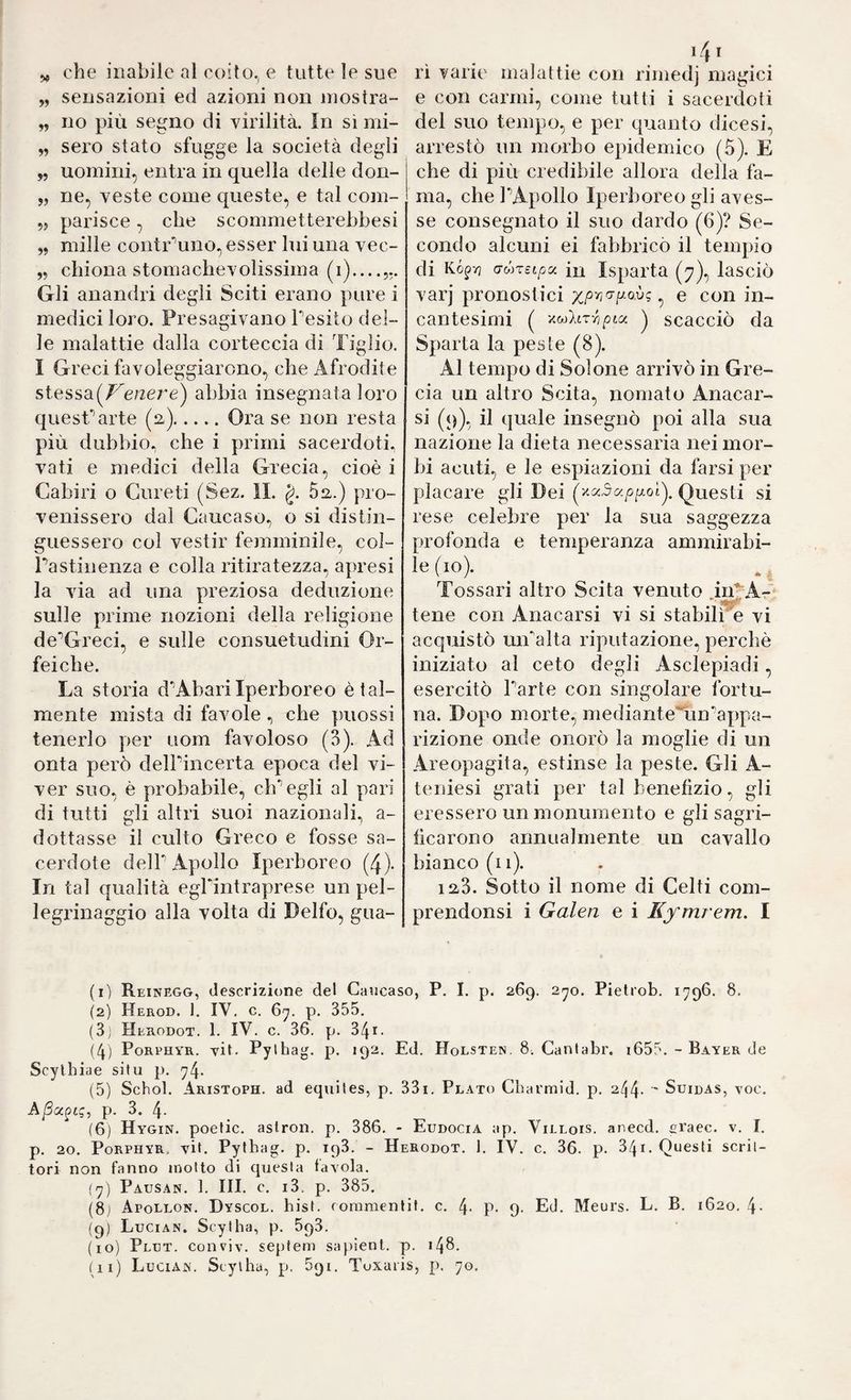 ^ che inabile al coito., e tutte le sue „ sensazioni ed azioni non niostra- „ no più segno di virilità, in si mi- „ sero stato sfugge la società degli „ uomini, entra in quella delle don- „ ne, veste come queste, e tal com- 55 parisce, che scommetterebbesi ,5 mille contr'^uno, esser lui una vec- ,5 chiona stomachevolissima (i)_ Gli anandri degli Sciti erano pure i medici loro. Presagivano Tesilo del¬ le malattie dalla corteccia di Tiglio. I Greci favoleggiarono, che Afrodite stessa(/^e/2e7'e) abbia insegnata loro quesTarte (a).Ora se non resta più dubbio, che i primi sacerdoti, vati e medici della Grecia, cioè i Cabiri o Gureti (Sez. IL g. 5a.) pro¬ venissero dal Caucaso, o si distin¬ guessero coi vestir fejnminile, col¬ pa stinenza e colla ritiratezza, apresi la via ad una preziosa deduzione sulle prime nozioni della religione de^Greci, e sulle consuetudini Or- feiche. La storia d'AbariIperboreo è tal¬ mente mista di favole ^ che piiossi tenerlo per uom favoloso (3). Ad onta però delPincerta epoca del vi¬ ver suo, è probabile, eh“’egli al pari di tutti gli altri suoi nazionali, a- dottasse il culto Greco e fosse sa¬ cerdote delP Apollo Iperboreo (4). In tal qualità egPintraprese un pel¬ legrinaggio alla volta di Delfo, gua¬ rì varie malattie con rimedj magici e con carmi, come tutti i sacerdoti del suo tenq)o, e per quanto dicesi, arrestò un morbo epidemico (5). E che di più credibile allora della fa¬ ma, che ]■’Apollo Iperboreo gli aves¬ se consegnato il suo dardo (6)? Se¬ condo alcuni ei fabbricò il tempio di Kó^v] (Tóneipu iu Isparta (7), lasciò varj pronostici xpr,fTiJ.o.v; ^ e con in¬ cantesimi ( -/.MltTYipLa. ^ scacciò da Sparta la peste (8). Al tempo di Solone arrivò in Gre¬ cia un altro Scita, nomato Anacar- si (q), il quale insegnò poi alla sua nazione la dieta necessaria nei mor¬ bi acuti, e le espiazioni da farsi per placare gli Dei Questi si rese celebre per la sua saggezza profonda e temperanza ammirabi¬ le (io). Tossari altro Scita venuto in'^A- **< tene con Anacarsi vi si stabilie vi acquistò mPalta riputazione, perchè iniziato al ceto degli Asclepiadi, esercitò Parte con singolare fortu¬ na. Dopo morte, medianteTin'appa¬ rizione onde onorò la moglie di un Areopagita, estinse la peste. Gli A- teniesi grati per tal benefizio, gli eressero un monumento e gli sagri- ficarono annualmente un cavallo bianco (li). laS. Sotto il nome di Celti com- prendonsi i Galen e i Eyrnrem. I (1) Reinegg, descrizione del Caucaso, P. I. p. 269. 2^0. Pielrob, 1796. 8. (2) Herod. ]. IV, c. 6^7. p. 355. (3; Herodot. 1. IV. c. 36. p. 341. (4) Porphyr, vit. Pylbag. p. 192, Ed. Holsten. 8ì Canlabr. i655. - Bayer de Scylbiae situ p. 74. (5) Schob Aristoph. ad equites, p. 33i. Plato Charmid. p, 244- Suidas, voc, Aßoe^tg, p. 3. 4- (6) Hygin. poefic. astron. p. 386. - Eudocia ap. Villois. anecd. eraec. v. I. p. 20. Porphyr, vit. Pythag. p. ipS. - Herodot. 1. IV. c. 36. p, 34i. Questi scrit¬ tori non fanno motto di questa fayola. (7) Pausan. 1. III. c. i3. p. 385. (81 Apollon. Dyscol. bist, coninienlit, c. 4- P- 9. Ed. Meurs. L. B. 1620. 4- (9) Lucian. Seytha, p, 693. (10) Pldt. conviv. sepfem sapienl. p. 148.