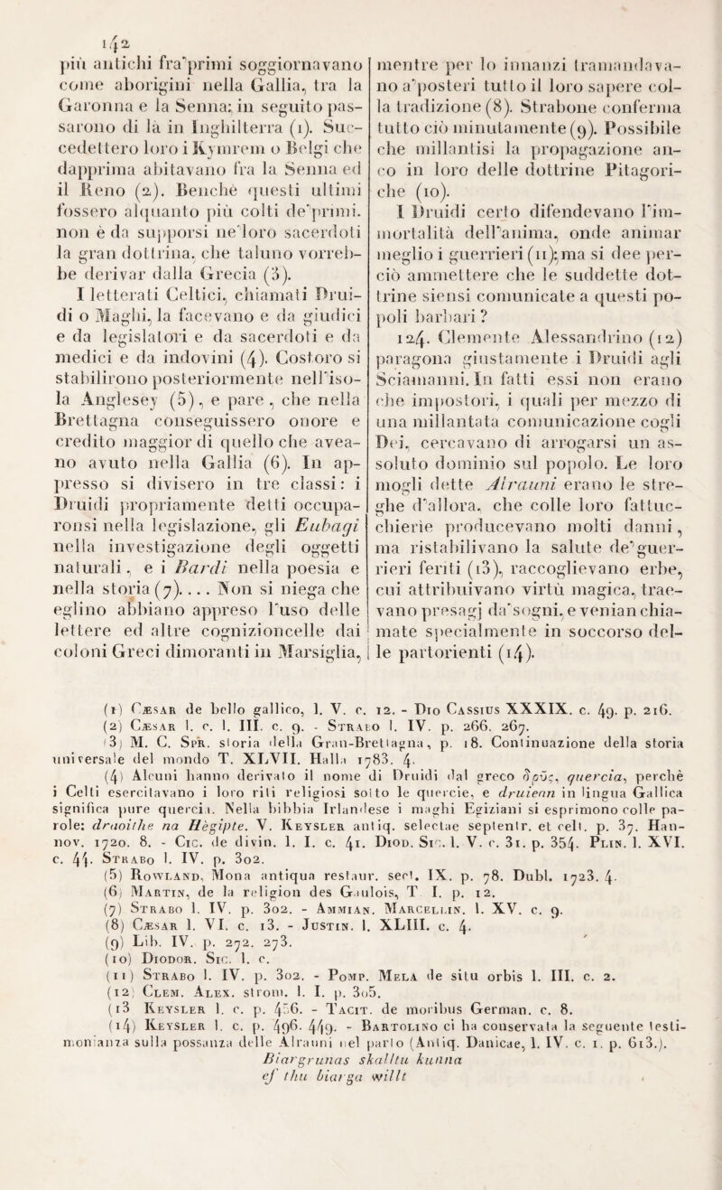 j)iù antichi fraiiriini soggiornavano come aborigini nella Gallia, tra la Garonna e la Senna; in seguito pas¬ sarono di là in Ingliilterra (i). Suc¬ cedettero loro i Kymrem o Belgi che dapprima abitavano Ira la Senna ed il Beno (a). Benché questi ultimi fossero ah[uanto più coiti dejìruìii. non è da sujq)orsi iie'loro sacerdoti la gran (Jotlrina. che taluno vorreb¬ be derivar dalla Grecia (1^). I letterati Celtici, chiamati Drui¬ di o Maghi, la facevano e da giudici e da legislatori e da sacerdoti e d;ì medici e da indovini (4). Costoro si stabilirono posteriormente nelTiso- la Anglesey (5), e pare, che nella Brettagna conseguissero onore e credito maggior di quello che avea- no avuto nella Gallia (6). In ap- ]>resso si divisero in tre classi : i Druidi propriamente detti occupa- ronsi nella legislazione, gli Euhagi nella investigazione degli oggetti naturali^ e i Bardi nella poesia e nella storia (7).,.. Non si niega che eglino abl)iano appreso Buso delle lettere ed altre cognizioncelle dai coloni Greci dimoranti in jMarsiglia, mentre per lo innanzi tramandava¬ no a^msteri tulio il loro sa[)ere col¬ la tradizione (8). Strabone confeiana tutto ciò minutamente (9). Possibile che millantisi la propagazione an¬ co in loro delle dottrine Pitagori¬ che (10). 1 Druidi celio difendevano rim¬ inoli alita delBanima, onde animar meglio i guerrieri (ii)*ma si dee ])er- ciò ammettere che le suddette dot¬ trine siensi comunicate a questi po¬ poli barbari? 12,4. Clemente Alessandrino (i2) paragona giustamente i Druidi agli Sciamanni. In fatti essi non erano che imjiostori, i quali per mezzo di una millantata comunicazione coMi Dei., cercavano di arrogarsi un as¬ soluto dominio sul popolo. Le loro nioMi dette Ai vaimi erano le stre- Mie dbaìlora, che colle loro fattile- chierìe producevano molti danni, ma ristabilivano la salute de’’guer¬ rieri feriti (i3), raccoglievano erbe, cui attribuivano virtù magica, trae¬ vano presagi da’sogni, e venian chia¬ mate specialmente in soccorso del¬ le partorienti (i4)- (t) CiESAR de bello gallico, 1. V. c. 12. - Dio Cassius XXXIX. c. 49- P- 216. (2) Cjesar 1. 0, 1. Ili. c. 9. - Straeo 1. IV. p. 266. 26^7. (3; M. C. Spr. sioria della Gran-Brettagna, p. 18. Continuazione della storia universale del mondo T. XLVII. Halla 1783. 4- (4) Alcuni hanno derivalo il nome di Druidi dal greco quercia^ perchè i Celti esercitavano i loro riti religiosi sotto le quei eie, e druienn in lingua Gallica significa ])ure quercia. Nella bibbia Irlandese i maghi Egiziani si esprimono colle pa¬ role: draoithe na Hègipte. V. Reysler anliq. selectae septenlr. et celi. p. 87. Han- nov. 1720. 8. - Cic. de divin. 1. I. c. 4^- Diod. Si 1. V. c. 3i. p. 354- Plin. 1. XVI. c, 44- Strabo h IV. p. 3o2. (5) Rowland, Mona antiqua restaur. sect. IX. p. 78. Dubl. 1728. 4- (6; Martin, de la religion des Gaulois, T I. p. 12. (7) Strabo 1. IV. p. 3o2. - Ammian. Marcelìun. 1. XV. c. 9. (8) C.ESAR 1. VI. c. i3. - Justin. 1. XLIII. c. 4- (9) Lib. IV. p. 272. 273. (10) Diodor. Sic. 1. c. (11) Strabo 1. IV. p. 3o2. - Pomp. Mela de situ orbis 1. III. c. 2. (12; Clem. Alex, strom. 1. I. p. 3()5. (i3 Reysler 1. c. p. 4^)6. - Tacit. de moribus German, c. 8. (i4) Reysler 1. c. p. 49^^- 449- “ Bartolino ci ha conservala la seguente testi¬ monianza sulla possanza delle Atrauni nel ()arlo (Aniiq. Danicae, 1. IV. c. i. p. 6i3.j. Biargrunas skalìtu kunna ej thu biiu ga willt ,