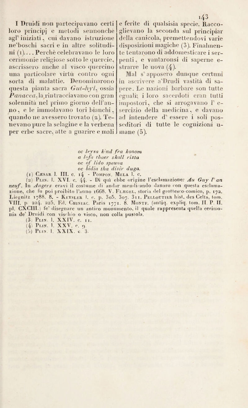 I Druidi nou {)arlecipavano certi loro principj e metodi sennonché agP iniziati, cui davano istruzione ne'’boschi sacri e in altre solitudi¬ ni (i).... Perchè celebravano le loro cerimonie religiose sotto le querele, ascrissero anche al visco quercino una particolare virtù contro ogni sorta di malattie. Denominarono questa pianta sacra Gat-hy'l^ ossia Prt/zacen, latrili tracciavano con gran solennità nel primo giorno delPan- no , e le immolavano tori bianchi, quando ne avessero trovato (2.). Te¬ nevano pure la selagine e la verbena per erbe sacre, atte a guarire e mali e ferite di qualsisia specie. Racco¬ glievano la seconda sul principiar della canicola, premettendovi varie disposizioni magiche (3). Finalmen¬ te tentarono di addomesticare i ser¬ penti , e vantaronsi di saperne e- strarre le uova (4)- Mal s’’ apposero dunque certuni in ascrivere a'Drudi vastità di sa¬ pere. Le nazioni barbare son tutte eguali:, i loro sacerdoti eran tutti impostori, che si arrogavano P e- sercizio della medicina, e davano ad intendere d’’ essere i soli pos¬ seditori di tutte le cognizioni li¬ mane (5). oc leysa k'nd fra konom a thaer skall rista oc of Udo spenna oc bidia tha disir daga. (1) Cjìsar 1. III. c. i4 - Pompon. Mela 1. c. (2) Plin. 1. XVI. c. 44- “ ebbe origine Pesclaraazione; Au Guy V an neuf. In Angers erayi il cosUnne <li amiar mendicando danaro con questa esclama¬ zione, che fu poi proibito l’anno i668. V. Fltegel, storia del groflesro-comico, p. 1^2. Lieenitz 1788. 8. - Reysler I. c. p. 3o5. 807. 311. Pelloutier bist, des Celts, tona. Vili, p 224. 225. F,d. Chiniac. Paris 1771. 8. Monte, (aniiq. ex[)liq. tora. II. P. II. pi. CXCIII.) fe’ disegnare un antico monumento, il quale rappresenta cpiella cerimo¬ nia de’ Druidi con \iscbio o visco, non colla pustola. (3, Plin. 1. XXIV. c. 11. (4i Plin. 1. XXV. c. q