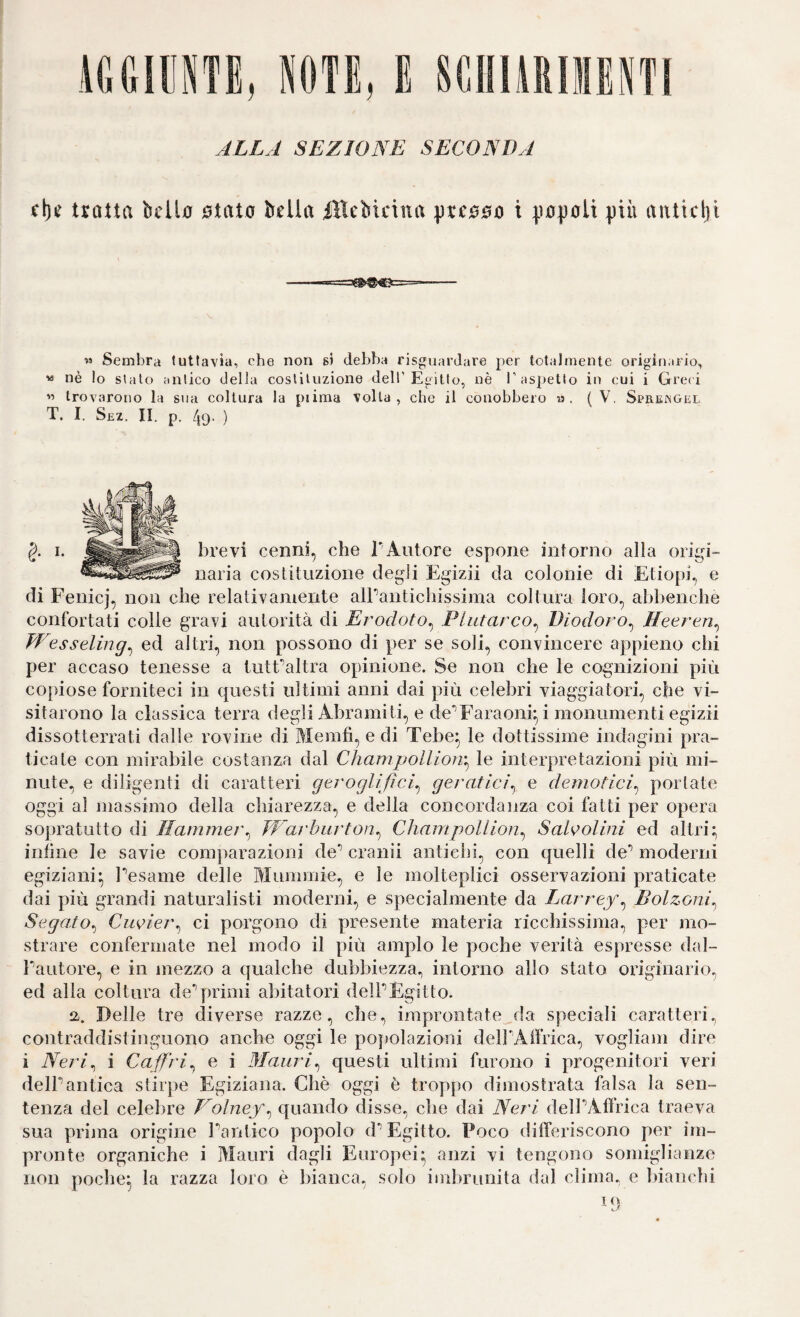 iMllINTE, NOTE, E SCllüRIIIENTl ALLA SEZIONE SECONDA trotta belio otato bella iUebicina preooo t popoli più aitticlji M Sembra tuttavia, che non si debba risguarJare per totalmente originario, « nè lo stalo antico della cosliUizione dell’Egitto, nè T aspetto in cui i Gre( i « trovarono la sua coltura la piiraa volta, che il conobbero a. (V. Sprengel T. I. Sez. II. p. 49- ) brevi cenni, che l'Autore espone intorno alla origi¬ naria costituzione degli Egizii da colonie di Etiopi, e di Fenicj, non che relativamente albantichissima coltura loro, abbenche confortati colie gravi autorità di Erodoto^ Plutarco^ Diodoro^ Heeren^ Wesseling^ ed altri, non possono di per se soli, convincere appieno chi per accaso tenesse a tutEaltra opinione. Se non che le cognizioni più copiose forniteci in questi ultimi anni dai più celebri viaggiatori, che vi¬ sitarono la classica terra degli Abramiti, e de‘’Faraonq i monumenti egizii dissotterrati dalle rovine di Merafi, e di Tebe^ le dottissime indagini pra¬ ticate con mirabile costanza dal Champollioìr^ le interpretazioni più mi¬ nute, e diligenti di caratteiù geroglifici^ geratici^ e demotici^ portate oggi al massimo della chiarezza, e della concordanza coi fatti per opera sopratutto di Hammer^ JVarhiirton^ Champollion^ SaWolini ed altri; infine le savie comparazioni de’’ cranii antichi, con quelli de’’ moderni egiziani; Pesame delle Mummie, e le molteplici osservazioni praticate dai più grandi naturalisti moderni, e specialmente da Zarrey, Bolzoni^ Segato^ Ciwier^ ci porgono di presente materia ricchissima, per mo¬ strare confermate nel modo il più ampio le poche verità espresse dal- Pautore, e in mezzo a qualche dubbiezza^ intorno allo stato originario^ ed alla coltura deprimi abitatori delPÈgitto. a. Delle tre diverse razze, che, improntate^da speciali caratteri., contraddistinguono anche oggi le popolazioni delPAffrica, vogliam dire i Neri^ i Caff'ri^ e i Mauri^ questi ultimi furono i progenitori veri delPantica stirpe Egiziana. Chè oggi è troppo dimostrata falsa la sen¬ tenza del celebre Volney^ quando disse, che dai Neri delPAffrica traeva sua prìjina origine Pantico popolo d** Egitto. Poco thfferiscono per im¬ pronte organiche i Mauri dagli Europei; anzi vi tengono somiglianze non poche; la razza loro è bianca, solo imbrunita dal clima, e bianchi