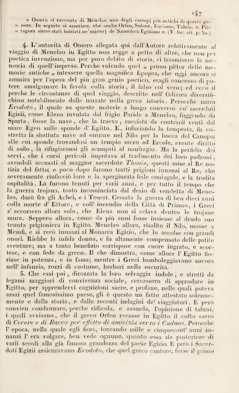 >47 « Omero ci racconta di Memlao uno degli esenipj più anliclii di cpieslo ge¬ li nere. In seguito si asserisce, che anche Orfeo, Solone, ImkÌosso, Talele e Pil¬ li lagora sieno stali iniziati ne’inislerj de'Sacerdoti Egiziani n. (V. loc. cit. p. 5o.) 4. L* autorità di Omero allegata qui dalEAutore relativamente al viaggio di Menelao in Egitto non regge a petto di altre, che non per poetica invenzione, ma jter puro debito di storia, ci trasmisero la me- Jiioria di quelPimpresa. Perchè volendo qiud „ primo jàttor delle me¬ morie antiche „ intessere quella magnihca Epopea, che oggi ancora si ammira per Topera del più gran genio poetico, eragli concesso di j)o- tere amalgamare la favola colla storia, il falso col vero:, ed ecco il perchè le circostanze di quel viaggio, descritte nell’ Odissea diversifi¬ chino notabilmente dalle narrate nella greca istoria. Perocché narra Erodoto , il quale su queste materie a lungo conversò co’ sacerdoti Egizii, come Elena involata dal frigio Paride a Menelao, fuggendo ila Sparta , fosse la nave , che la traeva , cacciata da contrarii venti dal mare Egeo sulle sponde d’ Egitto. E, infuriando la tempesta., fu co¬ stretta la sbattuta nave ad entrare nel J^'ilo per la bocca del Canopo: alle cui sponde trovandosi un tempio sacro ad Ercole, avente diritto di asilo, là rifugiaronsi gli scampati al naufragio. Ma la perhdia dei servi, che i corsi pericoli imputava al tradimento dei loro padroni, avendoli accusati al maggior sacerdote Thonis^ (|uesti mise al Re no¬ tizia del fatto; e poco dopo furono tratti prigioni innanzi al Re, che severamente rinfacciò loro e la spergiurata fede coningale, e la tradita ospitalità. Là furono tenuti per varii anni, e per tutto il tempo che la guerra trojana, tosto incominciata dal desio di vendetta di Mene¬ lao, durò fra gli Achei, e i Teucri. Cessata la guerra di ben dieci anni colla morte d’ Ettore, e coll’ incendio della Città di Priamo. i G re ci s’ accorsero allora solo, che Elena non si celava dentro le trojane mura. Seppero allora, come da più anni fosse insieme al drudo suo tenuta prigioniera in Egitto. Menelao allora, risalito il Nilo, mosse a Meniti, e si recò innanzi al Monarca Egizio, che lo accolse con gra lidi onori. Riebbe la infida donna, e fu altamente compensato delle patite sventure^ ma a tanto benefizio corrispose con cuore ingrato, e scor¬ tese, e con fede da greco. Il che dimostra, come allora l’Egitto fio¬ risse in potenza, e in fama|, mentre i Greci bamboleggiavano ancora nell’ infanzia, rozzi di costume, barbari nella oscurità. 5. Che essi poi, dirozzata la loro selvaggia indole , e stretti da legami maggiori di convivenza sociale, cercassero di approdare in Egitto, per apprendervi cognizioni sacre, e profane, nelle quali poteva assai quel famosissimo paese, gli è questo un fatto attestato solenne¬ mente e dalla storia, e dalle recenti indagini de’viaggiatori. E però convien condannare, perchè ridicola, e assurda, l’opinione di taluni, i quali avvisano, che il greco Orfeo recasse in Egitto il culto sacro di Cerere e di Bacco per effetto di amicizia oerso i Cadmei. Perocché r epoca, nella quale egli fiorì, toccando mille e cinquecent’ anni in¬ nanzi 1’ era volgare, ben vede ognuno, quanto essa sia posteriore di varii secoli alla già famosa grandezza del paese Egizio. E ]ìerò i Sacer¬ doti Egizii assicuravano Erodoto^ che quel greco cantore, forse il primo