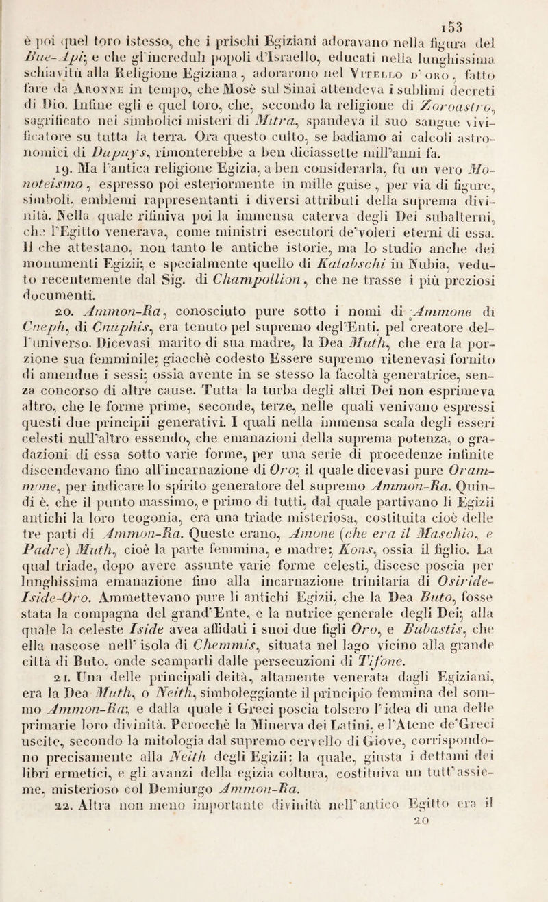 è poi (juel toro istesso, che i prischi Egiziani adoravano nella lìgura del ììiit-.ìpr^ e che griucrednli popoli d’israello, educali neìia liinghissiiiia schiavitù alla ßeligioiie Egiziana, adorarono nel Vitello D'eolio, fatto fare da Akomve in tempo, che Mosè sui Sinai attendeva i saldimi decreti di Dio. lutine egli e quel toro, che, secondo la religione di Zoroasti'o^ sagritìcato nei simbolici misteri di Mitra^ spandeva il suo sangue vivi- lì{‘atore su tutta la terra. Ora questo culto, se badiamo ai calcoli astro¬ nomici di Diipitys^ rhnonterebbe a ben diciassette milPanui fa. 19. Ma Pantica religione Egizia, a ben considerarla, fu un vero Mo¬ noteismo , espresso poi esteriormente in mille guise , per via di ligure, simboli, emblemi rappresentanti i diversi attributi della suprema divi¬ nità. Nella quale ritiniva poi la immensa caterva degli Dei subalterni, che PEgitto venerava, come ministri esecutori deNoìeri eterni di essa. 11 che attestano, non tanto le antiche istorie, ma lo studio anche dei monumenti Egizii:, e specialmente quello di Kalahschi in Nubia, vedu¬ to recentemente dal Sig. di Champollion, che ne trasse i più preziosi documenti. ao. Ammon-Ra^ conosciuto pure sotto i nomi di -Ammone di Cneph^ di Cniiphis^ era tenuto pel supremo degPEnti, pel creatore del- Puniverso. Dicevasi marito di sua madre, la Dea Muth^ che era la por¬ zione sua femminile^ giacché codesto Essere supremo ritenevasi fornito di amendue i sessi^ ossia avente in se stesso la facoltà generatrice, sen¬ za concorso di altre cause. Tutta la turba degli altri Dei non esprimeva altro, che le forme prime, seconde, terze, nelle quali venivano espressi questi due principii generativi. I quali nella immensa scala degli esseri celesti nulPaltro essendo, che emanazioni della suprema potenza, o gra¬ dazioni di essa sotto varie forme, per una serie di procedenze inlìnite discendevano lino alPincarnazione di Oroi^ il quale dicevasi pure Orant- mone^ per indicare lo spirito generatore del supremo Ammon-Ra. Quin¬ di è, che il punto massimo, e primo di tutti, dal quale partivano li Egizii antichi la loro teogonia, era una triade misteriosa, costituita cioè delle tre parti di Ammon-Ra, Queste erano. Anione [che era il Maschio,, e Padre) Muth,^ cioè la parte femmina, e madre ^ Ilons, ossia il figlio. Ea qual triade, dopo avere assunte varie forme celesti, discese poscia per lunghissima emanazione fino alla incarnazione trinitaria di Osiride- Iside-Oro. Ammettevano pure li antichi Egizii, che la Dea Buto,^ fosse stata la compagna del grand’’Ente, e la nutrice generale degli Dei^ alla quale la celeste Iside avea affidati i suoi due figli Oro, e Buhastis,^ clic* ella nascose nelP isola di Chemmis,^ situata nel lago vicino alla grande città di Buto, onde scamparli dalle persecuzioni di Tifone. 2,1. Una delle principali deità, altamente venerata dagli Egiziani, era la Dea Muth.^ o Neitìi., simboleggiante il principio femmina del som¬ mo Ammon-Ra'., e dalla quale i Greci poscia tolsero Pidea di una delie primarie loro divinità. Perocché la Minerva dei Latini, e PAtene de'Greci uscite, secondo la mitologia dal supremo cervello di Giove, corrispondo¬ no precisamente alla Neith degli Egizii: la quale, giusta i dettaini dei libri ermetici, e gli avanzi della egizia coltura, costituiva un tutf’assie¬ me, misterioso col Demiurgo Ammon-Ra. 22. Altra non meno inq)ortante divinità nelPantico Egitto eia il 20
