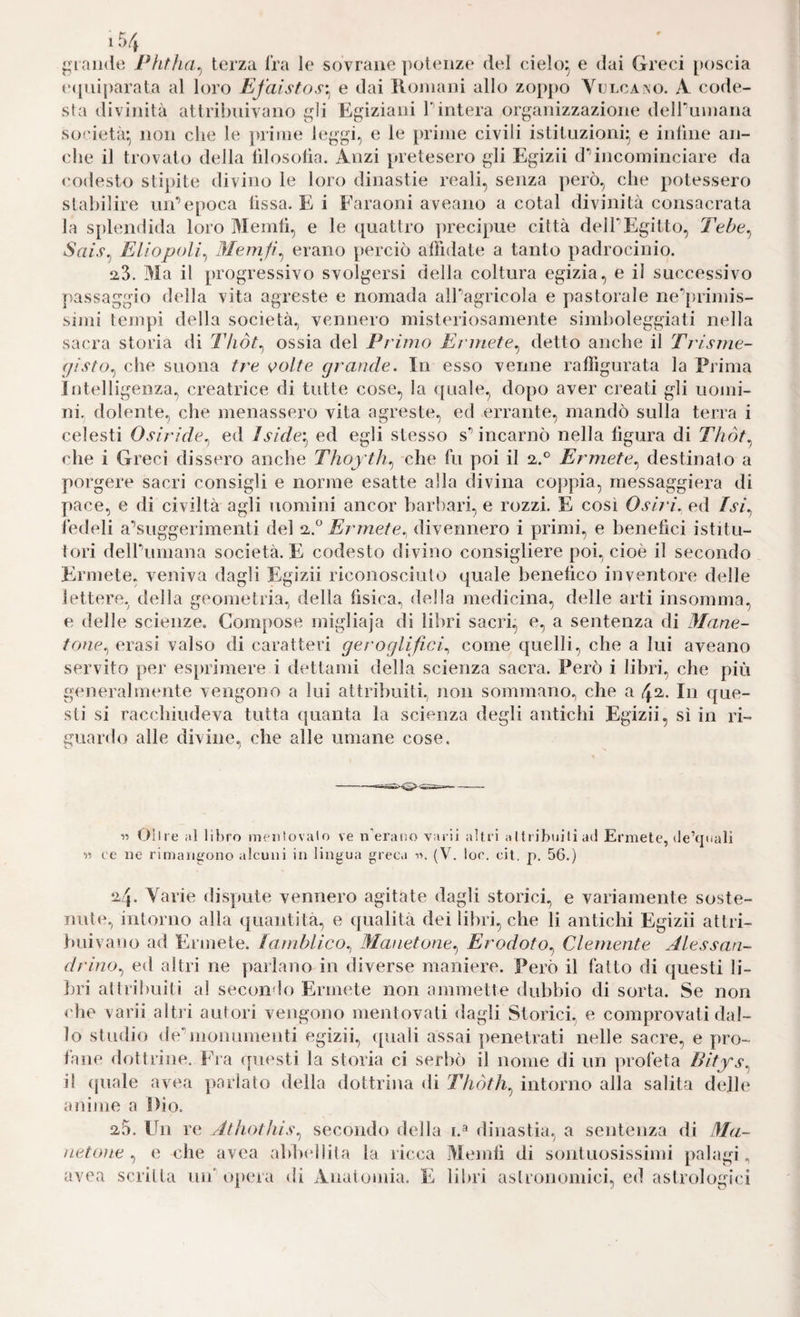 glande Pfitha^ terza fra le sovrane potenze del cieìo^ e dai Greci poscia (•([uiparata al loro Efaistos'^ e dai lloniani allo zoppo Yclcano. A code¬ sta divinità attribuivano ^di Egiziani Tintera organizzazione deiruinaiia società:, non che le juinie leggi, e le prime civili istituzioni^ e iiiluie an¬ che il trovato della lìlosolia. Anzi pretesero gli Egizii d*’incominciare da codesto stipite divino le loro dinastie reali, senza però, che potessero stabilire un’epoca (issa. E i Faraoni aveano a cotal divinità consacrata la splendida loro Menili, e le quattro yirecipue città dell’Egitto, Tebe^ Sais^ Enopoli^ Memfi^ erano perciò affidate a tanto padrocinio. 2-3. Ma il progressivo svolgersi della coltura egizia, e il successivo passaggio della vita agreste e nomada all’agricola e pastorale ne’[)rimis- simi tempi della società, vennero misteriosamente simboleggiati nella sacra storia di Thòt^ ossia del Primo Ermete^ detto anche il Ti'isme- (jisto^ che suona tre <^olte grande. In esso venne raffigurata la Prima intelligenza, creatrice di tutte cose, la quale, dopo aver creati gli uojiii- ni. dolente, che menassero vita agreste, ed errante, mandò sulla terra i celesti Oa/V/V/c, ed Iside'.^ ed egli stesso s’incarnò nella lìgura di Tlióf.^ che i Greci dissero anche Thoyth.^ che fu poi il Ermete.^ destinato a porgere sacri consigli e norme esatte alla divina coppia, rnessaggiera di pace, e di civiltà agli uomini ancor barl)ari, e rozzi. E così Osiri. ed /a/, ledeli a’suggerimenti del 2-.° Ermete.^ divennero i primi, e benefici istitu¬ tori dell’umana società. E codesto divino consigliere poi, cioè il secondo Fuanete, veniva dagli Egizii riconosciuto quale benefico inventore delle lettere, della geometria, della fisica, della medicina, delle arti insomma, e delle scienze. Compose migliaja di libri sacri, e, a sentenza di Mane- tone.^ erasi valso di caratteri geroglifici., come quelli, che a lui aveano servito per esprimere i dettami della scienza sacra. Però i libri, che più generalmente vengono a lui attribuiti, non sommano, che a 42. In que¬ sti si racchiudeva tutta (juanta la scienza degli antichi Egizii, sì in ri¬ guardo alle divine, che alle umane cose. « e ili libro menlovalo ve ri erano vai ii altri aIli ibuili ad Ermete, de’cpiali « ee ne rimangono alcuni in lingua greca (V. loc. cit. p. 56.) 24. Varie dispute vennero agitate dagli storici, e variamente soste- nide, intorno alla quantità, e qualità dei libri, che li antichi Egizii attri¬ buivano ad Ermete, laìnblico., Manetone.^ Erodoto.^ Clemente Alessan¬ drino.^ ed altri ne parlano in diverse maniere. Però il fatto di questi li¬ bri altribuiti al secondo Ermete non ammette dubbio di sorta. Se non < he varii altri autori vengono mentovati alagli Storici, e comprovati dal¬ lo studio de’monumenti egizii, quali assai ])enetrati nelle sacre, e pro¬ fane dottrine. Fra questi la storia ci serbò il nome di un profeta Bitys.^ il ([uale avea ])arlato della dottriim di Tfiòth.^ intorno alla salita delle anime a Dio. 25. Un re Athothis.^ secondo della i.^ dinastia, a sentenza di IMa- netone , e che avea ablxdlita la ricca Memfi di sontuosissimi palagi, avea scritta un’oi)era di Anatomia. E libri astronomici, ed astrologici