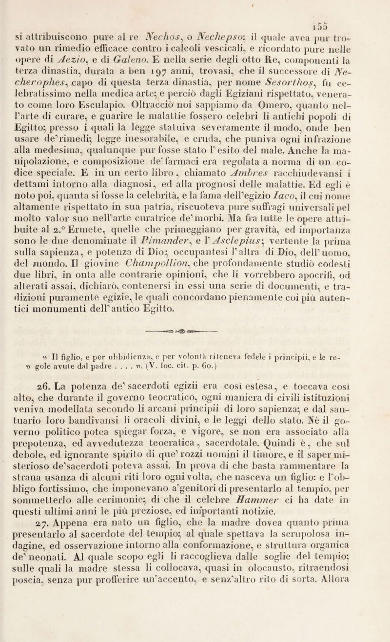 si altribiiiscoiio pure al re Nechos^ o Necliepso'^ il ({uale avea pur tro¬ vato un rimedio efiìcace contro i calcoli vescicali, e ricordato pure nelle o[)ere di Aezìo^ e di Galeno. E nella serie degli otto Re, componenti la terza dinastia, durata a ben 197 anni, trovasi, che il successore di Ne-^ cìiej'oplies^ ca])o di questa terza dinastia, per nome Sesorthos.^ fu ce¬ lebratissimo nella medica arte^^e perciò dagli Egiziani rispettato, venera¬ to come loro Esculapio. Oltracciò noi sappiamo da Omero, quanto nel- Tarte di curare, e guarire le malattie fossero celebri li antichi popoli di Egitto^ presso i quali la legge statuiva severamente il modo, onde ben usare de*’rimedi*, legge inesora!)ile, e cruda, che puniva ogni infrazione alla medesima, qualunque pur fosse stato T esito del male. Anche la ma¬ nipolazione, e composizione de'farmaci era regolata a norma di un co¬ dice speciale. E in un certo libro, chiamato Ainhres racchiudevansi i dettami intorno alla diagnosi, ed alla prognosi delle malattie. Ed egli è noto poi, ([nauta si fosse la celebrità, e la fama delPegizio /aco, il cui nome altamente rispettato in sua patria, riscuoteva pure suffragi universali pel molto valor suo nelParte curatrice de'morbi. Ma fra tutte le opere attri¬ buite al Ermete, quelle che primeggiano per gravità, ed importaiiza sono le due denominate il Pimander.^ e V Asolepius'^ vertente la prima sulla sapienza, e potenza di Dio; occupantesi Taltra di Dio, delPuomo, del mondo. Il giovine Champollion.^ che profondamente studiò codesti due libri, in onta alle contrarie opinioni, che li vorrebbero apocrifi, od alterati assai, dichiarò, contenersi in essi una serie di documenti, e tra¬ dizioni puramente egizie, le quali concordano pienamente coi più auten¬ tici monumenti delP antico Egitto. « Il figlio, e per iibbiclicniM, e per volonlà riteneva fedele i prineipii, e le re- « gole avute dal padre (V. loc. cil. p. 60.) 26. La potenza de*’sacerdoti egizii era così estesa, e toccava così alto, che durante il governo teocratico, ogni maniera di civili istituzioni veniva modellata secondo li arcani prineipii di loro sapienza^ e dal san¬ tuario loro bandivansi li oracoli divini, e le leggi dello stato. Nè il go¬ verno politico potea spiegar forza, e vigore, se non era associato alla prepotenza, ed avvedutezza teocratica, sacerdotale. Quindi è, che sul debole, ed ignorante spirito di que*’ rozzi uomini il timore, e il saper mi¬ sterioso de'sacerdoti poteva assai. In prova di che basta rammentare la strana usanza di alcuni riti loro ogni volta, che nasceva un figlio: e Pob- bligo fortissimo, che imponevano a'genitori di presentarlo al tempio, per sommetterlo alle cerimonie;, di che il celebre Hammer ci ha date in questi ultimi anni le più preziose, ed importanti notizie. 27. Appena era nato un figlio, che la madre dovea quanto prima presentarlo al sacerdote del tempio^ al quale spettava la scrupolosa in¬ dagine, ed osservazione intorno alla conformazione, e struttura organica de’ neonati. Al quale scopo egli li raccoglieva dalle soglie del tempio; sulle quali la madre stessa li collocava, quasi in olocausto, ritraendosi ])oscia, senza pur profferire un’accento, e senz'lauro rito di sorta. Allora