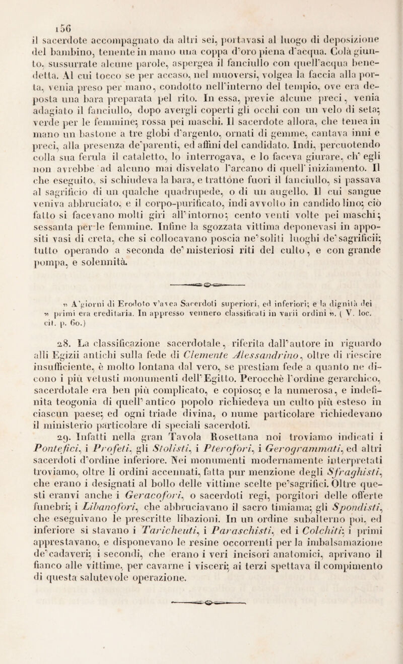 i5G il sacerdote acconipagiiato da altri sei, jìortavasi al luogo di deposizione del bajidjino, tenente in mano una coi)])a d’auro piena d'ac([ua. Colà giun¬ to, sussurrale alcune parole, as]>ergea il iànciullo con (pielTaccjua bene¬ detta. Al cui tocco se per accaso, nel muoversi, volgea la faccia alla por¬ ta., venia ])reso per mano, condotto neirinterno del teuipio, ove era de- posla una bara preparata pel rito. In essa, j)revie alcune preci, venia adagiato il fanciullo, dopo avergli coperti gli occhi con un velo di seta^ verde per le femmine^ rossa pei mascbi, 11 sacerdote allora, che teneain mano un bastone a tre globi d'argento, ornati di gemme, cantava inni e preci, alla presenza de'])arenti, ed aflìni del candidato. Indi, percuotendo colla sua ferula il cataletto, lo interrogava, e lo faceva giurare, cb*’ egli non avrebbe ad alcuno mai disvelalo Parcano di quell’iniziamento. Il che eseguito, si schiudeva la bara, e trattone fuori il fanciullo, si ])assava al sagriiicio di un (jualche quadrupede, o di un augello. 11 cui sangue veniva abbruciato, e il corpo-])uriücato, indi avvolto in candido lino^ ciò fattosi facevano molti giri alPintoriìo:, centoventi volte pei maschi; sessanta perde femmine. Infine la sgozzata vittima deponevasi in appo¬ siti vasi di creta, che si collocavano poscia ne’’soliti luoghi de*’sagrilìcii; tutto operando a seconda de^misteriosi riti del cullo, e con grande pomj)a, e solennità. A'^jlonii Ji Ero<1oto v’axea Sarercloli superiori, ed inferiori; e la digniià dei w primi era ereditaria. In appresso vennero classifuati in vaiii ordini «. ( V. toc. eil. p. 6o.) a8. La classificazione sacerdotale, riferita dalPautore in riguardo alli Egizii antichi sulla fede di Clemenle Alessandrino ^ oltre di riescire insufPiciente, è molto lontana dal vero, se prestiam fede a quanto ne di¬ cono i più vetusti monumenti delPEgitto. Perocché Pordine gerarchico, sacerdotale era ben più complicato, e copioso; e la numerosa, e indefi¬ nita teogonia di quelP antico popolo richiedeva un cullo più esteso in ciascun paese; ed ogni triade divina, o nume particolare richiedevano il ministerio particolare di speciali sacerdoti. 29. Infatti nella gran Tavola Eosettana noi troviamo indicati i Ponte fici^ i Profeti^ gli Stolisti. i Pterofori^ i Gerogranimati^ ed altri sacerdoti d’’ordine inferiore. Nei monumenti modernamente interpretati troviamo, oltre li ordini accennati, fatta pur menzione degli Sfraghisli^ che erano i designati al bollo delle vittime scelte pe^’segrifici. Oltre que¬ sti eranvi anche i Geracofori^ o sacerdoti regi, porgitori delle offerte funebri; i Lihanoforl^ che abbruciavano il sacro timiama; gli Spoudistì^ che eseguivano le prescritte libazioni. In un ordine subalterno poi, ed inferiore si stavano i Taricheuti^ i Paraschisti, ed i Colchith i ])rimi apprestavano, e disponevano le resine occorrenti per la imbalsamazione de’’cadaveri; i secondi, che erano i veri incisori anatomici, aprivano il fianco alle vittime, per cavarne i visceri; ai terzi spettava il compimento di questa salutevole operazione.