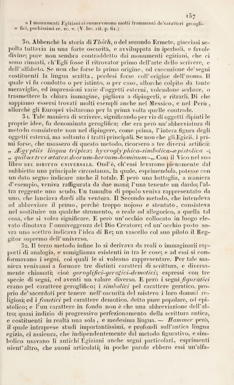 107 « I moinimcntl Egiziani ci conservarono molli frammenti de'oaralicri geiogli- « fici, pochissimi ec. ec. r\ (V. loc. cil. p, 6i.) 3o. Abbenchè la storia di o del secondo Ermete, giacciasi se¬ polta tuttavia in una forte oscurità, e avviluppata in iperboli, e favole divine|)'pure non sembra contraddetto dai monumenti egiziani, che ci sono rimasti, clEEgli fosse il ritrovator primo delParte dello scrivere, e delTalfalteto. Se non cbe forse la prima origine, od esecuzione de*segni costituenti la lingua scritta, perdesi forse coirorigine delPuomo. Il quale vi fu condotto o per istinto^ o per caso, allorché colpito da tante meraviglie, ed impressioni varie d'oggelti esterni, volendone serbare, o trasmettere la chiara immagine, pigliava a dipingerli, e ri trarli. Di cbe sappiamo essersi trovati molti esempli anche nel Messico, e nel Perù , allorché gli Europei visitarono per la prima volta cfuelle contrade. 3 1. Tale maniera di scrivere, significando per via di oggetti dipinti le proprie idee, fu denominata geroglifica^ cbe era però uir abbreviatura di metodo consistente non nel dipingere, come prima, l'intera figura degli oggetti esterni, ma soltanto i tratti principali. Se non cbe gli Egizii, i pri¬ mi forse, che usassero di questo metodo, ricorsero a tre diversi artificii: 5, ptils lingua friplex: liyei'oglyphica-siniboìica-a^pistolica -* 5, qiiihus trcs cetates: deoj'um-hej'oum-homimnn-^^.Cijsi il A'iconel suo libro DEL DIRITTO UNIVERSALE. Ond'^é, clPessi levarono pienamente dal subbietto una principale circostanza, la quale^ esprimendola, potesse con un dato segno indicare anche il totale. E però una battaglia.) a maniera (Pesempio, veniva raffigurata da due mani^ Puna tenente un dardo^Pal- tra reggente uno scudo. Un tumulto di popolo veniva rappresentato da uno, che lanciava dardi alla ventura. Il Secondo metodo, che intendeva ad abbreviare il primo, perché troppo nojoso e stentato, consisteva nel sostituire un qualche strumento, o reale od allegorico, a quella tal cosa, cbe si volea significare. E però un’’occhio collocato in luogo ele¬ vato dinotava P onniveggenza del Dio Creatore* ed uir occhio posto so¬ vra uno scettro indicava Pidea di Re^ un vascello col suo piloto il Reg- gitor supremo delPuniverso. Sa. Il terzo metodo infine lo si derivava da reali o immaginarii rap- j)orti di analogia, e somiglianza esistenti in tra le cose^ e ad essi si con¬ formavano i segni, coi quali le si voleano rappresentare. Per tale ma¬ niera venivaiisi a formare tre distinti caratteri di scrittura, e diversa- mente chiamati^, cioè g ero glifi cì-g er atici-demotici'^ espressi con tre specie di segni, ed aventi un valore diverso. E però i figuratici erano pel carattere geroglifico^ i simbolici pel carattere geratico, pro¬ prio de’sacerdoti per tenere nelP oscurità del mistero i loro donimi re¬ ligiosi; ed {fonetici pel carattere demotico, detto pure popolare, od epi- stolico; e Pun carattere in fondo non è che una abbreviazione delPal¬ tro; quasi indizio di progressivo perfezionamento della scrittura antica, e costituenti in realtà una sola, e medesima lingua. — Hammer però, il quale intraprese studi importantissimi, e profondi sulPantica lingua egizia, ci assicura, che indipendentemente dal metodo figurativo, e sim¬ bolico usavano li antichi Egiziani anche segni particolari, esprimenti nienPaltro, che suoni articolati; in poche parole ebbero essi un’alfa-