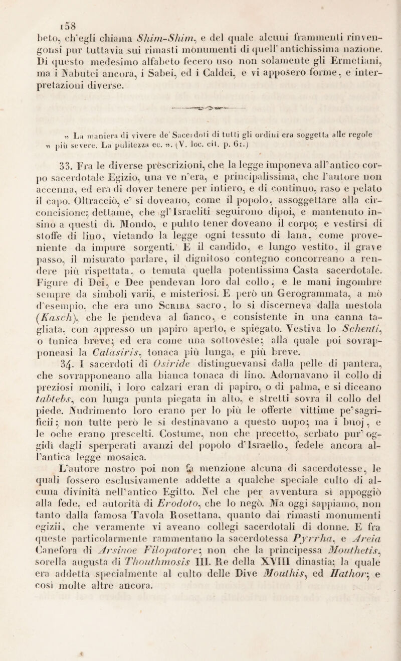 belo, ctfegli chiama Shirn-Shim^ e del quale alcuni frammenli rinven- ^u)nsi pur tuttavia sui rimasti monumenti di ({ueirantichissima nazione. l)i ({uesto medesimo alfabeto fecero uso non solamente gli Ermeliani, ma i IN'abutei ancora, i Sabei, ed i Caldei, e vi apposero forme, e inter¬ pretazioni diverse. 1- . La maniera di vivere de'Sacci doli di tiiMi gli ordini era soggetta alle regole « pili severe. La pulitezza ec. it. . loc. eil. p. 6:.) 33. Fra le diverse prescrizioni, che la legge imponeva alPantico cor¬ po sacerdotale Egizio, una ve iPera, e principalissinia, che Tautore non accenna, ed era di dover tenere per intiero, e di continuo, raso e }»elato il capo. Oltracciò, e’’ si doveano, come il popolo, assoggettare alla cir¬ concisione:; dettame, che igPIsraeliti seguirono dipoi, e mantenuto in- sino a (juesti dì. Mondo, e pulito tener doveano il corpo^ e vestirsi di stofìe di lino, vietando la legge ogni tessuto di lana, come prove¬ niente da impure sorgenti. E il candido, e lungo vestito, il gra\e passo, il misurato parlare, il dignitoso contegno concorreano a ren¬ dere più rispettata, o temuta quella potentissima Casta sacerdotale. Figure di Dei, e Dee pendevan loro dal collo, e le mani ingombre senq)re da simlioli varii, e misteriosi. E però un Gerogrammata, a mò d'esempio, che era uno Scriba sacro, lo si discerneva dalla mestola (/favo/l), che le pendeva al fianco, e consistente in una canna ta¬ gliata, con appresso un papiro aperto, e spiegato. Vestiva lo Scheutt\ o tunica breve^ ed era come una sottoveste*, alla quale poi sovrap- poneasi la Calasirìs^ tonaca pdù lunga, e più breve. 34. I sacerdoti di Osiride distinguevansi dalla pelle di pantera, che sovrapponeano alla bianca tonaca di lino. Adornavano il collo di preziosi monili, i loro calzari eran di papiro, o di palma, e si diceano tahtehs^ con lunga punta piegata in alto, e stretti sovra il collo del piede. Vudrimento loro erano per lo più le offerte vittime pe’’sagri- fìcii ^ non tutte però le si destinavano a questo uopo^ ma i Imoj, e le oche erano prescelti. Costume, non che precetto, serbato pur*’og¬ gidì dagli sperperati avanzi del popolo dMsraello, fedele ancora al- Pantica legge mosaica. Lùiutore nostro poi non fa menzione alcuna di sacerdotesse, le quali fossero esclusivamente addette a qualche speciale culto di al¬ cuna divinità nelPantico Egitto. Vel che per avventura sì appoggiò alla fede, ed autorità di Erodoto^ che lo negò. Ma oggi sappiamo, non tanto dalla famosa Tavola Piosettana, quanto dai rimasti monumenti egizii., che veramente vi aveano collegi sacerdotali di donne. E fra (jueste particolarmente rammentano la sacerdotessa Pfrrha^ e Jreia Canefora di Arsinoe Filopatore^ non che la principessa Moiithetis^ sorella augusta di Thouthmosis IH. Re della XYIII dinastia^, la quale era addetta sjiecialmente al culto delle Dive Moutliis^ ed Hathov'^ e così molte altre ancora.