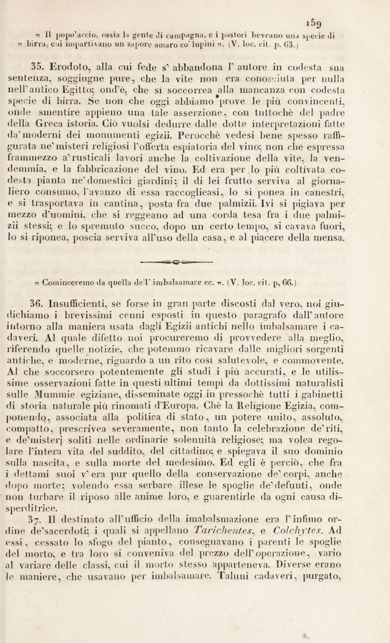 55 birra, cui iuipani\ano un saj)ore amaro co'lupini •)•>. (Y. loc. cil. p. G3.j 35. Erodoto, alla cui fede s’’ abbandona T autore in co<lesta sua sentenza, soggiugne pure, che la vite non era conosciuta per nulla nell’antico Egitto^ ond^è, che si soccorrea alla mancanza con codesta S[)ecie di birra. Se non che oggi abbiamo prove le più convincenti, onde smentire appieno una tale asserzione, con tuttoché del padre della Greca istoria. Ciò vuoisi dedurre dalle dotte interpretazioni fatte (hrmoderni dei monumenti egizii. Perocché vedesi bene s|)esso ralli- gurata ne’’misteri religiosi Pofferta espiatoria del vino;^ non che espressa frammezzo a^rusticali lavori anche la coltivazione della vite, la ven¬ demmia, e la fabbricazione del vino. Ed era per lo più coltivata co- desta pianta ne'’domestici giardini il di lei frutto serviva al giorna¬ liero consumo, Tavanzo di essa raccoglieasi, lo si ponea in canestri, e si trasportava in cantina, posta fra due palmizii. Ivi si pigiava per mezzo dxiomini, che si reggeano ad una corda tesa fra i due palmi¬ zii stessi-, e lo spremuto succo, dopo un certo tempo, si cavava fuori, lo si riponea, poscia serviva alPuso della casa, e al piacere della mensa. V Comincererno da quella ded' imbalsamare ec. v>. (V. lon. cil. p. 66.) 36. Insullìcienti, se forse in gran parte discosti dal vero, noi giu¬ dichiamo i brevissimi cenni esposti in questo paragrafo dalTautore intorno alla maniera usata dagli Egizii antichi nello imbalsamare i ca¬ daveri. Al quale difetto noi procureremo di provvedere alla meglio, riferendo quelle notizie, che potemmo ricavare dalle migliori sorgenti antiche, e moderne, riguardo a un rito così salutevole, e commovente. Al che soccorsero potentemente gli studi i più accurati, e le utilis¬ sime osservazioni fatte in questi ultimi tempi da dottissimi naturalisti sulle Mummie egiziane, disseminate oggi in pressoché tutti i galùnetti di storia naturale più rinomati d^Europa. Ché la Religione Egizia, com¬ ponendo, associata alla politica di stato, un potere unito, assoluto, compatto, prescrivea severamente, non tanto la celebrazione de-riti, e deMiisterj soliti nelle ordinarie solennità religiose^ ma volea rego¬ lare Pintera vita del suddito, del cittadino-, e spiegava il suo dominio sulla nascita, e sulla morte del medesimo. Ed egli è perciò, che fra i dettami suoi v’’ era pur quello della conservazione de** corpi, anche dopo morte* volendo essa serbare illese le spoglie de’’defunti, onde non turbare il riposo alle anime loro, e guarentirle da ogni causa di- sperditrice. 37. Il destinato alPuflicio della imabalsmazione era Pinfimo or¬ dine de'’sacerdoti;, i quali si appellano Tarìcheates^ e Colchftes. Ad essi., cessato lo sfogo del pianto, consegnavano i parenti le spoglie del morto, e tra loro si conveniva del prezzo delPoperazione, vario al variare delle classi, cui il morto stesso apparteneva. Diverse erano le maniere, che usavano per imbalsamare. Taluni cadaveri, purgato.