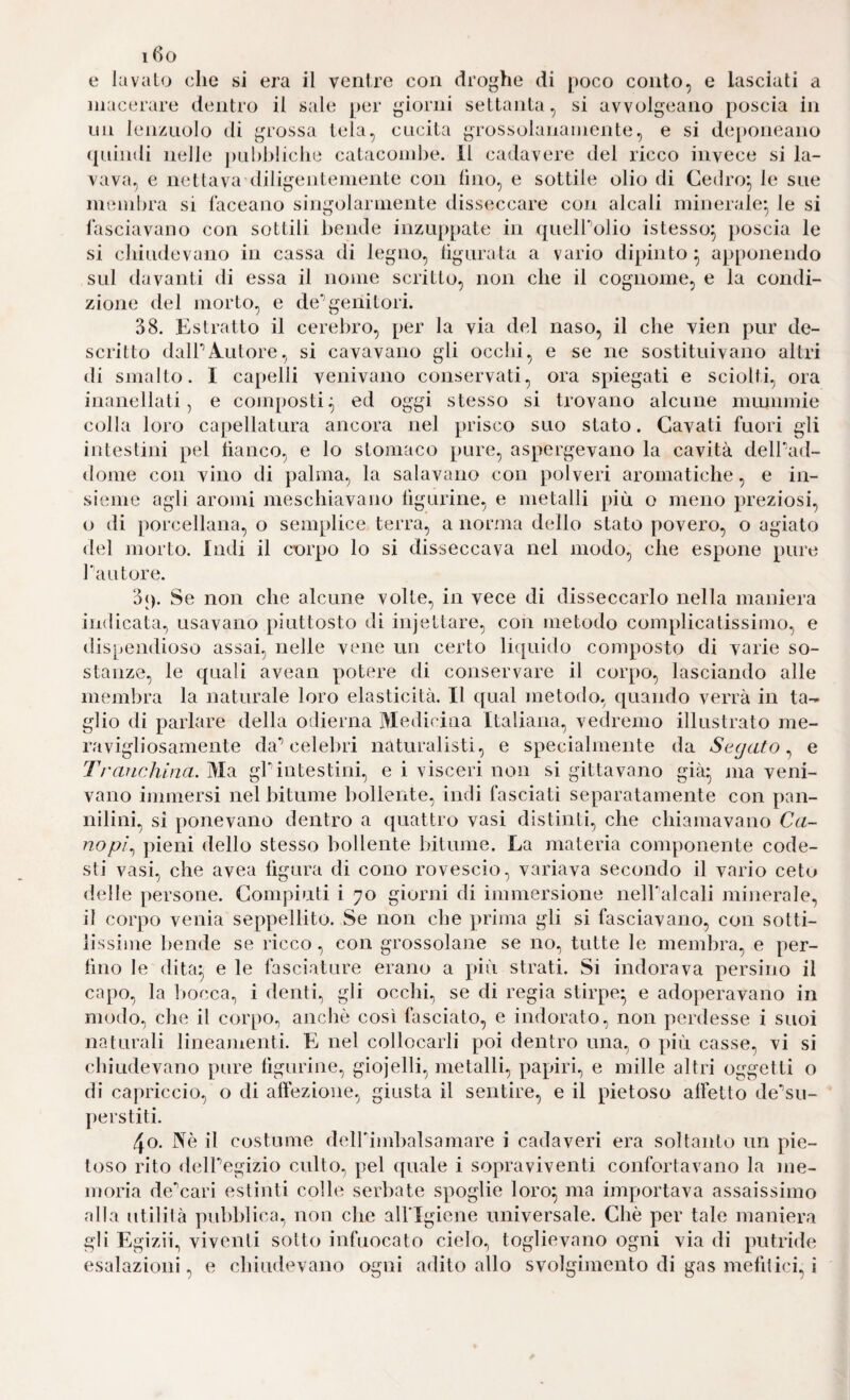 i6o e lavato die si era il ventre con droghe di poco conto, e lasciati a niacerare dentro il sale per giorni settanta, si avvolgeano poscia in un lenzuolo di grossa tela, cucita grossolanamente, e si deponeano (piindi nelle jiuldiliclie catacombe. 11 cadavere del ricco invece si la¬ vava, e nettava diligentemente con lino, e sottile olio di Cedro^, le sue membra si laceano singolarmente disseccare con alcali minerale^ le si lasciavano con sottili bende inzuppate in (|ueHdlio istesso^ poscia le si chiudevano in cassa di legno, lìgurata a vario dipinto^ apponendo sul davanti di essa il nome scritto, non che il cognome, e la condi¬ zione del morto, e de’’genitori. 38. Estratto il cerebro, per la via del naso, il che vien pur de¬ scritto dalPA-utore, si cavavano gli occhi, e se ne sostituivano altri di smalto. I capelli venivano conservati, ora spiegati e sciolti, ora inanellati, e composti^ ed oggi stesso si trovano alcune mmiimie colia loro capellatura ancora nel prisco suo stato. Cavati fuori gli intestini pel fianco, e lo stomaco pure, aspergevano la cavità deirad- dome con vino di palma, la salavano con polveri aromatiche, e in¬ sieme agli aromi meschiavano figurine, e metalli più o meno preziosi, o di ])orcellana, o semplice terra, a norma dello stato povero, o agiato del morto. Indi il corpo lo si disseccava nel modo, che espone pure Tautore. 3(). Se non che alcune volte, in vece di disseccarlo nella maniera indicata, usavano piuttosto di injettare, con metodo complicatissimo, e dispendioso assai, nelle vene un certo li([uido composto di varie so¬ stanze, le quali avean potere di conservare il corpo, lasciando alle membra la naturale loro elasticità. Il qual metodo, quando verrà in ta¬ glio di parlare della odierna Medicina Italiana, vedremo illustrato me¬ ravigliosamente da'* celebri naturalisti, e specialmente da Segato^ e Trafichina. Ma gl'intestini, e i visceri non si gittavano già* nia veni¬ vano immersi nel bitume bollente, indi fasciati separatamente con pan¬ nilini, si ponevano dentro a quattro vasi distinti, che chiamavano Ca¬ nopi^ ])ieni dello stesso bollente Intume. La materia componente code¬ sti vasi, che avea figura di cono rovescio, variava secondo il vario ceto delle persone. Compiuti i 70 giorni di immersione nelFalcali minerale, il corpo venia seppellito. Se non che ])rima gli si fasciavano, con sotti¬ lissime bende se ricco, con grossolane se no, tutte le membra, e per¬ fino le dita^ e le fasciature erano a più strati. Si indorava persino il capo, la fiocca, i denti, gli occhi, se di regia stirpe* e adoperavano in modo, die il corpo^ anche così fasciato, e indorato, non perdesse i suoi naturali lineamenti. E nel collocarli poi dentro una., o più casse, vi si chiudevano pure figurine, giojelli, metalli, papiri, e mille altri oggetti o di capriccio, o di afiezione, giusta il sentire, e il pietoso affetto de'’su- perstiti. 40. Nè il costume deirimbalsamare i cadaveri era soltanto un pie¬ toso rito delPegizio culto, pel ({uale i sopraviventi confortavano la me¬ moria de'cari estinti colle serbate spoglie loro^ ma importava assaissimo alla utilità pubblica., non che alflgiene universale. Che per tale maniera gli Egizii.) viventi sotto infuocato cielo, toglievano ogni via di putride