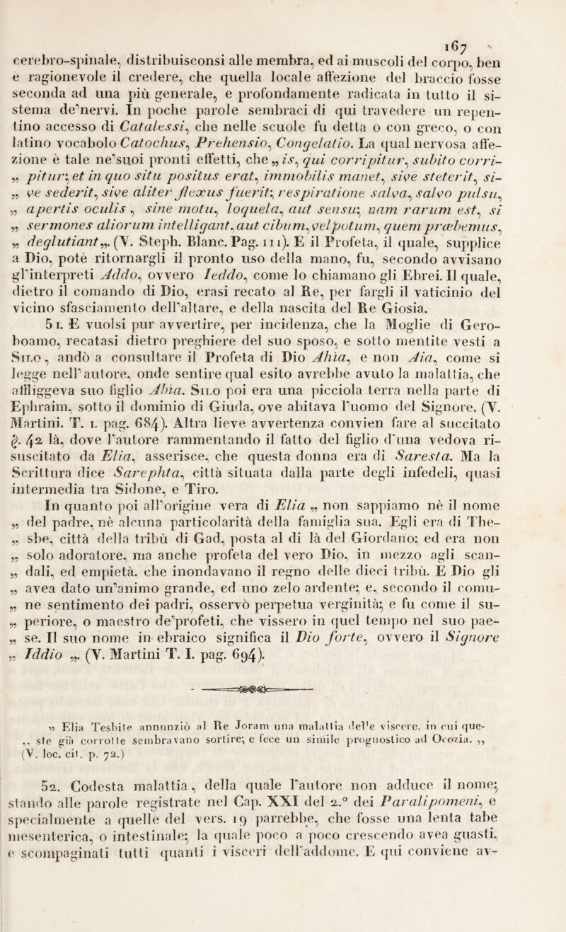 cereI)ro-spiiiale, distrihuisconsi alle membra, ed ai muscoli del corpo, ben e ragionevole il credere, che quella locale all’ezione del braccio fosse seconda ad una più generale, e profondamente radicata in tutto il si¬ stema de'’nervi. In poche parole sembraci di qui travedere un repen¬ tino accesso di Catalessi^ che nelle scuole fu detta o con greco, o con latino vocabolo Catochus^ Prehensio^ Congelatio. La qual nervosa afie- zione è tale ne'’suoi pronti elietti, che„/v, qui corripitur^ subito corri- „ pituv'^ et in quo situ positus erat^ immobilis rnanet^ swe stetei'it^ si- 5, oe sederit^swe aliteT' Jleocus fuerit^respiratione saloa^ salvo pulsu^ 5, apertis oculis ^ sine inotu^ loquela^ aut sensu'^ nam rar imi est^ si „ sermones alioriim intelligant^aut cihiim^f^elpotum^ quemprcebemiis^ y, deglutianty.Ql. Steph. Blanc.Pag. in). E il Profeta, il quale, supplice a Dio, potè ritornargli il pronto uso della mano, fu, secondo avvisano glinterpreti Jddo^ ovvero leddo^ come lo chiamano gli Ebrei. Il quale, dietro il comando di Dio, erasi recato al Be, per fargli il vaticinio del vicino sfasciamento delPaltare, e della nascita del Be Giosia. 5i. E vuoisi pur avvertire, per incidenza, che la Moglie di Gero- boamo, recatasi dietro preghiere del suo sposo, e sotto mentite vesti a Silo, andò a consultare il Profeta di J)ìo Ahìa^ e non Aia^ come si legge nelPautore, onde sentire qual esito avrebbe avuto la malattia, che allliggeva suo liglio Ahìa. Silo poi era una picciola terra nella parte di Ephraim., sotto il dominio di Giuda, ove abitava Puomo del Signore. (V. Martini. T. i. pag. 6§4)* A.ltra lieve avvertenza convien fare al succitato g. là, dove Pautore rammentando il fatto del figlio dima vedova ri¬ suscitato da Elia^ asserisce, che questa donna era di Saresta. Ma la Scrittura dice Sarephta^ città situata dalla parte degli infedeli, quasi intermedia tra Sidone, e Tiro. In quanto poi aI]'’origine vera di Elia „ non sappiamo nè il nome 55 del padre, nè alcuna particolarità della famiglia sua. Egli era €li The- „ sbe, città della tribù di Gad, posta al di là del Giordano:, ed era non „ solo adoratore, ma anche profeta del vero Dio, in mezzo agli scan- „ dali, ed empietà, che inondavano il regno delle dieci tribù. E Dio gli „ avea dato urPanimo grande, ed uno zelo ardente; e, secondo il comu „ ne sentimento dei padri, osservò perpetua verginità; e fu come il su- 5, periore, o maestro de*’profeti, che vissero in quel tempo nel suo pae- 55 se. Il suo nome in ebraico significa il Dio forte^ ovvero il Signore „ Iddio „. (Y. Martini T. I. pag. 694). - -- Elia Tessile aiinnn/iò al Re Jorani una malallia del'e viscere, in oui que- ste già corrotte sembravano sortire; e fece un simile prognostico ad Ocozia. ,, (V, loc. cii. p. 72.) 5a. Codesta malattia, della quale Pautore non adduce il nome; stando alle parole registrate nel Cap. XXI del a.'’ dei Paralipomeni^ e specialmente a quelle del vers. 19 parrebbe, che fosse una lenta tabe mesenterica, o intestinale; la quale poco a poco crescendo avea guasti, e scompaginati tutti quanti i visceri dell addome. E qui conviene av-