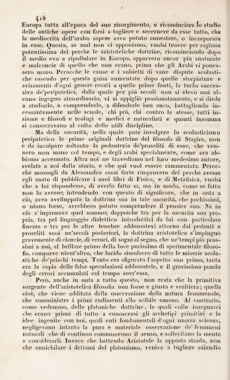 Europa tutta alPepoca del suo risorgimento, e ricominciare Io studio delle antiche opere con farsi a togliere e secernere da esse tutto, che la mediocrità delParabo sapeye avea potuto annestare, o incorporare in esse. Questa, se mal non ci apponiamo, vuoisi tenere per ragione potentissima del perchè le aristoteliche dottrine, ricominciando dopo il medio evo a ripullulare in Europa, apparvero ancor più snaturate e malconcie di cjuello che non erano, prima che gli Arabi vi pones¬ sero mano. Perocché le cause e i suhietti di vane dispute scolasti¬ che essendo per questa guisa aumentate dopo quelle storpiature e svisamenti dngni genere recati a quelle prime fonti, la turba succes¬ siva de’’peripatetici, dalla quale per più secoli non si elevò mai al¬ cuno ingegno straordinario, vi si appigliò passionatamente, e si diede a studiarle, a comprenderle, a difenderle ben anco, battagliando in¬ cessantemente nelle scuole, chi prò, chi contro le stesse, tutti in¬ sieme e filosofi e teologi e medici e naturalisti e quanti insomma si consecravano al culto delle utili discipline. Ma della oscurità, nella quale potè involgere Io scolasticismo peripatetico le prime originali dottrine del filosofo di Stagira, non è da incolpare soltanto la pedanteria de’proseliti di esse, che ven¬ nero man mano col tem[)0, e degli arabi specialmente, come ora ab¬ biamo accennato. Altra noi ne travediamo nel loro medesimo autore, svelata a noi dalla storia, e che qui vuol essere rammentata. Peroc¬ ché mossogli da Alessandro assai forte rimprovero del perchè avesse egli osato di pubblicare i suoi libri di Fisica, e di Metafisica, vuoisi che a lui rispondesse, di averlo fatto sì, ma in modo, come se fatto non lo avesse; intendendo con questo di significare, che in onta a ciò, avea avviluppata la dottrina sua in tale oscurità, che pochissimi, o ninno forse, avrebbero potuto comprendere il pensier suo. Aè in ciò s** ingannava <{uel sommo; dappoiché tra per la oscurità sua pro¬ pria, tra pel linguaggio dialettico introdottivi da lui con particolare finezza e tra per le altre tenebre addensatevi attorno dai pedanti e ju’oseliti suoi ne^secoli posteriori, la dottrina aristotelica s’^impinguò gravemente di ciancie, di errori, di sogni al segno, che ne*’tempi più pros¬ simi a noi, al brillare primo della luce purissima di sperimentale filoso¬ fia, comparve nienf’altro, che lurido simulacro di tutte le miserie scola¬ stiche de'prischi tempi. Tanto era sfigurato Taspetto suo primo, tanta era la copia delle false speculazioni addossatele, e il gravissimo pondo degli errori accumulati col tempo sovr'^essa. Però, anche in onta a tutto questo, non resta che la primitiva sorgente delParistotelica filosofia non fosse e giusta e veritiera; quella cioè, che viene additata dalla osservazione della natura fenomenale, che somministra i primi rudimenti allo scibile umano. Al contrario, come vedemmo, delle platoniche dottrine, le quali collo insegnarci che erano prima di tutto a conoscersi gli archetij)i primitivi e le idee ingenite con noi, quali enti fondamentali d’’ogni umana scienza, negligevano intanto la pura e materiale osservazione de fenomeni naturali che di continuo commuovono il senso, e sollecitano la mente a considerarli. Invece che battendo Aristotele la opposta strada, non che annichilare i dettami del platonismo, veniva a togliere eziandio