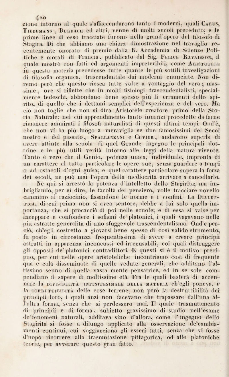 /j2-0 zione intorno al quale s'affaccendarono tanto i moderni, quali Cards, TiEDCMAfSN, Bdrdach cd altri, venne di molti secoli preceduto^ e le prime linee di esso tracciate fui oiio nella grand'opera del lilosofo di Stagira. Di che abbiamo una chiara dimostrazione nel travaglio re¬ centemente onorato di premio dalla R. Accademia di Scienze Poli¬ tiche e morali di Francia, pubblicato dal Sig. Felice Ravaisson, il quale mostrò con fatti ed argomenti impreteribili, come Aristotele in questa materia precedesse tutte quante le più sottili investigazioni di filosofia organica, trascendentale dai moderni enunciate. IN'on di¬ remo però che questo riesca tutte volte a vantaggio del vero ; mas¬ sime , ove si riflette che in molti fisiologi trascendentalisti, special- mente tedeschi, abbondano bene spesso più li erramenti dello spi¬ rito, di quello che i dettami semplici delPesperienza e del vero. Ma ciò non toglie che non si dica Aristotele creatore primo della Sto¬ ria Maturale; nel cui apprendimento tanto innanzi procedette da faine rimanere ammirati i filosofi naturalisti di questi ultimi tempi. Ond'è, che non vi ha più luogo a meraviglia se due famosissimi del Secol nostro e del passato, Spallanzani e Cdvier , andarono superbi di avere attinte alla scuola di quel Grande ingegno le principali dot¬ trine e le più utili verità intorno alle leggi della natura vivente. Tanto è vero che il Genio, potenza unica, individuale, impronta di un carattere al tutto particolare le opere sue, senza guardare a tempi o ad ostacoli d'ogni guisa^ e quel carattere particolare supera la forza dei secoli, nè può mai Fopera della mediocrità arrivare a cancellarlo. ]>'è qui si arrestò la potenza d'intelletto dello Stagirita* ma im¬ brigliando, per sì dire, le facoltà del pensiero, volle tracciare novello cammino al raziocinio, fissandone le norme e i confini. La Dialet¬ tica, di cui prima non si avea sentore, debbe a lui solo quella im- {)ortanza, che si procacciò di poi nelle scuole* e di essa si valse per inceppare e confondere i sofismi de' platonici, i quali vagavano nelle più astratte generalità di uno sfuggevole trascendentalismo. Ond'è per¬ ciò, ch'egli costretto a giovarsi bene spesso di così valido strumento, fu posto in circostanza frequentissima di avere a creare principii astratti in apparenza inconcussi ed irrecusabili, coi quali distruggere gli opposti de'platonici contradittori. -E questi si è il motivo preci¬ puo, per cui nelle opere aristoteliche incontriamo così di frequente quà e colà disseminate di quelle vedute generali, che additano l'al¬ tissimo senno di quella vasta mente pensatrice, ed in se sole com¬ pendiano il sapere di moltissime età. Fra le quali basterà di accen¬ nare la DIVISIBILITÀ INFINITESIMALE DELLA MATERIA ch'egli pOlieva, P la CORRUTTIBILITÀ delle cose terrene* non però la destruttibilità dei principii loro, i quali anzi non facevano che trapassare dalFuna al- Taltra forma, senza che si perdessero mai. Il quale trasmutamento di principii e di forma, subietto gravissimo di studio nell'esame de'fenomeni naturali, additava sino d'allora, come l'ingegno dello Stagirita si fosse a dilungo applicato alla osservazione de'cambia- menti continui, cui soggiacciono gli esseri tutti, senza che vi fosse d'uopo ricorrere alla trasmutazione pittagorica, od alle platoniche teorie, per avverare questo gran fatto.