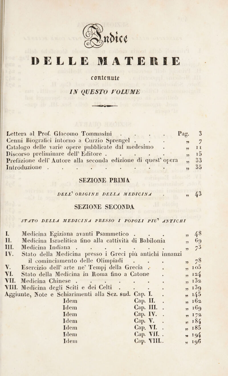 DELLE IHATEßlE contenute IN QUESTO FOLE ME lettera al Prof. Giacomo Tommasiiii .... Cenni Biogralici intorno a Curzio Sprengel . Catalogo delle varie opere pubblicate dal medesimo Discorso preliminare delP Editore . . . . . ' Prefazione delT Autore alla seconda edizione di quesC opera Introduzione ......... SEZIONE PRIM4 delT origine della medicina Pag. 3 99 7 99 11 99 i5 99 33 99 35 99 43 SEZIONE SECONDA STATO DELLA MEDICINA PRESSO I POPOLI Piv’’ ANTICHI I. Medicina Egiziana avanti Psammetico . II. Medicina Israelitica tino alla cattività di Babilonia III. Medicina Indiana ...... IV. Stato della Medicina presso i Greci più antichi innanzi il cominciamento delle Olimpiadi V. Esercizio delP arte ne* Terapj della Grecia . YI. Stato della Medicina in Roma fino a Catone YII. Medicina Chinese ...... YIII. Medicina degli Sciti e dei Celti 48 Idem Cap. II. 99 162. Idem Cap. III. . Cap. lY. . 99 1^9 Idem 99 172 Idem Cap. Y. . 99 J 8 4 Idem Cap. YI. . „ i85 Idem Cap. YII. . Idem Cap. YIII.. 99 19^ ?9 '•t' 99 69 7^ 99 99 99 99 99 99 99 78 io5 124 iSa 189 145