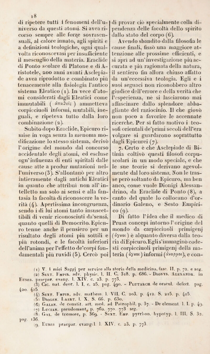 S7'2 „ stimm cura^ atque victu „. Quella poi, che lo rese famoso, e caro alP Haller, ed al Morgagni, fu la sua „ Anatomia cor por is hu- „ mani „ la cui prima stampa uscì in Venezia, volgente il i5o2, e fu pessima stampa, resa migliore poi nel 1533. La fama di espertissi¬ mo anatomico, che ebbe questo italiano, si mantenne sino al compari¬ re di Berengario da Carpi. Pkdladimeno fu riputalo più che scrittore, destro adoperatole dello scalpello. E il grande Hallei' nella sua Bi¬ blioteca Anatomica ebbe a chiamare quelPopera „ non quidem bo¬ ni minis ingnari, aut judicio destituii. Vtilia aliqua passim apud „ lume vimini Morgagnus detexit. JJistoriam habet cadaveris in¬ ni corrupti Tullice. JServum olphactorium inter nervös recepii „. Scrisse poi un libro intorno alle cautele de*1 medici, che venne in luce nel i5o3 a Venezia poscia in Pavia nel ioo8. E ci lasciò pure la sua „ Anatomia matricis. De anatomia, et generatione embrio¬ ni nis „ uscita alle stampe, per attestazione dell' Haller a Marburgo nel 1537. E inline un5altr’opera anatomica, nelPanno stesso, e nella stessa città di quest*1 ultimo, venne fuori col titolo „ Anatomia z/z- „ fantis, et Porci ex traditione Cophonis „.Deile quali non diremo, poiché non le avemmo sottocchio mai} e però ci siamo dovuti accon¬ tentare a ciò solo, che i biografi da noi citati ne hanno detto. Ella è però rimarchevole la grande operosità, con che questo benemerito italiano si diede a coltivare P anatomia, e per cui tutte quest opere scrisse, non indegne nè di lui, nè dei tempi. E ciò dimostra chia¬ ramente lo spirito di riforma, e di esatto osservare, onde fu precur¬ sore questo insigne, coltivando la Fisica animale, che appunto nel corso del decimosesto secolo fu recata al più grande splendore che mai. Anzi noi avvisiamo, che il Zerbis o abbia preceduto, o sia stato contemporaneo a Berengario da Carpi, che il celebre Falloppio dice „ primus procul omni dubbio, anatomica artis, quam Vesalius „ postea perfecit, restaurator „. Imperocché P Ah'dosi afferma, che questi fu creduto professore a Bologna nel j5oü dove fu insino al 1627 comunque però sia la cosa, rimanendo oscura P epoca precisa della nascita di amendue, certo egli è, che Panatomia debbe alle opere loro la sua prima rìstaurazione in Italia, che fu segno a quella vasta riforma, che appunto nel secolo decimosesto cominciò. Lo stesso Portai^ il quale a luogo descrive tutte le osservazioni, e scoperte fatte dal Berengario nell*1 anatomia, non esita dirlo il primo ristora¬ tore e di questa, e della Chirugia. Il merito suo anatomico sorpassa di gran lunga quell*1 altro, onde gli storici lo encomiano tanto, di avere cioè impiegato il primo i mercuriali nel trattamento della Lue Venerea comecché Domenico Cottugni, celeberrimo fra i medici ita¬ liani del secolo XVIII assicuri, doversene il primo vanto ad uno spagnuolo. Imperocché concesso anche un tal merito primamente a lui, non ebbe però sempre quelPaltro di aver veduto rispondere gli ef¬ fetti vantaggiosi al nuovo farmaco propinato. Chè anzi, stando a ciò, che scrisse di lui quello straordinario ingegno di Benvenuto Cellim\ in Roma, dove il Berengario fermò sua stanza più mesi, dispensan¬ do a larga mano i suoi preparati mercuriali a*1 sifilitici, che vi abbon¬ davano oltre ogni dire, n ebbero questi più assai male, che bene;